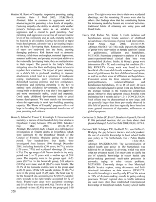 Gordon M. Roots of Empathy: responsive parenting, caring             years. The eight cases were due to their own accidental
    societies. Keio J Med 2003; 52(4):236-43.                        shootings, and the remaining 20 cases were shot by
    Abstract: What is common in aggression and in                    others. Our findings show that the contributing factors
    abusive/neglectful parenting is low levels of empathy.           for increasing death by firearm are terrorists' activities,
    Fostering empathy--the ability to identify with another          traditional habits of obtaining and using guns and
    person's feelings--can serve as an antidote to                   blood feuds.
    aggression and is crucial to good parenting. Poor
    parenting and aggression cut across all socioeconomic       Gorey KM, Richter NL, Snider E. Guilt, isolation and
    levels of the community and, as such, empathy needs to          hopelessness among female survivors of childhood
    be fostered in all children. During the period of rapid         sexual abuse: effectiveness of group work intervention.
    brain development, adversity has a devastating impact           Child       Abuse      Negl       2001;       25(3):347-55.
    on the baby's developing brain. Repeated experiences            Abstract: OBJECTIVE: This study explores the effects
    of stress are hardwired into the brain, creating                of group work intervention on female survivors' senses
    damaging pathways. Risk factors such as domestic                of guiltlessness, affiliation and hopefulness.
    violence, child abuse and neglect, maternal depression,         METHOD: Secondary comparative analyses of a large
    maternal addictions, and poverty are not just additive to       quasi-experiment-based clinical data base were
    the vulnerable developing brain; they are multiplicative        accomplished (Richter, Snider, & Gorey): group work
    in their impact. The parent is the baby's lifeline,             intervention (N = 78) and a waiting-list condition (N =
    mitigating stress for them and helping them to learn to         80). RESULTS: Group work was found to have
    regulate their emotions. The impact of poor parenting           beneficial effects on adult female survivors' appropriate
    on a child's life is profound, resulting in insecure            sense of guiltlessness for their childhood sexual abuse,
    attachments which lead to a spectrum of inadequate              as well as on their sense of affiliation and hopefulness.
    coping mechanisms, poor emotional regulation,                   Consistent across the three outcome measures of
    diminished learning potential and low competence.               guilt/guiltlessness,        isolation/affiliation      and
    Responsive and nurturing parenting is the key to                hopelessness/hopefulness, 16 to 18 of every 20 such
    optimal early childhood development; it allows the              women who participated in group work did better than
    young brain to develop in a way that is less aggressive         the average woman in the waiting-list comparison
    and more emotionally stable, social and empathic.               group. Moreover, these apparent clinical benefits were
    Good early childhood development leads to good                  maintained for 6 months (all p < .01). CONCLUSION:
    human development. We must match our investment                 Such effects may be characterized as very large, and
    where the opportunity is most ripe--building parenting          are generally larger than those previously observed in
    capacity. The 'Roots of Empathy' program offers real            this field of practice that have typically been based on
    hope in breaking the intergenerational transference of          more general measures of depression, self-esteem or
    poor parenting and violence.                                    global symptoms.

Goren S, Subasi M, Tirasci Y, Kemaloglu S. Firearm-related      Gorincour G, Dubus JC, Petit P, Bourliere-Najean B, Devred
    mortality: a review of four hundred-forty four deaths in         P. Rib periosteal reaction: did you think about chest
    Diyarbakir, Turkey between 1996 and 2001. Tohoku J               physical therapy? Arch Dis Child 2004; 89(11):1078-9.
    Exp           Med          2003;          201(3):139-45.
    Abstract: The current study is based on a retrospective     Gorissen WH, Schulpen TW, Kerkhoff AH, van Heffen O.
    investigation of firearm deaths in Diyarbakir, which             Bridging the gap between doctors and policymakers:
    were autopsied by the Diyarbakir Branch of the                   the use of scientific knowledge in local school health
    Council of Forensic Medicine during the 6- year                  care policy in The Netherlands. Eur J Public Health
    period. Four hundred-forty four deaths were                      2005;                                     15(2):133-9.
    investigated from January 1996 through December                  Abstract: BACKGROUND: The decentralization of
    2001, including homicide (296 cases, 66.7%), suicide             school health care policy in The Netherlands was
    (120 cases, 27%) and accidental shootings (28 cases,             followed by an increase in diversity, which was most
    6.3%). The age range of all firearm deaths in the study          often not evidence-based. This study aims to clarify the
    period was 5 to 75 years with a median age of 29.8               use of scientific knowledge in school health care
    years. The majority were in the groups aged 16-25                policy-making processes: multi-actor processes in
    years (38.7%). In the homicide group, 248 subjects               networks, trying to solve certain problems.
    (83.8%) were male, and 48 (16.2%) were female. The               METHODS: Case-study design in four Municipal
    31.1% of the homicide victims were in the group aged             Health Service regions, using documents and half-
    at 20-30 years. Of the 120 suicide victims, 56 (46.7%)           structured interviews as data sources. RESULTS:
    were in the group aged 16-20 years. The head was by              Scientific knowledge is used by only 42% of the actors
    far the favoured site, accounting for 82 (68.3%) deaths:         in 58% of decision-making rounds in policy-making
    entry wounds in the right temple accounted for 72 of             processes. 'Recent' regional data on health indicators
    these. Twenty-eight cases were accidental shootings              are used more often than 'established' (inter)national
    and 18 of them were male (64.3%). Twelve of the 28               knowledge of theoretical models. Mainly school health
    accidental victims (42.9%) were in the group aged 0-10
528
 