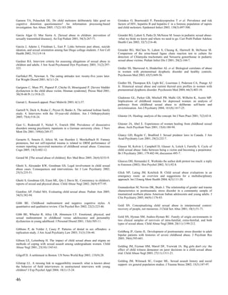 Gannon TA, Polaschek DL. Do child molesters deliberately fake good on          Giotakos O, Bourtsoukli P, Paraskeyopoulou T et al. Prevalence and risk
cognitive distortion questionnaires? An information processing-based           factors of HIV, hepatitis B and hepatitis C in a forensic population of rapists
investigation. Sex Abuse 2005; 17(2):183-200.                                  and child molesters. Epidemiol Infect 2003; 130(3):497-500.

Garcia Algar O, Mur Sierra A. [Sexual abuse in children: prevention of         Girardet RG, Lahoti S, Parks D, McNeese M. Issues in pediatric sexual abuse-
sexually transmitted diseases]. An Esp Pediatr 2001; 54(3):267-71.             -what we think we know and where we need to go. Curr Probl Pediatr Adolesc
                                                                               Health Care 2002; 32(7):216-46.
Garcia J, Adams J, Friedman L, East P. Links between past abuse, suicide
ideation, and sexual orientation among San Diego college students. J Am Coll   Girardet RG, McClain N, Lahoti S, Cheung K, Hartwell B, McNeese M.
Health 2002; 51(1):9-14.                                                       Comparison of the urine-based ligase chain reaction test to culture for
                                                                               detection of Chlamydia trachomatis and Neisseria gonorrhoeae in pediatric
Gardner RA. Interview criteria for assessing allegations of sexual abuse in    sexual abuse victims. Pediatr Infect Dis J 2001; 20(2):144-7.
children and adults. J Am Acad Psychoanal Dyn Psychiatry 2003; 31(2):297-
323.                                                                           Girdler SS, Sherwood A, Hinderliter AL et al. Biological correlates of abuse
                                                                               in women with premenstrual dysphoric disorder and healthy controls.
Garfinkel PE, Newman A. The eating attitudes test: twenty-five years later.    Psychosom Med 2003; 65(5):849-56.
Eat Weight Disord 2001; 6(1):1-24.
                                                                               Girdler SS, Thompson KS, Light KC, Leserman J, Pedersen CA, Prange AJ
Garignon C, Mure PY, Paparel P, Chiche D, Mouriquand P. [Severe bladder        Jr. Historical sexual abuse and current thyroid axis profiles in women with
dysfunction in the child abuse victim. Hinman syndrome]. Presse Med 2001;      premenstrual dysphoric disorder. Psychosom Med 2004; 66(3):403-10.
30(39-40 Pt 1):1918-23.
                                                                               Gladstone GL, Parker GB, Mitchell PB, Malhi GS, Wilhelm K, Austin MP.
Garratt L. Research appeal. Pract Midwife 2003; 6(1):37.                       Implications of childhood trauma for depressed women: an analysis of
                                                                               pathways from childhood sexual abuse to deliberate self-harm and
                                                                               revictimization. Am J Psychiatry 2004; 161(8):1417-25.
Gartrell N, Deck A, Rodas C, Peyser H, Banks A. The national lesbian family
study: 4. Interviews with the 10-year-old children. Am J Orthopsychiatry
2005; 75(4):518-24.                                                            Glaister JA. Healing: analysis of the concept. Int J Nurs Pract 2001; 7(2):63-8.


Gast U, Rodewald F, Nickel V, Emrich HM. Prevalence of dissociative            Glaister JA, Abel E. Experiences of women healing from childhood sexual
disorders among psychiatric inpatients in a German university clinic. J Nerv   abuse. Arch Psychiatr Nurs 2001; 15(4):188-94.
Ment Dis 2001; 189(4):249-57.
                                                                               Glancy GD, Regehr C, Bradford J. Sexual predator laws in Canada. J Am
Geraerts E, Smeets E, Jelicic M, van Heerden J, Merckelbach H. Fantasy         Acad Psychiatry Law 2001; 29(2):232-7.
proneness, but not self-reported trauma is related to DRM performance of
women reporting recovered memories of childhood sexual abuse. Conscious        Glasser M, Kolvin I, Campbell D, Glasser A, Leitch I, Farrelly S. Cycle of
Cogn 2005; 14(3):602-12.                                                       child sexual abuse: links between being a victim and becoming a perpetrator.
                                                                               Br J Psychiatry 2001; 179:482-94; discussion 495-7.
Gerard M. [The sexual abuse of children]. Rev Med Brux 2005; 26(4):S333-9.
                                                                               Gleaves DH, Hernandez E. Wethinks the author doth protest too much: a reply
Ghetti S, Alexander KW, Goodman GS. Legal involvement in child sexual          to Esterson (2002). Hist Psychol 2002; 5(1):92-8.
abuse cases. Consequences and interventions. Int J Law Psychiatry 2002;
25(3):235-51.                                                                  Glick NP, Lating JM, Kotchick B. Child sexual abuse evaluations in an
                                                                               emergency room: an overview and suggestions for a multidisciplinary
Ghetti S, Goodman GS, Eisen ML, Qin J, Davis SL. Consistency in children's     approach. Int J Emerg Ment Health 2004; 6(3):111-20.
reports of sexual and physical abuse. Child Abuse Negl 2002; 26(9):977-95.
                                                                               Gnanadesikan M, Novins DK, Beals J. The relationship of gender and trauma
Giardino AP, Finkel MA. Evaluating child sexual abuse. Pediatr Ann 2005;       characteristics to posttraumatic stress disorder in a community sample of
34(5):382-94.                                                                  traumatized northern plains American Indian adolescents and young adults. J
                                                                               Clin Psychiatry 2005; 66(9):1176-83.
Gibb BE. Childhood maltreatment and negative cognitive styles. A
quantitative and qualitative review. Clin Psychol Rev 2002; 22(2):223-46.      Gold SN. Conceptualizing child sexual abuse in interpersonal context:
                                                                               recovery of people, not memories. J Child Sex Abus 2001; 10(1):51-71.
Gibb BE, Wheeler R, Alloy LB, Abramson LY. Emotional, physical, and
sexual maltreatment in childhood versus adolescence and personality            Gold SN, Hyman SM, Andres-Hyman RC. Family of origin environments in
dysfunction in young adulthood. J Personal Disord 2001; 15(6):505-11.          two clinical samples of survivors of intra-familial, extra-familial, and both
                                                                               types of sexual abuse. Child Abuse Negl 2004; 28(11):1199-212.
Gibbons P, de Volder J, Casey P. Patterns of denial in sex offenders: a
replication study. J Am Acad Psychiatry Law 2003; 31(3):336-44.                Goldberg JF, Garno JL. Development of posttraumatic stress disorder in adult
                                                                               bipolar patients with histories of severe childhood abuse. J Psychiatr Res
                                                                               2005; 39(6):595-601.
Gibson LE, Leitenberg H. The impact of child sexual abuse and stigma on
methods of coping with sexual assault among undergraduate women. Child
Abuse Negl 2001; 25(10):1343-61.                                               Golding JM, Fryman HM, Marsil DF, Yozwiak JA. Big girls don't cry: the
                                                                               effect of child witness demeanor on juror decisions in a child sexual abuse
                                                                               trial. Child Abuse Negl 2003; 27(11):1311-21.
Gilgoff D. A settlement in Boston. US News World Rep 2003; 135(9):28.
                                                                               Golding JM, Wilsnack SC, Cooper ML. Sexual assault history and social
Gilstrap LL. A missing link in suggestibility research: what is known about    support: six general population studies. J Trauma Stress 2002; 15(3):187-97.
the behavior of field interviewers in unstructured interviews with young
children? J Exp Psychol Appl 2004; 10(1):13-24.


46
 
