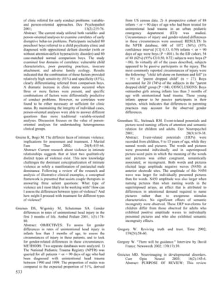 of clinic referral for early conduct problems: variable-         from US census data. 2) A prospective cohort of 88
      and person-oriented approaches. Dev Psychopathol                 infants < or = 90 days of age who had been treated for
      2001;                                      13(2):255-76.         unintentional head trauma in an urban pediatric
      Abstract: The current study utilized both variable- and          emergency      department       (ED)     was     studied.
      person-oriented analyses to examine correlates of early          Circumstances of injury and gender-related differences
      disruptive behavior problems. Participants included 80           in these circumstances were assessed. RESULTS: In
      preschool boys referred to a child psychiatry clinic and         the NPTR database, 600 of 1072 (56%) (95%
      diagnosed with oppositional defiant disorder (with or            confidence interval [CI] 0.53, 0.59) infants < or = 90
      without attention-deficit hyperactivity disorder) and 80         days of age were boys (P =.001). In the ED cohort, 54
      case-matched normal comparison boys. The study                   of 88 (62%) (95% CI 0.50, 0.72) subjects were boys (P
      examined four domains of correlates: vulnerable child            =.06). In virtually all of the cases described, subjects
      characteristics, poor parenting practices, insecure              appeared to be passive participants in the injury. The
      attachment, and adverse family ecology. Results                  most commonly reported circumstances of injury were
      indicated that the combination of these factors provided         the following: "child left alone on furniture and fell" (n
      relatively high sensitivity (81%) and specificity (85%),         = 39) or "parent dropped child" (n = 27). Boys
      clearly differentiating referred from comparison boys.           accounted for 20 (74%) of the subjects in the "parent
      A dramatic increase in clinic status occurred when               dropped child" group (P =.04). CONCLUSIONS: Boys
      three or more factors were present, and specific                 outnumber girls among infants less than 3 months of
      combinations of factors were differentially predictive           age with unintentional head trauma. These young
      of conduct problems. However, no correlates were                 infants appear to be passive participants in their
      found to be either necessary or sufficient for clinic            injuries, which indicates that differences in parenting
      status. By maintaining the integrity of individual cases,        practices may account for the observed gender
      person-oriented analyses were able to answer different           differences.
      questions than more traditional variable-oriented
      analyses. Discussion focuses on the value of person-        Greenham SL, Stelmack RM. Event-related potentials and
      oriented analyses for understanding heterogeneous               picture-word naming: effects of attention and semantic
      clinical groups.                                                relation for children and adults. Dev Neuropsychol
                                                                      2001;                                     20(3):619-38.
Greene K, Bogo M. The different faces of intimate violence:           Abstract: Event-related potentials (ERPs) were
    implications for assessment and treatment. J Marital              recorded from children, 9 to 13 years of age, while they
    Fam           Ther           2002;         28(4):455-66.          named words and pictures. The words and pictures
    Abstract: Current research about violence in intimate             were presented individually and in superimposed
    relationships suggests that at least two qualitatively            picture-word pairs in which the meaning of the words
    distinct types of violence exist. This new knowledge              and pictures was either congruent, semantically
    challenges the dominant conceptualization of intimate             associated, or incongruent. Both words and pictures
    violence as solely a manifestation of patriarchal male            elicited large amplitude negative waves (N450) at
    dominance. Following a review of the research and                 anterior electrode sites. The amplitude of this N450
    analysis of illustrative clinical examples, a conceptual          wave was larger for individually presented pictures
    framework is presented that assists couple therapists in          than for words. N450 amplitude was also larger when
    answering three salient questions: What type of                   naming pictures than when naming words in the
    violence am I most likely to be working with? How can             superimposed arrays, an effect that is attributed to
    I assess the differences between types of violence? And           differences in attentional demand required to name
    how might I proceed with treatment for different types            pictures rather than to exogenous stimulus
    of violence?                                                      characteristics. No significant effects of semantic
                                                                      incongruity were observed. These ERP waveforms for
Greenes DS, Wigotsky M, Schutzman SA. Gender                          children differ from those observed for adults who
    differences in rates of unintentional head injury in the          exhibited positive amplitude waves to individually
    first 3 months of life. Ambul Pediatr 2001; 1(3):178-             presented pictures and who also exhibited semantic
    80.                                                               incongruity effects.
    Abstract: OBJECTIVES: To assess for gender
    differences in rates of unintentional head injury in          Gregory W. Reviving truth and trust. Time 2002;
    infants less than 3 months of age, to assess the                  159(24):58-60.
    circumstances of injury in these patients, and to look
    for gender-related differences in these circumstances.        Gregory W. "There will be guidance." Interview by David
    METHODS: Two separate databases were analyzed. 1)                 France. Newsweek 2002; 139(17):39.
    The National Pediatric Trauma Registry (NPTR) was
    queried for all patients < or = 90 days of age who had        Greicius MD. Neuroimaging in developmental disorders.
    been diagnosed with unintentional head trauma                      Curr     Opin   Neurol    2003;    16(2):143-6.
    between 1990 and 1999. The proportion of males was                 Abstract: PURPOSE OF REVIEW: This review
    compared to the expected proportion of 51%, derived
533
 