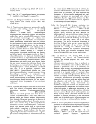 insufficient to unambiguously detect OA events in               the current parent-child relationship. In addition, the
      sleeping infants.                                               domestic and international adoptees' behavior is more
                                                                      similar than it is different. The study highlights the
Gross E, Burr CK. HIV counseling and testing in pregnancy.            importance of helping families understand how early
     N J Med 2003; 100(9 Suppl):21-6; quiz 67-8.                      negative experiences are associated with behavior
                                                                      difficulties. Results suggest that families may have
Grossman DC. Computer simulation: a powerful tool for                 similar need for social and medical services, regardless
     injury control. Arch Pediatr Adolesc Med 2001;                   of the country of origin of adoption.
     155(9):992-3.
                                                                 Gruber KJ, Fleetwood TW. In-home continuing care
Grote A. [Traction retinal detachment, optic atrophy, apallic        services for substance use affected families. Subst Use
     syndrome after shaking trauma in an infant].                    Misuse                2004;             39(9):1379-403.
     Ophthalmologe              2002;            99(4):295-8.        Abstract: The role of in-home work with substance use
     Abstract:     INTRODUCTION:           Ophthalmological          affected family members has great potential for
     examinations are important in children with suspected           addressing family and personal issues that are often not
     shaken baby and/or battered child syndrome. Retinal             well addressed by continuing care interventions that
     and epiretinal haemorrhages can indicate non-                   involve limited contact with the family and the impact
     accidental injuries. We observed a case of extensive            alcohol and other drug "abuse" has on the family
     retinal hemorrhages, edema of the optic disc followed           environment. This article reviews the importance of
     by development of optic atrophy, neovascularisation             involving the family in the recovery process and offers
     and tractional retinal detachment over the course of            comparative advantages of an in-home visitation
     months. CASE REPORT: A 6-week-old infant with no                approach for assisting the substance user with
     history of systemic disease or trauma was admitted to           maintaining substance use avoidance, reintegrating
     the children's hospital because of a disorder of                with the family, and addressing unresolved family
     consciousness, respiratory insufficiency, taut fontanel         issues affecting children and spousal relationships.
     and dilated pupils with sluggish reaction to light. A
     subdural haematoma was diagnosed. Ophthalmological          Gruber KJ, Fleetwood TW, Herring MW. In-home
     examination showed no signs of trauma in the anterior           continuing care services for substance-affected
     segment. Ophthalmoscopy revealed extensive retinal              families: the bridges program. Soc Work 2001;
     haemorrhages and swollen optic nerve heads. During              46(3):267-77.
     the next months optic atrophy, subretinal fibrosis at the       Abstract: Addressing substance abuse in families is an
     posterior pole, neovascularisation at the optic disc and        important concern for the social work field. This article
     non-rhegmatogenous retinal detachment developed.                presents a preliminary view of a continuing care
     The child is in a persistent vegetative state.                  substance abuse recovery services program designed to
     DISCUSSION: Non-accidental injuries can cause                   assist the substance-affected family. The intervention
     direct trauma and indirect traumatic sequelae. Retinal          approach is a blended model of substance abuse
     haemorrhages, especially in conjunction with                    recovery work and family preservation. Services are
     unexplained trauma or changes of consciousness                  directed at helping substance-abusing parents with
     should arouse suspicion of shaken baby syndrome. The            "recovering" their role with their families, developing
     ophthalmologist should emphasize this and strongly              support for their recovery work, and helping them gain
     recommend further investigation if not previously               the education and skills they need for effective
     undertaken.                                                     parenting, supportive family involvement, and
                                                                     avoidance of drugs and alcohol. The program focuses
Groza V, Ryan SD. Pre-adoption stress and its association            on helping substance abusers and their families achieve
    with child behavior in domestic special needs and                relapse prevention by addressing functioning in four
    international adoptions. Psychoneuroendocrinology                domains: individual actions and cognitions, individual
    2002;                                    27(1-2):181-97.         recovery actions, family actions and cognitions, and
    Abstract: This article presents data from studies of             family recovery actions. The article presents two case
    children adopted through the United States public child          examples to highlight the efficacy of the intervention
    welfare system and children adopted internationally              model and the general positive effect continuing care
    from Romania. The article summarizes the data on: a).            services are having on substance-affected families.
    behavior problems as they relate to Romanian adoptees
    from a cross-sectional study, b). behavior problems for      Grundell E. Tissue typing for bone marrow transplantation:
    a sample of children adopted through the United States           an ethical examination of some arguments concerning
    public child welfare system from a cross-sectional               harm to the child. Monash Bioeth Rev 2003; 22(4):45-
    study, and c). a comparison of children's behavior for           55.
    these two groups. Results indicate that the most                 Notes:     GENERAL        NOTE:       KIE:    48     fn.
    significant predictor of children's behavior is a negative       GENERAL NOTE: KIE: KIE Bib: organ and tissue
    pre-adoptive history of abuse or institutionalization and        donation;      prenatal     diagnosis;     reproduction

537
 
