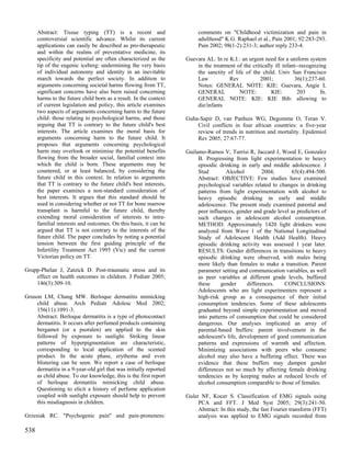 Abstract: Tissue typing (TT) is a recent and                      comments on "Childhood victimization and pain in
      controversial scientific advance. Whilst its current              adulthood" K.G. Raphael et al., Pain 2001; 92:283-293.
      applications can easily be described as pro-therapeutic           Pain 2002; 98(1-2):231-3; author reply 233-4.
      and within the realms of preventative medicine, its
      specificity and potential are often characterized as the     Guevara AL. In re K.I.: an urgent need for a uniform system
      tip of the eugenic iceberg: undermining the very basis           in the treatment of the critically ill infant--recognizing
      of individual autonomy and identity in an inevitable             the sanctity of life of the child. Univ San Francisco
      march towards the perfect society. In addition to                Law           Rev           2001;           36(1):237-60.
      arguments concerning societal harms flowing from TT,             Notes: GENERAL NOTE: KIE: Guevara, Angie L
      significant concerns have also been raised concerning            GENERAL           NOTE:          KIE:         203       fn.
      harms to the future child born as a result. In the context       GENERAL NOTE: KIE: KIE Bib: allowing to
      of current legislation and policy, this article examines         die/infants
      two aspects of arguments concerning harm to the future
      child: those relating to psychological harms, and those      Guha-Sapir D, van Panhuis WG, Degomme O, Teran V.
      arguing that TT is contrary to the future child's best           Civil conflicts in four african countries: a five-year
      interests. The article examines the moral basis for              review of trends in nutrition and mortality. Epidemiol
      arguments concerning harm to the future child. It                Rev 2005; 27:67-77.
      proposes that arguments concerning psychological
      harm may overlook or minimise the potential benefits         Guilamo-Ramos V, Turrisi R, Jaccard J, Wood E, Gonzalez
      flowing from the broader social, familial context into            B. Progressing from light experimentation to heavy
      which the child is born. These arguments may be                   episodic drinking in early and middle adolescence. J
      countered, or at least balanced, by considering the               Stud        Alcohol          2004;      65(4):494-500.
      future child in this context. In relation to arguments            Abstract: OBJECTIVE: Few studies have examined
      that TT is contrary to the future child's best interests,         psychological variables related to changes in drinking
      the paper examines a non-standard consideration of                patterns from light experimentation with alcohol to
      best interests. It argues that this standard should be            heavy episodic drinking in early and middle
      used in considering whether or not TT for bone marrow             adolescence. The present study examined parental and
      transplant is harmful to the future child, thereby                peer influences, gender and grade level as predictors of
      extending moral consideration of interests to intra-              such changes in adolescent alcohol consumption.
      familial interests and outcomes. On this basis, it can be         METHOD: Approximately 1420 light drinkers were
      argued that TT is not contrary to the interests of the            analyzed from Wave 1 of the National Longitudinal
      future child. The paper concludes by noting a potential           Study of Adolescent Health (Add Health). Heavy
      tension between the first guiding principle of the                episodic drinking activity was assessed 1 year later.
      Infertility Treatment Act 1995 (Vic) and the current              RESULTS: Gender differences in transitions to heavy
      Victorian policy on TT.                                           episodic drinking were observed, with males being
                                                                        more likely than females to make a transition. Parent
Grupp-Phelan J, Zatzick D. Post-traumatic stress and its                parameter setting and communication variables, as well
    effect on health outcomes in children. J Pediatr 2005;              as peer variables at different grade levels, buffered
    146(3):309-10.                                                      these     gender      differences.   CONCLUSIONS:
                                                                        Adolescents who are light experimenters represent a
Gruson LM, Chang MW. Berloque dermatitis mimicking                      high-risk group as a consequence of their initial
    child abuse. Arch Pediatr Adolesc Med 2002;                         consumption tendencies. Some of these adolescents
    156(11):1091-3.                                                     graduated beyond simple experimentation and moved
    Abstract: Berloque dermatitis is a type of photocontact             into patterns of consumption that could be considered
    dermatitis. It occurs after perfumed products containing            dangerous. Our analyses implicated an array of
    bergamot (or a psoralen) are applied to the skin                    parental-based buffers: parent involvement in the
    followed by exposure to sunlight. Striking linear                   adolescent's life, development of good communication
    patterns of hyperpigmentation are characteristic,                   patterns and expressions of warmth and affection.
    corresponding to local application of the scented                   Minimizing associations with peers who consume
    product. In the acute phase, erythema and even                      alcohol may also have a buffering effect. There was
    blistering can be seen. We report a case of berloque                evidence that these buffers may dampen gender
    dermatitis in a 9-year-old girl that was initially reported         differences not so much by affecting female drinking
    as child abuse. To our knowledge, this is the first report          tendencies as by keeping males at reduced levels of
    of berloque dermatitis mimicking child abuse.                       alcohol consumption comparable to those of females.
    Questioning to elicit a history of perfume application
    coupled with sunlight exposure should help to prevent          Guler NF, Kocer S. Classification of EMG signals using
    this misdiagnosis in children.                                      PCA and FFT. J Med Syst 2005; 29(3):241-50.
                                                                        Abstract: In this study, the fast Fourier transform (FFT)
Grzesiak RC. "Psychogenic pain" and pain-proneness:                     analysis was applied to EMG signals recorded from

538
 