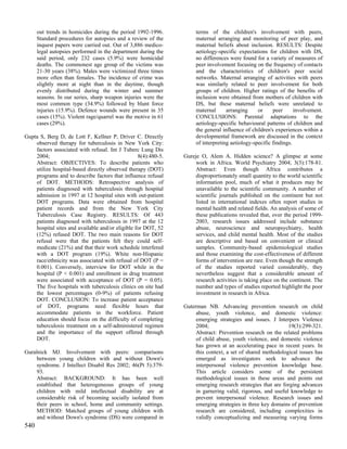 out trends in homicides during the period 1992-1996.           terms of the children's involvement with peers,
      Standard procedures for autopsies and a review of the          maternal arranging and monitoring of peer play, and
      inquest papers were carried out. Out of 3,886 medico-          maternal beliefs about inclusion. RESULTS: Despite
      legal autopsies performed in the department during the         aetiology-specific expectations for children with DS,
      said period, only 232 cases (5.9%) were homicidal              no differences were found for a variety of measures of
      deaths. The commonest age group of the victims was             peer involvement focusing on the frequency of contacts
      21-30 years (38%). Males were victimized three times           and the characteristics of children's peer social
      more often than females. The incidence of crime was            networks. Maternal arranging of activities with peers
      slightly more at night than in the daytime, though             was similarly related to peer involvement for both
      evenly distributed during the winter and summer                groups of children. Higher ratings of the benefits of
      seasons. In our series, sharp weapon injuries were the         inclusion were obtained from mothers of children with
      most common type (34.9%) followed by blunt force               DS, but these maternal beliefs were unrelated to
      injuries (15.9%). Defence wounds were present in 35            maternal      arranging     or     peer      involvement.
      cases (15%). Violent rage/quarrel was the motive in 61         CONCLUSIONS: Parental adaptations to the
      cases (29%).                                                   aetiology-specific behavioural patterns of children and
                                                                     the general influence of children's experiences within a
Gupta S, Berg D, de Lott F, Kellner P, Driver C. Directly            developmental framework are discussed in the context
    observed therapy for tuberculosis in New York City:              of interpreting aetiology-specific findings.
    factors associated with refusal. Int J Tuberc Lung Dis
    2004;                                         8(4):480-5.   Gureje O, Alem A. Hidden science? A glimpse at some
    Abstract: OBJECTIVES: To describe patients who                   work in Africa. World Psychiatry 2004; 3(3):178-81.
    utilize hospital-based directly observed therapy (DOT)           Abstract: Even though Africa contributes a
    programs and to describe factors that influence refusal          disproportionately small quantity to the world scientific
    of DOT. METHODS: Retrospective analysis of                       information pool, much of what it produces may be
    patients diagnosed with tuberculosis through hospital            unavailable to the scientific community. A number of
    admission in 1997 at 12 hospital sites with out-patient          scientific journals published on the continent but not
    DOT programs. Data were obtained from hospital                   listed in international indexes often report studies in
    patient records and from the New York City                       mental health and related fields. An analysis of some of
    Tuberculosis Case Registry. RESULTS: Of 443                      these publications revealed that, over the period 1999-
    patients diagnosed with tuberculosis in 1997 at the 12           2003, research issues addressed include substance
    hospital sites and available and/or eligible for DOT, 52         abuse, neuroscience and neuropsychiatry, health
    (12%) refused DOT. The two main reasons for DOT                  services, and child mental health. Most of the studies
    refusal were that the patients felt they could self-             are descriptive and based on convenient or clinical
    medicate (21%) and that their work schedule interfered           samples. Community-based epidemiological studies
    with a DOT program (19%). White non-Hispanic                     and those examining the cost-effectiveness of different
    race/ethnicity was associated with refusal of DOT (P =           forms of intervention are rare. Even though the strength
    0.001). Conversely, interview for DOT while in the               of the studies reported varied considerably, they
    hospital (P < 0.001) and enrollment in drug treatment            nevertheless suggest that a considerable amount of
    were associated with acceptance of DOT (P = 0.05).               research activities is taking place on the continent. The
    The five hospitals with tuberculosis clinics on site had         number and types of studies reported highlight the poor
    the lowest percentages (0-9%) of patients refusing               investment in research in Africa.
    DOT. CONCLUSION: To increase patient acceptance
    of DOT, programs need flexible hours that                   Guterman NB. Advancing prevention research on child
    accommodate patients in the workforce. Patient                   abuse, youth violence, and domestic violence:
    education should focus on the difficulty of completing           emerging strategies and issues. J Interpers Violence
    tuberculosis treatment on a self-administered regimen            2004;                                   19(3):299-321.
    and the importance of the support offered through                Abstract: Prevention research on the related problems
    DOT.                                                             of child abuse, youth violence, and domestic violence
                                                                     has grown at an accelerating pace in recent years. In
Guralnick MJ. Involvement with peers: comparisons                    this context, a set of shared methodological issues has
     between young children with and without Down's                  emerged as investigators seek to advance the
     syndrome. J Intellect Disabil Res 2002; 46(Pt 5):379-           interpersonal violence prevention knowledge base.
     93.                                                             This article considers some of the persistent
     Abstract: BACKGROUND: It has been well                          methodological issues in these areas and points out
     established that heterogeneous groups of young                  emerging research strategies that are forging advances
     children with mild intellectual disability are at               in garnering valid, rigorous, and useful knowledge to
     considerable risk of becoming socially isolated from            prevent interpersonal violence. Research issues and
     their peers in school, home and community settings.             emerging strategies in three key domains of prevention
     METHOD: Matched groups of young children with                   research are considered, including complexities in
     and without Down's syndrome (DS) were compared in               validly conceptualizing and measuring varying forms
540
 