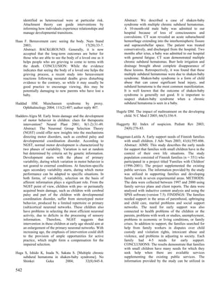 identified as heterosexual were at particular risk.            Abstract: We described a case of shaken-baby
      Attachment theory can guide interventions by                   syndrome with multiple chronic subdural hematomas.
      informing how individuals experience relationships and         A 10-month-old male baby was admitted to our
      manage developmental transitions.                              hospital because of loss of consciousness and
                                                                     convulsions. CT scan revealed an acute subarachnoid
Haas F. Bereavement care: seeing the body. Nurs Stand                hemorrhage extending into the interhemispheric fissure
    2003;                                      17(28):33-7.          and supracerebellar space. The patient was treated
    Abstract: BACKGROUND: Generally, it is now                       conservatively, and discharged from the hospitaL Two
    accepted that the long-term outcomes are better for              months after ictus, a baby was admitted to our hospital
    those who are able to see the body of a loved one as it          with general fatigue. CT scan demonstrated multiple
    helps people who are grieving to come to terms with              chronic subdural hematomas. Burr hole irrigation and
    the death. CONCLUSION: While the evidence                        drainage brought about complete disappearance of
    indicates that seeing the body of a loved one helps the          these lesions. Retrospectively, it was found that these
    grieving process, a recent study into bereavement                multiple subdural hematomas were due to shaken-baby
    reactions following neonatal deaths gives disturbing             syndrome. Shaken-baby syndrome is a form of child
    evidence to the contrary, so while it may usually be             abuse that can cause significant head injury, and
    good practice to encourage viewing, this may be                  subdural hematoma is the most common manifestation.
    potentially damaging to new parents who have lost a              It is well known that the outcome of shaken-baby
    baby.                                                            syndrome is generally not good. It is important to
                                                                     suspect shaken-baby syndrome when a chronic
Haddad HM. Munchausen syndrome by proxy.                             subdural hematoma is seen in a baby.
    Ophthalmology 2004; 111(2):407; author reply 407.
                                                                Hagele DM. The impact of maltreatment on the developing
Hadders-Algra M. Early brain damage and the development             child. N C Med J 2005; 66(5):356-9.
    of motor behavior in children: clues for therapeutic
    intervention? Neural Plast 2001; 8(1-2):31-49.              Haggerty RJ. Index of suspicion. Pediatr Rev 2003;
    Abstract: The Neuronal Group Selection Theory                   24(8):276-83.
    (NGST) could offer new insights into the mechanisms
    directing motor disorders, such as cerebral palsy and       Haggman-Laitila A. Early support needs of Finnish families
    developmental coordination disorder. According to               with small children. J Adv Nurs 2003; 41(6):595-606.
    NGST, normal motor development is characterized by              Abstract: AIMS: This study describes the early needs
    two phases of variability. Variation is not at random           for support that families with small children have in the
    but determined by criteria set by genetic information.          context of their own life situations. The study
    Development starts with the phase of primary                    population consisted of Finnish families (n = 551) who
    variability, during which variation in motor behavior is        participated in a project titled 'Families with Children'
    not geared to external conditions. At function-specific         (1996-2001). The project supplemented the existing
    ages secondary variability starts, during which motor           public services. The information provided by the study
    performance can be adapted to specific situations. In           was utilized in supporting families and developing
    both forms, of variability, selection on the basis of           family work in seven experimental areas. METHODS:
    afferent information plays a significant role. From the         The data were collected between 1997 and 2000 using
    NGST point of view, children with pre- or perinatally           family service plans and client reports. The data were
    acquired brain damage, such as children with cerebral           analysed with inductive content analysis and using the
    palsy and part of the children with developmental               SPSS software (version 7.5). FINDINGS: The families
    coordination disorder, suffer from stereotyped motor            needed support in the areas of parenthood, upbringing
    behavior, produced by a limited repertoire or primary           and child care, marital problems and social support
    (sub)cortical neuronal networks. These children also            networks. The need for early support was also
    have problems in selecting the most efficient neuronal          connected to health problems of the children or the
    activity, due to deficits in the processing of sensory          parents, problems with work or studies, unemployment,
    information. Therefore, NGST suggests that                      problems in economic or living conditions, or family
    intervention in these children at early age should aim at       crises. In addition to support, the families searched for
    an enlargement of the primary neuronal networks. With           help from family workers in disputes over child
    increasing age, the emphasis of intervention could shift        custody and visitation rights, intoxicant abuse and
    to the provision of ample opportunities for active              violence, and problems in adjusting to society. Each
    practice, which might form a compensation for the               family had 4-5 needs for early support.
    impaired selection.                                             CONCLUSIONS: The results demonstrate that families
                                                                    with small children have many needs for which they
Haga S, Ishido K, Inada N, Sakata S. [Multiple chronic              seek help when there are available services
    subdural hematoma in shaken-baby syndrome]. No                  supplementing the existing public services. The
    Shinkei       Geka       2004;        32(8):845-8.              information provided by the study can be utilized in

542
 