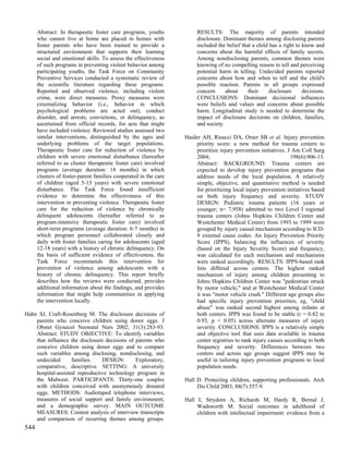 Abstract: In therapeutic foster care programs, youths            RESULTS: The majority of parents intended
      who cannot live at home are placed in homes with                 disclosure. Dominant themes among disclosing parents
      foster parents who have been trained to provide a                included the belief that a child has a right to know and
      structured environment that supports their learning              concerns about the harmful effects of family secrets.
      social and emotional skills. To assess the effectiveness         Among nondisclosing parents, common themes were
      of such programs in preventing violent behavior among            knowing of no compelling reason to tell and perceiving
      participating youths, the Task Force on Community                potential harm in telling. Undecided parents reported
      Preventive Services conducted a systematic review of             concerns about how and when to tell and the child's
      the scientific literature regarding these programs.              possible reaction. Parents in all groups expressed
      Reported and observed violence, including violent                concern      about     their    disclosure      decisions.
      crime, were direct measures. Proxy measures were                 CONCLUSIONS: Dominant decisional influences
      externalizing behavior (i.e., behavior in which                  were beliefs and values and concerns about possible
      psychological problems are acted out), conduct                   harm. Longitudinal study is needed to determine the
      disorder, and arrests, convictions, or delinquency, as           impact of disclosure decisions on children, families,
      ascertained from official records, for acts that might           and society.
      have included violence. Reviewed studies assessed two
      similar interventions, distinguished by the ages and        Haider AH, Risucci DA, Omer SB et al. Injury prevention
      underlying problems of the target populations.                  priority score: a new method for trauma centers to
      Therapeutic foster care for reduction of violence by            prioritize injury prevention initiatives. J Am Coll Surg
      children with severe emotional disturbance (hereafter           2004;                                      198(6):906-13.
      referred to as cluster therapeutic foster care) involved        Abstract: BACKGROUND: Trauma centers are
      programs (average duration: 18 months) in which                 expected to develop injury prevention programs that
      clusters of foster-parent families cooperated in the care       address needs of the local population. A relatively
      of children (aged 5-13 years) with severe emotional             simple, objective, and quantitative method is needed
      disturbance. The Task Force found insufficient                  for prioritizing local injury prevention initiatives based
      evidence to determine the effectiveness of this                 on both injury frequency and severity. STUDY
      intervention in preventing violence. Therapeutic foster         DESIGN: Pediatric trauma patients (16 years or
      care for the reduction of violence by chronically               younger; n= 7,958) admitted to two Level I regional
      delinquent adolescents (hereafter referred to as                trauma centers (Johns Hopkins Children Center and
      program-intensive therapeutic foster care) involved             Westchester Medical Center) from 1993 to 1999 were
      short-term programs (average duration: 6-7 months) in           grouped by injury causal mechanism according to ICD-
      which program personnel collaborated closely and                9 external cause codes. An Injury Prevention Priority
      daily with foster families caring for adolescents (aged         Score (IPPS), balancing the influences of severity
      12-18 years) with a history of chronic delinquency. On          (based on the Injury Severity Score) and frequency,
      the basis of sufficient evidence of effectiveness, the          was calculated for each mechanism and mechanisms
      Task Force recommends this intervention for                     were ranked accordingly. RESULTS: IPPS-based rank
      prevention of violence among adolescents with a                 lists differed across centers. The highest ranked
      history of chronic delinquency. This report briefly             mechanism of injury among children presenting to
      describes how the reviews were conducted, provides              Johns Hopkins Children Center was "pedestrian struck
      additional information about the findings, and provides         by motor vehicle," and at Westchester Medical Center
      information that might help communities in applying             it was "motor vehicle crash." Different age groups also
      the intervention locally.                                       had specific injury prevention priorities, eg, "child
                                                                      abuse" was ranked second highest among infants at
Hahn SJ, Craft-Rosenberg M. The disclosure decisions of               both centers. IPPS was found to be stable (r = 0.82 to
    parents who conceive children using donor eggs. J                 0.93, p < 0.05) across alternate measures of injury
    Obstet Gynecol Neonatal Nurs 2002; 31(3):283-93.                  severity. CONCLUSIONS: IPPS is a relatively simple
    Abstract: STUDY OBJECTIVE: To identify variables                  and objective tool that uses data available in trauma
    that influence the disclosure decisions of parents who            center registries to rank injury causes according to both
    conceive children using donor eggs and to compare                 frequency and severity. Differences between two
    such variables among disclosing, nondisclosing, and               centers and across age groups suggest IPPS may be
    undecided       families.    DESIGN:       Exploratory,           useful in tailoring injury prevention programs to local
    comparative, descriptive. SETTING: A university                   population needs.
    hospital-assisted reproductive technology program in
    the Midwest. PARTICIPANTS: Thirty-one couples                 Hall D. Protecting children, supporting professionals. Arch
    with children conceived with anonymously donated                   Dis Child 2003; 88(7):557-9.
    eggs. METHODS: Audiotaped telephone interviews,
    measures of social support and family environment,            Hall I, Strydom A, Richards M, Hardy R, Bernal J,
    and a demographic survey. MAIN OUTCOME                             Wadsworth M. Social outcomes in adulthood of
    MEASURES: Content analysis of interview transcripts                children with intellectual impairment: evidence from a
    and comparison of recurring themes among groups.
544
 