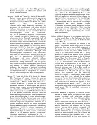necessarily correlate with their STD prevalence.               report "any violence." Of six other sociodemographic
      Further investigation of adolescents' partners and             characteristics examined, importance of religion (OR =
      sexual networks is needed.                                     .27, CI = 0.07-1.07) and school size (OR = .32, CI =
                                                                     0.09-1.11) were associated with victimization at the p <
Halpern CT, Oslak SG, Young ML, Martin SL, Kupper LL.                .10 level. Adolescents who reported that religion was
    Partner violence among adolescents in opposite-sex               important to them and adolescents who attended larger
    romantic relationships: findings from the National               schools were at lower risk of "any violence."
    Longitudinal Study of Adolescent Health. Am J Public             CONCLUSIONS: As with opposite-sex relationships,
    Health              2001;              91(10):1679-85.           psychological     and    minor     physical    violence
    Abstract: OBJECTIVES: This report examines (1) the               victimization is common among adolescents involved
    prevalence of psychological and minor physical                   in same-sex intimate relationships. Males reporting
    violence victimization in a nationally representative            exclusively same-sex relationships were less likely
    sample of adolescents and (2) associations between               than females to report experiencing the violence
    sociodemographic       factors   and      victimization.         behaviors examined.
    METHODS: Analyses are based on 7500 adolescents
    who reported exclusively heterosexual romantic              Halsted S, Elder D. Delays in the investigation of allegations
    relationships in the National Longitudinal Study of              of child sexual abuse in the Wellington city district
    Adolescent Health. Items from the Conflict Tactics               1995-1996: a retrospective study. N Z Med J 2001;
    Scale were used to measure victimization. Associations           114(1125):33-5.
    between victimization patterns and sociodemographic              Abstract: AIMS: To determine the duration of the
    characteristics were assessed with polytomous logistic           statutory investigation process after referral of alleged
    regression. RESULTS: One third of adolescents                    chid sexual abuse and to assess which components of
    reported some type of victimization, and 12% reported            this process are most prone to delay. METHODS:
    physical violence victimization. Although most                   Retrospective review of police, Child Youth and
    sociodemographic characteristics were significantly              Family (CYF) and medical records for 123 young
    associated with victimization, patterns varied by sex            persons <17 years old for whom a referral regarding
    and type of victimization. CONCLUSIONS:                          alleged sexual abuse was made to the Wellington
    Psychological     and     minor   physical     violence          Serious Abuse Team from January 1995 to December
    victimization is common in opposite-sex romantic                 1996. RESULTS: There were 82 (66.7%) females and
    relationships during adolescence. The sex-specific               41 (33.3%) males referred. Maori and Pacific Island
    associations between sociodemographic characteristics            children were over-represented in the sample. The
    and patterns of partner violence victimization                   median time from referral to evidential interview or
    underscore the importance of pursuing longitudinal,              diagnostic interview was 47 days. This period was
    theory-driven investigations of the characteristics and          longer for children <5 years of age (66 days) compared
    developmental histories of both partners in a couple to          with children > or =5 years of age (45.5 days),
    advance understanding of this public health problem.             although this difference was not statistically
                                                                     significant. Although 53.3% of children alleged genital
Halpern CT, Young ML, Waller MW, Martin SL, Kupper                   contact, only 26% were referred for a medical
    LL. Prevalence of partner violence in same-sex                   assessment. The time from initiation of investigation to
    romantic and sexual relationships in a national sample           completion was a median of 141 days. Reasons for
    of adolescents. J Adolesc Health 2004; 35(2):124-31.             delay were difficult to delineate but appeared to relate
    Abstract: PURPOSE: To present the first national                 to inadequate staffing. CONCLUSIONS: There is an
    prevalence estimates of psychological and physical               unreasonable delay in the investigation of alleged child
    intimate partner violence between adolescents in same-           sexual abuse. This is particularly concerning in
    sex relationships. METHODS: Analyses focus on 117                younger children.
    adolescents aged 12-21 years (50% female) from Wave
    II of the National Longitudinal Study of Adolescent         Halvorsen I, Andersen A, Heyerdahl S. Girls with anorexia
    Health who reported exclusively same-sex romantic or            nervosa as young adults. Self-reported and parent-
    sexual relationships in the 18 months before interview.         reported emotional and behavioural problems
    Items from the Conflict Tactics Scale were used to              compared with siblings. Eur Child Adolesc Psychiatry
    measure partner violence victimization. Data analysis           2005;                                     14(7):397-406.
    included computation of prevalence estimates and a              Abstract: This follow-up study had three objectives: 1)
    logistic regression analysis to assess associations             to investigate emotional and behavioural problems,
    between sociodemographic characteristics and violence           adaptive functioning and substance use in former
    victimization. RESULTS: Almost one-quarter of                   anorexia nervosa (AN) patients compared with
    adolescents with same-sex romantic or sexual partners           siblings, 2) to compare information obtained from
    reported some type of partner violence victimization;           different informants, and 3) to compare questionnaire
    about 1 in 10 reported physical victimization.                  results with interview results. Fifty (of 55) female AN
    Significant sex differences were found (OR = .29, CI =          patients, representative for AN patients under 18 years
    0.08, 1.00), with males being less likely than females to       referred to county health services, were assessed at a
546
 