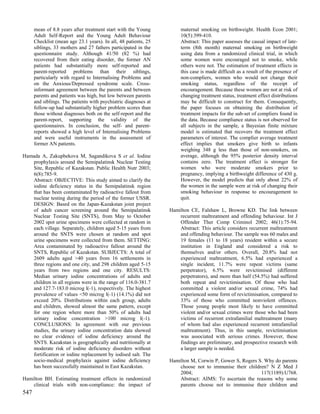 mean of 8.8 years after treatment start with the Young          maternal smoking on birthweight. Health Econ 2001;
      Adult Self-Report and the Young Adult Behaviour                 10(5):399-410.
      Checklist (mean age 23.1 years). In all, 48 patients, 25        Abstract: This paper assesses the causal impact of late-
      siblings, 33 mothers and 27 fathers participated in the         term (8th month) maternal smoking on birthweight
      questionnaire study. Although 41/50 (82 %) had                  using data from a randomized clinical trial, in which
      recovered from their eating disorder, the former AN             some women were encouraged not to smoke, while
      patients had substantially more self-reported and               others were not. The estimation of treatment effects in
      parent-reported problems than their siblings,                   this case is made difficult as a result of the presence of
      particularly with regard to Internalising Problems and          non-compliers, women who would not change their
      on the Anxious/Depressed syndrome scale. Cross-                 smoking status, regardless of the receipt of
      informant agreement between the parents and between             encouragement. Because these women are not at risk of
      parents and patients was high, but low between parents          changing treatment status, treatment effect distributions
      and siblings. The patients with psychiatric diagnoses at        may be difficult to construct for them. Consequently,
      follow-up had substantially higher problem scores than          the paper focuses on obtaining the distribution of
      those without diagnoses both on the self-report and the         treatment impacts for the sub-set of compliers found in
      parent-report, supporting the validity of the                   the data. Because compliance status is not observed for
      questionnaires. In conclusion, the self- and parent-            all subjects in the sample, a Bayesian finite mixture
      reports showed a high level of Internalising Problems           model is estimated that recovers the treatment effect
      and were useful instruments in the assessment of                parameters of interest. The complier average treatment
      former AN patients.                                             effect implies that smokers give birth to infants
                                                                      weighing 348 g less than those of non-smokers, on
Hamada A, Zakupbekova M, Sagandikova S et al. Iodine                  average, although the 95% posterior density interval
   prophylaxis around the Semipalatinsk Nuclear Testing               contains zero. The treatment effect is stronger for
   Site, Republic of Kazakstan. Public Health Nutr 2003;              women who were moderate smokers prior to
   6(8):785-9.                                                        pregnancy, implying a birthweight difference of 430 g.
   Abstract: OBJECTIVE: This study aimed to clarify the               However, the model predicts that only about 22% of
   iodine deficiency status in the Semipalatinsk region               the women in the sample were at risk of changing their
   that has been contaminated by radioactive fallout from             smoking behaviour in response to encouragement to
   nuclear testing during the period of the former USSR.              quit.
   DESIGN: Based on the Japan-Kazakstan joint project
   of adult cancer screening around the Semipalatinsk            Hamilton CE, Falshaw L, Browne KD. The link between
   Nuclear Testing Site (SNTS), from May to October                  recurrent maltreatment and offending behaviour. Int J
   2002 spot urine specimens were collected at random in             Offender Ther Comp Criminol 2002; 46(1):75-94.
   each village. Separately, children aged 5-15 years from           Abstract: This article considers recurrent maltreatment
   around the SNTS were chosen at random and spot                    and offending behaviour. The sample was 60 males and
   urine specimens were collected from them. SETTING:                19 females (11 to 18 years) resident within a secure
   Area contaminated by radioactive fallout around the               institution in England and considered a risk to
   SNTS, Republic of Kazakstan. SUBJECTS: A total of                 themselves and/or others. Overall, 20.8% had not
   2609 adults aged >40 years from 16 settlements in                 experienced maltreatment, 6.5% had experienced a
   three regions and one city, and 298 children aged 5-15            single incident, 11.7% were repeat victims (same
   years from two regions and one city. RESULTS:                     perpetrator), 6.5% were revictimised (different
   Median urinary iodine concentrations of adults and                perpetrators), and more than half (54.5%) had suffered
   children in all regions were in the range of 116.0-381.7          both repeat and revictimisation. Of those who had
   and 127.7-183.0 microg l(-1), respectively. The highest           committed a violent and/or sexual crime, 74% had
   prevalence of values <50 microg l(-1) (14.1%) did not             experienced some form of revictimisation, compared to
   exceed 20%. Distributions within each group, adults               33% of those who committed nonviolent offences.
   and children, showed almost the same pattern, except              Those young people most likely to have committed
   for one region where more than 50% of adults had                  violent and/or sexual crimes were those who had been
   urinary iodine concentration >100 microg l(-1).                   victims of recurrent extrafamilial maltreatment (many
   CONCLUSIONS: In agreement with our previous                       of whom had also experienced recurrent intrafamilial
   studies, the urinary iodine concentration data showed             maltreatment). Thus, in this sample, revictimisation
   no clear evidence of iodine deficiency around the                 was associated with serious crimes. However, these
   SNTS. Kazakstan is geographically and nutritionally at            findings are preliminary, and prospective research with
   moderate risk of iodine deficiency disorders without              a larger sample is needed.
   fortification or iodine replacement by iodised salt. The
   socio-medical prophylaxis against iodine deficiency           Hamilton M, Corwin P, Gower S, Rogers S. Why do parents
   has been successfully maintained in East Kazakstan.               choose not to immunise their children? N Z Med J
                                                                     2004;                              117(1189):U768.
Hamilton BH. Estimating treatment effects in randomized              Abstract: AIMS: To ascertain the reasons why some
    clinical trials with non-compliance: the impact of               parents choose not to immunise their children and
547
 