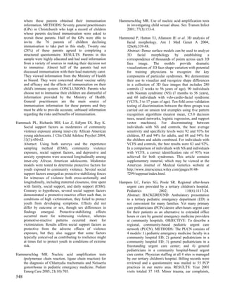 where these parents obtained their immunisation            Hammerschlag MR. Use of nucleic acid amplification tests
      information. METHODS: Seventy general practitioners           in investigating child sexual abuse. Sex Transm Infect
      (GPs) in Christchurch who kept a record of children           2001; 77(3):153-4.
      whose parents declined immunisation were asked to
      recruit these parents. Half of the GPs were able to        Hammond P, Hutton TJ, Allanson JE et al. 3D analysis of
      invite the 76 parents of children declining                   facial morphology. Am J Med Genet A 2004;
      immunisation to take part in this study. Twenty one           126(4):339-48.
      (28%) of these parents agreed to completing a                 Abstract: Dense surface models can be used to analyze
      structured questionnaire. RESULTS: Parents in this            3D      facial   morphology       by    establishing   a
      sample were highly educated and had used information          correspondence of thousands of points across each 3D
      from a variety of sources in making their decision not        face image. The models provide dramatic
      to immunise. Almost half of the parents had not               visualizations of 3D face-shape variation with potential
      discussed immunisation with their lead maternity carer.       for training physicians to recognize the key
      They viewed information from the Ministry of Health           components of particular syndromes. We demonstrate
      as biased. They were concerned about vaccine safety           their use to visualize and recognize shape differences
      and efficacy and the effects of immunisation on their         in a collection of 3D face images that includes 280
      child's immune system. CONCLUSIONS: Parents who               controls (2 weeks to 56 years of age), 90 individuals
      choose not to immunise their children are distrustful of      with Noonan syndrome (NS) (7 months to 56 years),
      information provided by the Ministry of Health.               and 60 individuals with velo-cardio-facial syndrome
      General practitioners are the main source of                  (VCFS; 3 to 17 years of age). Ten-fold cross-validation
      immunisation information for these parents and they           testing of discrimination between the three groups was
      must be able to provide accurate, unbiased information        carried out on unseen test examples using five pattern
      regarding the risks and benefits of immunisation.             recognition algorithms (nearest mean, C5.0 decision
                                                                    trees, neural networks, logistic regression, and support
Hammack PL, Richards MH, Luo Z, Edlynn ES, Roy K.                   vector machines). For discriminating between
   Social support factors as moderators of community                individuals with NS and controls, the best average
   violence exposure among inner-city African American              sensitivity and specificity levels were 92 and 93% for
   young adolescents. J Clin Child Adolesc Psychol 2004;            children, 83 and 94% for adults, and 88 and 94% for
   33(3):450-62.                                                    the children and adults combined. For individuals with
   Abstract: Using both surveys and the experience                  VCFS and controls, the best results were 83 and 92%.
   sampling method (ESM), community violence                        In a comparison of individuals with NS and individuals
   exposure, social support factors, and depressive and             with VCFS, a correct identification rate of 95% was
   anxiety symptoms were assessed longitudinally among              achieved for both syndromes. This article contains
   inner-city African American adolescents. Moderator               supplementary material, which may be viewed at the
   models were tested to determine protective factors for           American Journal of Medical Genetics website at
   youth exposed to community violence. Several social              http://www.interscience.wiley.com/jpages/0148-
   support factors emerged as protective-stabilizing forces         7299/suppmat/index.html.
   for witnesses of violence both cross-sectionally and
   longitudinally, including maternal closeness, time spent      Hampers LC, Faries SG, Poole SR. Regional after-hours
   with family, social support, and daily support (ESM).            urgent care provided by a tertiary children's hospital.
   Contrary to hypotheses, several social support factors           Pediatrics             2002;              110(6):1117-24.
   demonstrated a promotive-reactive effect such that, in           Abstract: BACKGROUND: Ambulatory presentation
   conditions of high victimization, they failed to protect         to a tertiary pediatric emergency department (ED) is
   youth from developing symptoms. Effects did not                  not convenient for many families. Yet many primary
   differ by outcome or sex, though sex differences in              care pediatricians (PCPs) desire after-hours urgent care
   findings emerged. Protective-stabilizing effects                 for their patients as an alternative to extended office
   occurred more for witnessing violence, whereas                   hours or care by general emergency medicine providers
   promotive-reactive patterns occurred more for                    at community hospitals. OBJECTIVE: To describe a
   victimization. Results affirm social support factors as          regional, community-based pediatric urgent care
   protective from the adverse effects of violence                  network (PUCN). METHODS: The PUCN consists of
   exposure, but they also suggest that some factors                4 models: 1) pediatric emergency medicine faculty in a
   typically conceived as contributing to resilience might          community hospital ED; 2) general pediatricians in a
   at times fail to protect youth in conditions of extreme          community hospital ED; 3) general pediatricians in a
   risk.                                                            freestanding urgent care center; and 4) general
                                                                    pediatricians in a community hospital-based urgent
Hammerschlag MR. Nucleic acid amplification tests                   care center. Physician staffing at all 4 sites is managed
   (polymerase chain reaction, ligase chain reaction) for           by our tertiary children's hospital. Billing records were
   the diagnosis of Chlamydia trachomatis and Neisseria             reviewed and a questionnaire was mailed to 55 PCP
   gonorrhoeae in pediatric emergency medicine. Pediatr             practices in our metro area. RESULTS: Year 2001
   Emerg Care 2005; 21(10):705.                                     visits totaled 37 143. Minor trauma, ear complaints,
548
 