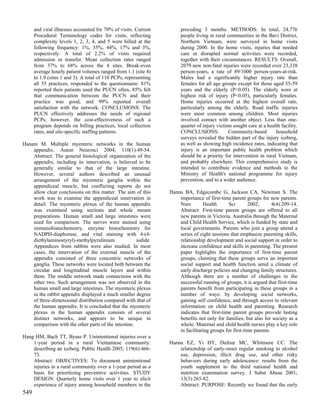 and viral illnesses accounted for 70% of visits. Current         preceding 3 months. METHODS: In total, 24,776
      Procedural Terminology codes for visits, reflecting              people living in rural communities in the Bavi District,
      complexity levels 1, 2, 3, 4, and 5 were billed at the           Northern Vietnam, were surveyed in home visits
      following frequency: 1%, 35%, 44%, 17% and 3%,                   during 2000. In the home visits, injuries that needed
      respectively. A total of 2.2% of visits required                 care or disrupted normal activities were recorded,
      admission or transfer. Mean collection rates ranged              together with their circumstances. RESULTS: Overall,
      from 37% to 68% across the 4 sites. Break-even                   2079 new non-fatal injuries were recorded over 23,338
      average hourly patient volumes ranged from 1.1 (site 4)          person-years, a rate of 89/1000 person-years-at-risk.
      to 1.9 (sites 1 and 3). A total of 110 PCPs, representing        Males had a significantly higher injury rate than
      all 55 practices, responded to the questionnaire: 81%            females for all age groups except for those aged 35-59
      reported their patients used the PUCN often, 85% felt            years and the elderly (P<0.05). The elderly were at
      that communication between the PUCN and their                    highest risk of injury (P<0.05), particularly females.
      practice was good, and 99% reported overall                      Home injuries occurred at the highest overall rate,
      satisfaction with the network. CONCLUSIONS: The                  particularly among the elderly. Road traffic injuries
      PUCN effectively addresses the needs of regional                 were most common among children. Most injuries
      PCPs; however, the cost-effectiveness of such a                  involved contact with another object. Less than one-
      program depends on billing practices, local collection           quarter of injury victims sought care at a health facility.
      rates, and site-specific staffing patterns.                      CONCLUSIONS:            Community-based        household
                                                                       surveys revealed the hidden part of the injury iceberg,
Hanani M. Multiple myenteric networks in the human                     as well as showing high incidence rates, indicating that
    appendix. Auton Neurosci 2004; 110(1):49-54.                       injury is an important public health problem which
    Abstract: The general histological organization of the             should be a priority for intervention in rural Vietnam,
    appendix, including its innervation, is believed to be             and probably elsewhere. This comprehensive study is
    generally similar to that of the large intestine.                  intended to contribute evidence and methods to the
    However, several authors described an unusual                      Ministry of Health's national programme for injury
    arrangement of the myenteric ganglia within the                    prevention, and to a wider audience.
    appendiceal muscle, but conflicting reports do not
    allow clear conclusions on this matter. The aim of this       Hanna BA, Edgecombe G, Jackson CA, Newman S. The
    work was to examine the appendiceal innervation in                importance of first-time parent groups for new parents.
    detail. The myenteric plexus of the human appendix                Nurs         Health     Sci        2002;       4(4):209-14.
    was examined using sections and whole mount                       Abstract: First-time parent groups are offered to all
    preparations. Human small and large intestines were               new parents in Victoria, Australia through the Maternal
    used for comparison. The nerves were stained using                and Child Health Service, which is funded by state and
    immunohistochemistry, enzyme histochemistry for                   local governments. Parents who join a group attend a
    NADPH-diaphorase, and vital staining with 4-(4-                   series of eight sessions that emphasize parenting skills,
    diethylaminostyryl)-methylpyridinium              iodide.         relationship development and social support in order to
    Appendices from rabbits were also studied. In most                increase confidence and skills in parenting. The present
    cases, the innervation of the external muscle of the              paper highlights the importance of first-time parent
    appendix consisted of three concentric networks of                groups, claiming that these groups serve an important
    ganglia. These networks were located both between the             social support and health function amid a climate of
    circular and longitudinal muscle layers and within                early discharge policies and changing family structures.
    them. The middle network made connections with the                Although there are a number of challenges to the
    other two. Such arrangement was not observed in the               successful running of groups, it is argued that first-time
    human small and large intestines. The myenteric plexus            parents benefit from participating in these groups in a
    in the rabbit appendix displayed a much smaller degree            number of ways: by developing social networks,
    of three-dimensional distribution compared with that of           gaining self confidence, and through access to relevant
    the human appendix. It is concluded that the myenteric            information on child health and parenting. Research
    plexus in the human appendix consists of several                  indicates that first-time parent groups provide lasting
    distinct networks, and appears to be unique in                    benefits not only for families, but also for society as a
    comparison with the other parts of the intestine.                 whole. Maternal and child health nurses play a key role
                                                                      in facilitating groups for first-time parents.
Hang HM, Bach TT, Byass P. Unintentional injuries over a
    1-year period in a rural Vietnamese community:                Hanna EZ, Yi HY, Dufour MC, Whitmore CC. The
    describing an iceberg. Public Health 2005; 119(6):466-            relationship of early-onset regular smoking to alcohol
    73.                                                               use, depression, illicit drug use, and other risky
    Abstract: OBJECTIVES: To document unintentional                   behaviors during early adolescence: results from the
    injuries in a rural community over a 1-year period as a           youth supplement to the third national health and
    basis for prioritizing preventive activities. STUDY               nutrition examination survey. J Subst Abuse 2001;
    DESIGN: Quarterly home visits over 1 year to elicit               13(3):265-82.
    experience of injury among household members in the               Abstract: PURPOSE: Recently we found that the early
549
 