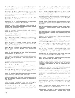Hammerschlag MR. Appropriate use of nonculture tests for the detection of         Harrison E. Disclosing the details of child sexual abuse: can imaginative
sexually transmitted diseases in children and adolescents. Semin Pediatr Infect   literature help ease the suffering? J Child Adolesc Psychiatr Nurs 2005;
Dis 2003; 14(1):54-9.                                                             18(3):127-34.

Hammerschlag MR. Nucleic acid amplification tests (polymerase chain               Harsanyi A, Mott S, Kendall S, Blight A. The impact of a history of child
reaction, ligase chain reaction) for the diagnosis of Chlamydia trachomatis       sexual assault on women's decisions and experiences of cervical screening.
and Neisseria gonorrhoeae in pediatric emergency medicine. Pediatr Emerg          Aust Fam Physician 2003; 32(9):761-2.
Care 2005; 21(10):705.
                                                                                  Haugaard JJ. Implications of longitudinal research with child witnesses for
Hammerschlag MR. Testing for gonorrhea. Pediatr Infect Dis J 2003;                developmental theory, public policy, and intervention strategies. Monogr Soc
22(11):1028-9; author reply 1029-30.                                              Res Child Dev 2005; 70(2):129-39.

Hammerschlag MR. Use of nucleic acid amplification tests in investigating         Haugen K, Slungard A, Schei B. [Sexual assault against women-- injury
child sexual abuse. Sex Transm Infect 2001; 77(3):153-4.                          pattern and victim-perpetrator relationship]. Tidsskr Nor Laegeforen 2005;
                                                                                  125(24):3424-7.
Hammersley P, Dias A, Todd G, Bowen-Jones K, Reilly B, Bentall RP.
Childhood trauma and hallucinations in bipolar affective disorder: preliminary    Hebert M, Lavoie F, Parent N. An assessment of outcomes following parents'
investigation. Br J Psychiatry 2003; 182:543-7.                                   participation in a child abuse prevention program. Violence Vict 2002;
                                                                                  17(3):355-72.
Hansen CE. Psychometric properties of the Trauma Stages of Recovery.
Psychol Rep 2005; 97(1):217-35.                                                   Hebert M, Lavoie F, Piche C, Poitras M. Proximate effects of a child sexual
                                                                                  abuse prevention program in elementary school children. Child Abuse Negl
Hansen L, Bollhorn M. [The reality is--unfortunately--"on the other side"].       2001; 25(4):505-22.
Ugeskr Laeger 2002; 164(10):1370-1.
                                                                                  Heckman CJ, Clay DL. Hardiness, history of abuse and women's health. J
Hanson RF, Davis JL, Resnick HS et al. Predictors of medical examinations         Health Psychol 2005; 10(6):767-77.
following child and adolescent rapes in a national sample of women. Child
Maltreat 2001; 6(3):250-9.                                                        Hegarty K. The health consequences of child sexual abuse and partner abuse
                                                                                  for women attending general practice. Aust Fam Physician 2003; 32(9):760.
Hanson RF, Saunders B, Kilpatrick D, Resnick H, Crouch JA, Duncan R.
Impact of childhood rape and aggravated assault on adult mental health. Am J      Heger A, Ticson L, Velasquez O, Bernier R. Children referred for possible
Orthopsychiatry 2001; 71(1):108-19.                                               sexual abuse: medical findings in 2384 children. Child Abuse Negl 2002;
                                                                                  26(6-7):645-59.
Hanson RK, Morton KE, Harris AJ. Sexual offender recidivism risk: what we
know and what we need to know. Ann N Y Acad Sci 2003; 989:154-66;                 Heger AH, Ticson L, Guerra L et al. Appearance of the genitalia in girls
discussion 236-46.                                                                selected for nonabuse: review of hymenal morphology and nonspecific
                                                                                  findings. J Pediatr Adolesc Gynecol 2002; 15(1):27-35.
Harden BJ. Safety and stability for foster children: a developmental
perspective. Future Child 2004; 14(1):30-47.                                      Heiman ML, Ettin MF. Harnessing the power of the group for latency-aged
                                                                                  sexual abuse victims. Int J Group Psychother 2001; 51(2):265-82.
Hardt J, Rutter M. Validity of adult retrospective reports of adverse childhood
experiences: review of the evidence. J Child Psychol Psychiatry 2004;             Heise L, Ellsberg M, Gottmoeller M. A global overview of gender-based
45(2):260-73.                                                                     violence. Int J Gynaecol Obstet 2002; 78 Suppl 1:S5-14.

Hardy A, Fowler D, Freeman D et al. Trauma and hallucinatory experience in        Helweg-Larsen K, Boving-Larsen H. Ethical issues in youth surveys:
psychosis. J Nerv Ment Dis 2005; 193(8):501-7.                                    potentials for conducting a national questionnaire study on adolescent
                                                                                  schoolchildren's sexual experiences with adults. Am J Public Health 2003;
Harkness KL, Monroe SM. Childhood adversity and the endogenous versus             93(11):1878-82.
nonendogenous distinction in women with major depression. Am J Psychiatry
2002; 159(3):387-93.                                                              Helweg-Larsen K, Larsen HB. A critical review of available data on sexual
                                                                                  abuse of children in Denmark. Child Abuse Negl 2005; 29(6):715-24.
Harkness KL, Wildes JE. Childhood adversity and anxiety versus dysthymia
co-morbidity in major depression. Psychol Med 2002; 32(7):1239-49.                Henderson D, Hargreaves I, Gregory S, Williams JM. Autobiographical
                                                                                  memory and emotion in a non-clinical sample of women with and without a
Harlow BL, Stewart EG. Adult-onset vulvodynia in relation to childhood            reported history of childhood sexual abuse. Br J Clin Psychol 2002; 41(Pt
violence victimization. Am J Epidemiol 2005; 161(9):871-80.                       2):129-41.


Harner HM. Childhood sexual abuse, teenage pregnancy, and partnering with         Hendriks J, Bijleveld CC. Juvenile sexual delinquents: contrasting child
adult men: exploring the relationship. J Psychosoc Nurs Ment Health Serv          abusers with peer abusers. Crim Behav Ment Health 2004; 14(4):238-50.
2005; 43(8):20-8.
                                                                                  Hennessy M, Walter JS, Vess J. An evaluation of the Empat as a measure of
Harper K, Steadman J. Therapeutic boundary issues in working with                 victim empathy with civilly committed sexual offenders. Sex Abuse 2002;
childhood sexual-abuse survivors. Am J Psychother 2003; 57(1):64-79.              14(3):241-51.


Harris GT, Rice ME, Quinsey VL, Lalumiere ML, Boer D, Lang C. A                   Henrion R. [Female genital mutilations, forced marriages, and early
multisite comparison of actuarial risk instruments for sex offenders. Psychol     pregnancies]. Bull Acad Natl Med 2003; 187(6):1051-66.
Assess 2003; 15(3):413-25.
                                                                                  Heppenstall-Heger A, McConnell G, Ticson L, Guerra L, Lister J, Zaragoza
                                                                                  T. Healing patterns in anogenital injuries: a longitudinal study of injuries

48
 
