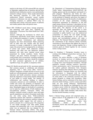 analysis in the lungs of CAPs-exposed BN rats exposed           the Department of Transportation-National Highway
      in September suggested that air particles derived from          Traffic Safety Administration ([DOT-NHTSA], the
      identified local combustion sources were preferentially         funding agency) and the development and launch of a
      retained in allergic airways. These results demonstrate         pilot program: "Buckle-Up and Smile for Life".
      that short-term exposures to CAPs from this                     Sections of the paper include: background information
      southwestern Detroit community caused variable                  on the problems of disparity and access; the impact of
      responses in laboratory rats and suggest that adverse           community education and the benefits of collaboration;
      biological responses to ambient PM2.5 may be                    evolution of the unique partnership, including
      associated more closely with local sources of particles         background information on disparities in seat belt
      and weather patterns than with particle mass.                   usage among African Americans; a description on how
                                                                      the pilot program was structured and implemented; and
Harner HM. Childhood sexual abuse, teenage pregnancy,                 future plans. The objective of this article is to
    and partnering with adult men: exploring the                      encourage other oral health organizations to form
    relationship. J Psychosoc Nurs Ment Health Serv 2005;             alliances with the NDA (and other organizations
    43(8):20-8.                                                       committed to public health) to go into underserved
    Abstract: Although the mechanism by which early                   communities to deliver the oral health message.
    victimization, specifically sexual abuse, increases the           Involvement and participation on all levels, with
    risk of adolescent pregnancy is unclear, a relationship           diverse and non-traditional partners will make a
    between previous victimization and adolescent                     difference. The National Dental Association applauds
    pregnancy has been demonstrated. While partnering                 the commitment of the American Dental Assistants
    with an older man may initially offer the means                   Association to form alliances that address the issues of
    necessary to escape a neglectful or violent family of             access and disparities. Groups working together for a
    origin, this protection be accompanied by an imbalance            common good are linked together by one common
    of power and control. Both adolescent mothers                     notion: Caring Counts.
    partnered with adult men and adolescent mothers
    partnered with male peers reported sexual abuse              Harper K, Steadman J. Therapeutic boundary issues in
    perpetrated by family members, family friends,                   working with childhood sexual-abuse survivors. Am J
    strangers, and peers. Policies developed to protect              Psychother                2003;              57(1):64-79.
    young people from victimization, including mandatory             Abstract: The article describes a study of therapists
    reporting and statutory rape laws, should be evaluated           involved in treating survivors of childhood sexual
    for their consistent application to all children,                abuse. The authors focus on what induces participants
    regardless of age, race, gender, or pregnancy status.            to change their usual therapeutic boundaries. Through
                                                                     qualitative research utilizing extensive interviews,
Harper HJ. Buckle-up and smile for life: uncommon partners           written questionnaires, and a focus-group discussion,
    find common ground to collaborate and eliminate                  the authors gathered information from therapists
    disparities. Part 1. Dent Assist 2003; 72(3):8-12.               related to situations that influence them to change their
    Abstract: Disparities in health and lack of access to oral       own boundaries. Emergent themes are discussed and
    health are well-documented common concerns. Health               the information is integrated with the authors'
    education and health promotion increase awareness                experience of supervision and psychotherapy. Concern
    about the importance of prevention and the relationship          for client safety is the commonly recurrent issue that
    of oral health to overall health. The benefits of                pushes therapists to change their boundaries. Other
    collaboration and coalition building to enhance                  intense feelings, such as resentment of the client, worry
    community outreach are well established. In order to             about the client's feelings, a wish to connect and imbue
    combat and correct the problems of disparities and               hope are also strong influences. Self-disclosure
    access, many more collaborative efforts must be put in           boundaries of the therapist are challenged by the wish
    place. Meaningful impact on the health of a community            to balance power within the relationship. Supervision
    can be made by collaborations of both traditional and            provides an opportunity to examine what influences
    non-traditional partners. Grassroots efforts that                therapists to make subtle boundary shifts before they
    mobilize coalitions around a specific cause and target           become harmful boundary crossings.
    specific populations can achieve far greater results than
    any one entity acting alone. Well-coordinated                Harris J. Human beings, persons and conjoined twins: an
    community projects that represent a collaboration of              ethical analysis of the judgement in Re A. Med Law
    efforts can galvanize the resources, mobilize volunteers          Rev                  2001;               9(3):221-36.
    and engender public support that will achieve a                   Notes: GENERAL NOTE: KIE: Harris, John
    positive outcome for a common good. The integration               GENERAL           NOTE:        KIE:       43      fn.
    of oral health messages with other public health                  GENERAL NOTE: KIE: KIE Bib: patient care/minors;
    messages and partnership with a very non-traditional              personhood
    entity was an approach that was adopted by the
    National Dental Association (NDA). This paper                Harris M, Fallot RD. Envisioning a trauma-informed service
    describes the unique partnership between the NDA and
553
 