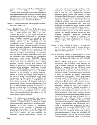 system: a vital paradigm shift. New Dir Ment Health             adolescence, and can create unique problems for the
      Serv                  2001;                  (89):3-22.         homosexual adolescents. Homosexuality can place
      Abstract: With the recognition that large numbers of            them at risk for social stigmatization, isolation,
      men and women receiving services in the mental health           depression, suicide, abuse, and rejection by their
      and addictions systems are the survivors of sexual and          families and friends. During this exceptionally stressful
      physical abuse, practitioners need to become informed           time, both adolescent students and their families need
      about the dynamics and the aftermath of trauma.                 anticipatory guidance and support. In providing
                                                                      anticipatory guidance, this article discusses critical
Harrison H. Preemies on steroids: a new iatrogenic disaster?          roles played by professionals who work with
     Birth 2001; 28(1):57-9.                                          adolescents in community or school settings. Included
                                                                      are insights into development of this normal variant of
Harrison RL, Li J, Pearce K, Wyman T. The Community                   sexual attraction and orientation, risks that homosexual
     Dental Facilitator Project: reducing barriers to dental          adolescent students may face as well as their disclosure
     care. J Public Health Dent 2003; 63(2):126-8.                    concerns, and possible reactions families may have
     Abstract: OBJECTIVES: This report describes an                   following      disclosure.   Supporting       homosexual
     initiative developed and implemented by a low-income,            adolescents and their families is emphasized with
     urban, Canadian community to respond to their                    regard to sensitively providing information, disclosure
     children's dental problems. METHODS: The first                   decisions, coping with stigmatization, and resiliency
     strategy pursued by the community was the                        factors.
     development of the Community Dental Facilitator
     Project. This project facilitated children's access to      Harsanyi A, Mott S, Kendall S, Blight A. The impact of a
     existing government funding for dental treatment, and            history of child sexual assault on women's decisions
     subsequently facilitated access to treatment at local            and experiences of cervical screening. Aust Fam
     dental offices. Children in need of treatment were               Physician 2003; 32(9):761-2.
     identified by a school dental screening. The facilitation
     work was done by three lay workers hired from within        Hart A, Saunders A, Thomas H. Attuned practice: a service
     the community who represented the community's                    user study of specialist child and adolescent mental
     predominant ethnic groups. RESULTS: Parents                      health, UK. Epidemiol Psichiatr Soc 2005; 14(1):22-
     revealed that barriers to dental care in local dental            31.
     offices were lack of information about funding                   Abstract: AIMS: Best practice emphasises user
     programs, language, inflexible work situation, and               involvement. This exploratory study addresses the
     mistrust of bureaucracy. By the project's end, with the          views of teenage clients and their parents on service
     assistance of the facilitators, a significantly increased        delivery in a specialist Child and Adolescent Mental
     number of children had been enrolled for government              Health Service (CAMHS) serving a population of
     dental benefits (P<.001). In addition to the 123 children        250,000. It aims to explore some of the complexities
     identified at the screening as needing treatment,                inherent in children's services when parents are integral
     another 30 children "self-referred" to the program. At           to modes of treatment. METHODS: Twenty-seven
     the end of the project's original funding period, dental         teenage clients from specialist CAMHS were recruited
     appointments had been made for 68 children: 60                   with their parents (n=30). All were white British, 11
     (48.8%) of the "screened" group, 8 (26.7%) of the                boys and 16 girls, from a range of socioeconomic
     "self-referred" group. One-year telephone follow-up to           backgrounds. Focus groups were employed using a
     parents of the screened children revealed that 42 of 59          series of structured interactive technique to elicit
     (71.1%) had completed treatment. CONCLUSIONS:                    information, preceded by home visits. Analysis of
     Barriers to dental care for low-income children go               interview data followed standard approaches to
     beyond economics. A community facilitation model                 qualitative data analysis. Descriptive statistics were
     can improve low-income children's access to existing             generated from both home interview data and focus
     dental services and may reduce the barriers to care for          groups. RESULTS: Three themes emerged: the core
     some children requiring treatment.                               values implicated in establishing a therapeutic alliance;
                                                                      the style of therapy and mode of practice (i.e. its
Harrison TW. Adolescent homosexuality and concerns                    inclusiveness of different family members).
     regarding disclosure. J Sch Health 2003; 73(3):107-12.           PRACTICE IMPLICATIONS: Core therapeutic skills
     Abstract: Development of sexual identity in middle               are of fundamental importance. Our paper supplements
     childhood and early adolescence is a natural process.            a model of organisational user involvement with a
     However, it is more stressful for homosexual                     model of therapeutic user involvement for use in
     adolescents. Society continues to stigmatize and                 negotiating mode of practice. CONCLUSIONS: This
     marginalize homosexuality. To avoid rejection and                exploratory study was a collaboration between service
     hostility, homosexual adolescents are pressured to hide          users, researchers and health professionals exploring
     their sexual identities. This fact compounds the                 three important themes of therapy and the complexities
     anticipated normal developmental concerns of                     inherent in children's services. The process of eliciting
                                                                      views was therapeutic in itself leading to the formation
554
 