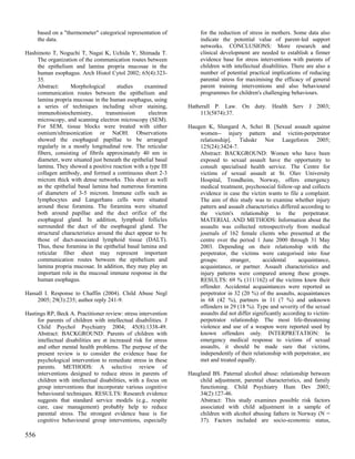 based on a "thermometer" categorical representation of           for the reduction of stress in mothers. Some data also
      the data.                                                        indicate the potential value of parent-led support
                                                                       networks. CONCLUSIONS: More research and
Hashimoto T, Noguchi T, Nagai K, Uchida Y, Shimada T.                  clinical development are needed to establish a firmer
    The organization of the communication routes between               evidence base for stress interventions with parents of
    the epithelium and lamina propria mucosae in the                   children with intellectual disabilities. There are also a
    human esophagus. Arch Histol Cytol 2002; 65(4):323-                number of potential practical implications of reducing
    35.                                                                parental stress for maximising the efficacy of general
    Abstract:     Morphological        studies     examined            parent training interventions and also behavioural
    communication routes between the epithelium and                    programmes for children's challenging behaviours.
    lamina propria mucosae in the human esophagus, using
    a series of techniques including silver staining,             Hatherall P. Law. On duty. Health Serv J 2003;
    immunohistochemistry,         transmission      electron          113(5874):37.
    microscopy, and scanning electron microscopy (SEM).
    For SEM, tissue blocks were treated with either               Haugen K, Slungard A, Schei B. [Sexual assault against
    osmium/ultrasonication or NaOH. Observations                      women-- injury pattern and victim-perpetrator
    showed the esophageal papillae to be arranged                     relationship]. Tidsskr Nor Laegeforen 2005;
    regularly in a mostly longitudinal row. The reticular             125(24):3424-7.
    fibers, consisting of fibrils approximately 40 nm in              Abstract: BACKGROUND: Women who have been
    diameter, were situated just beneath the epithelial basal         exposed to sexual assault have the opportunity to
    lamina. They showed a positive reaction with a type III           consult specialised health service. The Centre for
    collagen antibody, and formed a continuous sheet 2-3              victims of sexual assault at St. Olav University
    microm thick with dense networks. This sheet as well              Hospital, Trondheim, Norway, offers emergency
    as the epithelial basal lamina had numerous foramina              medical treatment, psychosocial follow-up and collects
    of diameters of 3-5 microm. Immune cells such as                  evidence in case the victim wants to file a complaint.
    lymphocytes and Langerhans cells were situated                    The aim of this study was to examine whether injury
    around these foramina. The foramina were situated                 pattern and assault characteristics differed according to
    both around papillae and the duct orifice of the                  the victim's relationship to the perpetrator.
    esophageal gland. In addition, lymphoid follicles                 MATERIAL AND METHODS: Information about the
    surrounded the duct of the esophageal gland. The                  assaults was collected retrospectively from medical
    structural characteristics around the duct appear to be           journals of 162 female clients who presented at the
    those of duct-associated lymphoid tissue (DALT).                  centre over the period 1 June 2000 through 31 May
    Thus, these foramina in the epithelial basal lamina and           2003. Depending on their relationship with the
    reticular fiber sheet may represent important                     perpetrator, the victims were categorised into four
    communication routes between the epithelium and                   groups:      stranger,      accidental      acquaintance,
    lamina propria mucosae. In addition, they may play an             acquaintance, or partner. Assault characteristics and
    important role in the mucosal immune response in the              injury patterns were compared among these groups.
    human esophagus.                                                  RESULTS: 69 % (111/162) of the victims knew their
                                                                      offender. Accidental acquaintances were reported as
Hassall I. Response to Chaffin (2004). Child Abuse Negl               perpetrator in 32 (20 %) of the assaults, acquaintances
    2005; 29(3):235; author reply 241-9.                              in 68 (42 %), partners in 11 (7 %) and unknown
                                                                      offenders in 29 (18 %). Type and severity of the sexual
Hastings RP, Beck A. Practitioner review: stress intervention         assaults did not differ significantly according to victim-
     for parents of children with intellectual disabilities. J        perpetrator relationship. The most life-threatening
     Child Psychol Psychiatry 2004; 45(8):1338-49.                    violence and use of a weapon were reported used by
     Abstract: BACKGROUND: Parents of children with                   known offenders only. INTERPRETATION: In
     intellectual disabilities are at increased risk for stress       emergency medical response to victims of sexual
     and other mental health problems. The purpose of the             assaults, it should be made sure that victims,
     present review is to consider the evidence base for              independently of their relationship with perpetrator, are
     psychological intervention to remediate stress in these          met and treated equally.
     parents. METHODS: A selective review of
     interventions designed to reduce stress in parents of        Haugland BS. Paternal alcohol abuse: relationship between
     children with intellectual disabilities, with a focus on         child adjustment, parental characteristics, and family
     group interventions that incorporate various cognitive           functioning. Child Psychiatry Hum Dev 2003;
     behavioural techniques. RESULTS: Research evidence               34(2):127-46.
     suggests that standard service models (e.g., respite             Abstract: This study examines possible risk factors
     care, case management) probably help to reduce                   associated with child adjustment in a sample of
     parental stress. The strongest evidence base is for              children with alcohol abusing fathers in Norway (N =
     cognitive behavioural group interventions, especially            37). Factors included are socio-economic status,

556
 
