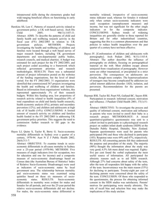 interpersonal skills during the elementary grades had          mortality widened, irrespective of socio-economic
      wide-ranging beneficial effects on functioning in early        status indicator used, whereas for females it widened
      adulthood.                                                     only when certain socio-economic indicators were
                                                                     used: occupation (unemployment measure) and
Hawkins SS, Law C. Patterns of research activity related to          income, but was not significant for the other single
    government policy: a UK web based survey. Arch Dis               indicators or for the composite indicator.
    Child                2005;             90(11):1107-11.           CONCLUSIONS: Sydney trends of widening
    Abstract: AIMS: To describe the patterns of child and            inequalities are generally similar to those reported for
    family health and wellbeing research activity in the             Britain and for other industrialised countries,
    fiscal year (FY) 2002/2003 in relation to UK                     suggesting that this is a common phenomenon and that
    government        policies.   METHODS:          Projects         policies to reduce health inequalities over the past
    investigating the health and wellbeing of children and           quarter of a century have not been effective.
    families were located through a web based survey of
    major research funders, including UK government             Hayez JY. [Confrontation of children and adolescents with
    departments and non-departmental public bodies,                 pornography]. Arch Pediatr 2002; 9(11):1183-8.
    research councils, and medical charities. A budget was          Abstract: The author describes the influence of
    estimated for each project for the FY 2002/2003, and            pornography on children, focusing on pornographical
    each project coded according to a framework which               material on the web. Most children escape almost
    reflected government priorities and research                    uninjured from visualization of pornography. However
    methodologies. RESULTS: There was a substantial                 some are either traumatized, or precipitated in a strict
    amount of project information posted on the websites            perversion. The consequences on adolescents are
    of the funding organisations, but the level of detail           similar, though more complex. The hypersexualization
    varied. For the FY 2002/2003, 31 organisations were             of teenagers may become complicated by addiction (so
    identified that commissioned 567 projects investigating         called internet addiction disorder: IAD), isolation, and
    the health and wellbeing of children and families.              perversion. Recommendations for the parents are
    Based on information from organisations' websites, this         presented.
    represented approximately 3% of their research
    budgets. Within this funding area, low proportions of       Hayman RM, Taylor BJ, Peart NS, Galland BC, Sayers RM.
    research activity related to health inequalities (9% of         Participation in research: informed consent, motivation
    total expenditure on child and family health research),         and influence. J Paediatr Child Health 2001; 37(1):51-
    health economic analysis (8%), primary and secondary            4.
    prevention (12%), and children and adolescents at high          Abstract: OBJECTIVE: To investigate the process and
    risk of ill health (14%). CONCLUSIONS: A limited                quality of informed consent, motivation and influence
    amount of research activity on children and families            in parents who were invited to enroll their baby in a
    health funded in the FY 2002/2003 is addressing UK              research project. METHODOLOGY: A mixed
    government policy priorities. This suggests the need to         quantitative/qualitative questionnaire was sent to a
    commission further research to fill gaps in the                 cohort invited to participate in a physiological research
    evidence.                                                       project on sudden infant death syndrome (SIDS) at the
                                                                    Dunedin Public Hospital, Dunedin, New Zealand.
Hayes LJ, Quine S, Taylor R, Berry G. Socio-economic                Separate questionnaires were used for parents who
    mortality differentials in Sydney over a quarter of a           participated (94) and those who declined to participate
    century, 1970-94. Aust N Z J Public Health 2002;                (103). Response rates were 69% and 47%, respectively.
    26(4):311-7.                                                    RESULTS: All consenting parents felt they understood
    Abstract: OBJECTIVE: To examine trends in socio-                the purpose and procedure of the study. The majority
    economic differentials in all-cause mortality in Sydney         (90%) thought the information about the study was
    over a 25-year period (1970-94). METHODS: Five                  very good; 6.5% felt more detail was required. Eighty-
    measures of single indicators (two for occupation, two          five per cent found the verbal explanation the most
    for education and one for income) and a composite               useful source of information. All participated for
    measure of socio-economic disadvantage based on                 altruistic reasons such as to aid SIDS research.
    Census data (the Australian Bureau of Statistics' Index         Although 27% had concerns about safety of the tests,
    of Relative Socio-Economic Disadvantage) were used              after the tests all responders felt happy with the safety
    as indicators of socio-economic status by local                 of the tests. Inconvenience was the main reason (53%)
    govemment area. The relationship between mortality              for declining to participate. Twenty-eight per cent of
    and socio-economic status was examined using                    declining parents were concerned about the safety of
    quintiles based on these six measures of socio-                 the tests. CONCLUSION: Of those who responded to
    economic       status.   RESULTS:       Socio-economic          the questionnaire, the process for obtaining informed
    differentials in mortality were evident for males and           consent in the SIDS studies was satisfactory. Parents'
    females for all periods, and over the 25-year period the        motives for participating were mostly altruistic. The
    relative socio-economic differentials did not decline.          role of recall bias and selection bias may make the
    For males, the socio-economic status differential in            implications of this study unclear.
558
 