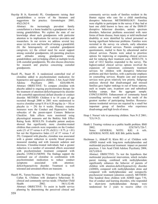 Hayslip B Jr, Kaminski PL. Grandparents raising their                 community service needs of families resident in the
    grandchildren: a review of the literature and                     Hunter region who care for a child manifesting
    suggestions for practice. Gerontologist 2005;                     disruptive behaviour. METHODOLOGY: Families
    45(2):262-9.                                                      were eligible to participate in the survey if they had at
    Abstract:     An     increasingly     prevalent    family         least one child known to have one of the DSM-IV
    constellation is a home headed by a grandparent who is            disruptive behaviour disorders, autistic spectrum
    raising grandchildren. We explore the state of our                disorders, behaviour problems associated with rarer
    knowledge about such grandparents with particular                 forms of brain disease, brain injury or mild intellectual
    attention to its implications for service providers and           disability or were identified by school personnel as
    researchers. In our review we address several key                 having significant behaviour problems. Families were
    areas: (a) the costs and benefits of raising a grandchild;        recruited to the survey via schools, early education
    (b) the heterogeneity of custodial grandparent                    centres and clinical services. Parents completed a
    caregivers; (c) the critical need for social support              questionnaire, mailed to them by educational and/or
    among custodial grandparents; (d) parenting practices             clinical services. Parents were asked to prioritize
    and     attitudes     among      grandparents      raising        options for improving or expanding clinical services
    grandchildren; and (e) helping efforts at multiple levels         and for reducing their treatment costs. RESULTS: A
    with custodial grandparents. We also discuss directions           total of 1412 families responded to the survey. The
    for research and practice concerning custodial                    highest-ranked clinical service options involved the
    grandparents.                                                     expansion of mainstream community treatment
                                                                      services for children with disruptive behaviour
Hazell PL, Stuart JE. A randomized controlled trial of                problems and their families, with a particular emphasis
    clonidine added to psychostimulant medication for                 on counselling services. Respite care and in-patient
    hyperactive and aggressive children. J Am Acad Child              services were given relatively low priority. Subgroup
    Adolesc       Psychiatry       2003;       42(8):886-94.          analyses showed that disadvantaged and stressed
    Abstract: OBJECTIVE: To compare clonidine with                    families gave higher rankings to out of home options,
    placebo added to ongoing psychostimulant therapy for              such as respite care, in-patient care and subsidised
    the treatment of attention-deficit/hyperactivity disorder         holiday camps, than the aggregate sample.
    with comorbid oppositional defiant disorder or conduct            CONCLUSIONS: Enhancement of community based
    disorder. METHOD: Children 6 to 14 years of age                   counselling services would meet the needs of the
    recruited through 2000 to 2001 were randomized to                 greatest number of participating families. Resource-
    receive clonidine syrup 0.10 to 0.20 mg/day (n = 38) or           intense residential services are required by a small but
    placebo (n = 29) for 6 weeks. Primary outcome                     important group of families who experience
    measures were the Conduct and Hyperactive Index                   disadvantage and high levels of stress.
    subscales of the parent-report Conners Behavior
    Checklist. Side effects were monitored using                 Heap J. Nurses' role in protecting children. Nurs N Z 2001;
    physiological measures and the Barkley Side Effect               7(3):19-21.
    Rating Scale. RESULTS: Evaluable patient analysis
    showed that significantly more clonidine-treated             Heath I. Treating violence as a public health problem. BMJ
    children than controls were responders on the Conduct             2002;                                 325(7367):726-7.
    scale (21 of 37 versus 6 of 29; chi2(1) = 8.75, p <.01)           Notes:     GENERAL        NOTE:      KIE:     6   refs.
    but not the Hyperactive Index (13 of 37 versus 5 of               GENERAL NOTE: KIE: KIE Bib: public health
    29). Compared with placebo, clonidine was associated
    with a greater reduction in systolic blood pressure          Hechtman L, Abikoff H, Klein RG et al. Children with
    measured standing and with transient sedation and                ADHD treated with long-term methylphenidate and
    dizziness. Clonidine-treated individuals had a greater           multimodal psychosocial treatment: impact on parental
    reduction in a number of unwanted effects associated             practices. J Am Acad Child Adolesc Psychiatry 2004;
    with psychostimulant treatment compared with                     43(7):830-8.
    placebo. CONCLUSIONS: The findings support the                   Abstract: OBJECTIVE: To test the hypothesis that
    continued use of clonidine in combination with                   multimodal psychosocial intervention, which includes
    psychostimulant medication to reduce conduct                     parent training, combined with methylphenidate
    symptoms          associated        with        attention-       significantly enhances the behavior of parents of
    deficit/hyperactivity disorder. Treatment is well                children with attention-deficit/hyperactivity disorder
    tolerated and unwanted effects are transient.                    (ADHD), compared with methylphenidate alone and
                                                                     compared with methylphenidate and nonspecific
Hazell PL, Tarren-Sweeney M, Vimpani GV, Keatinge D,                 psychosocial treatment (attention control). METHOD:
    Callan K. Children with disruptive behaviours II:                One hundred three children with ADHD (ages 7-9),
    clinical and community service needs. J Paediatr Child           free of conduct and learning disorders, who responded
    Health              2002;                38(1):32-40.            to short-term methylphenidate therapy were
    Abstract: OBJECTIVE: To assist in health service                 randomized for 2 years to receive either (1)
    planning by determining the perceived clinical and
559
 