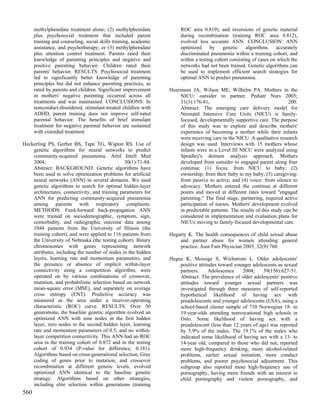 methylphenidate treatment alone; (2) methylphenidate             ROC area 0.819), and inversions of genetic material
      plus psychosocial treatment that included parent                 during recombination (training ROC area 0.812),
      training and counseling, social skills training, academic        evolved less accurate ANN. CONCLUSION: ANN
      assistance, and psychotherapy; or (3) methylphenidate            optimized      by   genetic     algorithms    accurately
      plus attention control treatment. Parents rated their            discriminated pneumonia within a training cohort, and
      knowledge of parenting principles and negative and               within a testing cohort consisting of cases on which the
      positive parenting behavior. Children rated their                networks had not been trained. Genetic algorithms can
      parents' behavior. RESULTS: Psychosocial treatment               be used to implement efficient search strategies for
      led to significantly better knowledge of parenting               optimal ANN to predict pneumonia.
      principles but did not enhance parenting practices, as
      rated by parents and children. Significant improvement      Heermann JA, Wilson ME, Wilhelm PA. Mothers in the
      in mothers' negative parenting occurred across all              NICU: outsider to partner. Pediatr Nurs 2005;
      treatments and was maintained. CONCLUSIONS: In                  31(3):176-81,                                        200.
      nonconduct-disordered, stimulant-treated children with          Abstract: The emerging care delivery model for
      ADHD, parent training does not improve self-rated               Neonatal Intensive Care Units (NICU) is family-
      parental behavior. The benefits of brief stimulant              focused, developmentally supportive care. The purpose
      treatment for negative parental behavior are sustained          of this study was to explore and describe mothers'
      with extended treatment.                                        experience of becoming a mother while their infants
                                                                      were receiving care in the NICU. A qualitative research
Heckerling PS, Gerber BS, Tape TG, Wigton RS. Use of                  design was used. Interviews with 15 mothers whose
    genetic algorithms for neural networks to predict                 infants were in a Level III NICU were analyzed using
    community-acquired pneumonia. Artif Intell Med                    Spradley's domain analysis approach. Mothers
    2004;                                       30(1):71-84.          developed from outsider to engaged parent along four
    Abstract: BACKGROUND: Genetic algorithms have                     continua: (1) focus: from NICU to baby; (2)
    been used to solve optimization problems for artificial           ownership: from their baby to my baby; (3) caregiving:
    neural networks (ANN) in several domains. We used                 from passive to active; and (4) voice: from silence to
    genetic algorithms to search for optimal hidden-layer             advocacy. Mothers entered the continua at different
    architectures, connectivity, and training parameters for          points and moved at different rates toward "engaged
    ANN for predicting community-acquired pneumonia                   parenting." The final stage, partnering, required active
    among patients with respiratory complaints.                       participation of nurses. Mothers' development evolved
    METHODS: Feed-forward back-propagation ANN                        in predictable patterns. The results of this study can be
    were trained on sociodemographic, symptom, sign,                  considered in implementation and evaluation plans for
    comorbidity, and radiographic outcome data among                  NICUs moving to family-focused developmental care.
    1044 patients from the University of Illinois (the
    training cohort), and were applied to 116 patients from       Hegarty K. The health consequences of child sexual abuse
    the University of Nebraska (the testing cohort). Binary           and partner abuse for women attending general
    chromosomes with genes representing network                       practice. Aust Fam Physician 2003; 32(9):760.
    attributes, including the number of nodes in the hidden
    layers, learning rate and momentum parameters, and            Hegna K, Mossige S, Wichstrom L. Older adolescents'
    the presence or absence of implicit within-layer                  positive attitudes toward younger adolescents as sexual
    connectivity using a competition algorithm, were                  partners.     Adolescence    2004;     39(156):627-51.
    operated on by various combinations of crossover,                 Abstract: The prevalence of older adolescents' positive
    mutation, and probabilistic selection based on network            attitudes toward younger sexual partners was
    mean-square error (MSE), and separately on average                investigated through three measures of self-reported
    cross entropy (ENT). Predictive accuracy was                      hypothetical likelihood of having sex with
    measured as the area under a receiver-operating                   preadolescents and younger adolescents (LSA), using a
    characteristic (ROC) curve. RESULTS: Over 50                      school-based cluster sample of 710 Norwegian 18- to
    generations, the baseline genetic algorithm evolved an            19-year-olds attending nonvocational high schools in
    optimized ANN with nine nodes in the first hidden                 Oslo. Some likelihood of having sex with a
    layer, zero nodes in the second hidden layer, learning            preadolescent (less than 12 years of age) was reported
    rate and momentum parameters of 0.5, and no within-               by 5.9% of the males. The 19.1% of the males who
    layer competition connectivity. This ANN had an ROC               indicated some likelihood of having sex with a 13- to
    area in the training cohort of 0.872 and in the testing           14-year old, compared to those who did not, reported
    cohort of 0.934 (P-value for difference, 0.181).                  more high-frequency drinking, more alcohol-related
    Algorithms based on cross-generational selection, Gray            problems, earlier sexual initiation, more conduct
    coding of genes prior to mutation, and crossover                  problems, and poorer psychosocial adjustment. This
    recombination at different genetic levels, evolved                subgroup also reported more high-frequency use of
    optimized ANN identical to the baseline genetic                   pornography, having more friends with an interest in
    strategy. Algorithms based on other strategies,                   child pornography and violent pornography, and
    including elite selection within generations (training
560
 