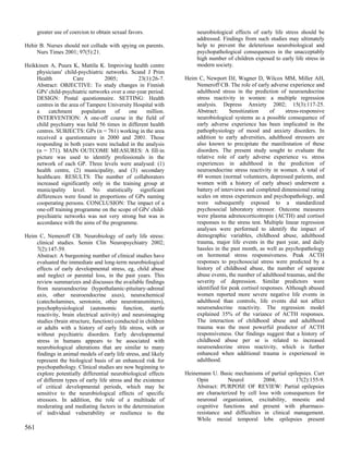 greater use of coercion to obtain sexual favors.                neurobiological effects of early life stress should be
                                                                      addressed. Findings from such studies may ultimately
Hehir B. Nurses should not collude with spying on parents.            help to prevent the deleterious neurobiological and
     Nurs Times 2001; 97(5):21.                                       psychopathological consequences in the unacceptably
                                                                      high number of children exposed to early life stress in
Heikkinen A, Puura K, Mattila K. Improving health centre              modern society.
    physicians' child-psychiatric networks. Scand J Prim
    Health           Care          2005;        23(1):26-7.      Heim C, Newport DJ, Wagner D, Wilcox MM, Miller AH,
    Abstract: OBJECTIVE: To study changes in Finnish                 Nemeroff CB. The role of early adverse experience and
    GPs' child-psychiatric networks over a one-year period.          adulthood stress in the prediction of neuroendocrine
    DESIGN: Postal questionnaire. SETTING: Health                    stress reactivity in women: a multiple regression
    centres in the area of Tampere University Hospital with          analysis. Depress Anxiety 2002; 15(3):117-25.
    a     catchment      population    of   one    million.          Abstract:      Sensitization     of     stress-responsive
    INTERVENTION: A one-off course in the field of                   neurobiological systems as a possible consequence of
    child psychiatry was held 56 times in different health           early adverse experience has been implicated in the
    centres. SUBJECTS: GPs (n = 761) working in the area             pathophysiology of mood and anxiety disorders. In
    received a questionnaire in 2000 and 2001. Those                 addition to early adversities, adulthood stressors are
    responding in both years were included in the analysis           also known to precipitate the manifestation of these
    (n = 371). MAIN OUTCOME MEASURES: A fill-in                      disorders. The present study sought to evaluate the
    picture was used to identify professionals in the                relative role of early adverse experience vs. stress
    network of each GP. Three levels were analysed: (1)              experiences in adulthood in the prediction of
    health centre, (2) municipality, and (3) secondary               neuroendocrine stress reactivity in women. A total of
    healthcare. RESULTS: The number of collaborators                 49 women (normal volunteers, depressed patients, and
    increased significantly only in the training group at            women with a history of early abuse) underwent a
    municipality level. No statistically significant                 battery of interviews and completed dimensional rating
    differences were found in proportions of GPs naming              scales on stress experiences and psychopathology, and
    cooperating persons. CONCLUSION: The impact of a                 were subsequently exposed to a standardized
    one-off training programme on the scope of GPs' child-           psychosocial laboratory stressor. Outcome measures
    psychiatric networks was not very strong but was in              were plasma adrenocorticotropin (ACTH) and cortisol
    accordance with the aims of the programme.                       responses to the stress test. Multiple linear regression
                                                                     analyses were performed to identify the impact of
Heim C, Nemeroff CB. Neurobiology of early life stress:              demographic variables, childhood abuse, adulthood
    clinical studies. Semin Clin Neuropsychiatry 2002;               trauma, major life events in the past year, and daily
    7(2):147-59.                                                     hassles in the past month, as well as psychopathology
    Abstract: A burgeoning number of clinical studies have           on hormonal stress responsiveness. Peak ACTH
    evaluated the immediate and long-term neurobiological            responses to psychosocial stress were predicted by a
    effects of early developmental stress, eg, child abuse           history of childhood abuse, the number of separate
    and neglect or parental loss, in the past years. This            abuse events, the number of adulthood traumas, and the
    review summarizes and discusses the available findings           severity of depression. Similar predictors were
    from neuroendocrine (hypothalamic-pituitary-adrenal              identified for peak cortisol responses. Although abused
    axis, other neuroendocrine axes), neurochemical                  women reported more severe negative life events in
    (catecholamines, serotonin, other neurotransmitters),            adulthood than controls, life events did not affect
    psychophysiological (autonomic function, startle                 neuroendocrine reactivity. The regression model
    reactivity, brain electrical activity) and neuroimaging          explained 35% of the variance of ACTH responses.
    studies (brain structure, function) conducted in children        The interaction of childhood abuse and adulthood
    or adults with a history of early life stress, with or           trauma was the most powerful predictor of ACTH
    without psychiatric disorders. Early developmental               responsiveness. Our findings suggest that a history of
    stress in humans appears to be associated with                   childhood abuse per se is related to increased
    neurobiological alterations that are similar to many             neuroendocrine stress reactivity, which is further
    findings in animal models of early life stress, and likely       enhanced when additional trauma is experienced in
    represent the biological basis of an enhanced risk for           adulthood.
    psychopathology. Clinical studies are now beginning to
    explore potentially differential neurobiological effects     Heinemann U. Basic mechanisms of partial epilepsies. Curr
    of different types of early life stress and the existence        Opin         Neurol         2004;        17(2):155-9.
    of critical developmental periods, which may be                  Abstract: PURPOSE OF REVIEW: Partial epilepsies
    sensitive to the neurobiological effects of specific             are characterized by cell loss with consequences for
    stressors. In addition, the role of a multitude of               neuronal organization, excitability, mnestic and
    moderating and mediating factors in the determination            cognitive functions and present with pharmaco-
    of individual vulnerability or resilience to the                 resistance and difficulties in clinical management.
                                                                     While mesial temporal lobe epilepsies present
561
 