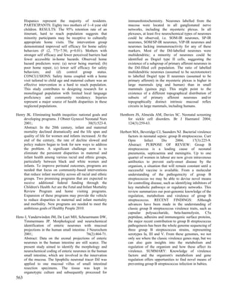 Hispanics represent the majority of residents.                  immunohistochemistry. Neurones labelled from the
      PARTICIPANTS: Eighty two mothers of 1--4 year old               mucosa were located in all ganglionated nerve
      children. RESULTS: The 95% retention rate of an                 networks, including the myenteric plexus. In all
      itinerant, hard to reach population suggests that               plexuses, at least five neurochemical types of neurones
      minority participants may be receptive to culturally            could be observed, i.e. SOM-IR neurones, SP-IR
      appropriate home visits. The intervention group                 neurones, SOM/SP-IR neurones, VIP-IR neurones and
      demonstrated improved self efficacy for home safety             neurones lacking immunoreactivity for any of these
      behaviors (F (2, 77)=7.50, p=0.01). Mothers with                markers. Most of the DiI-labelled neurones were
      stronger self efficacy and fewer perceived barriers had         multidendritic; a minority of neurones could be
      fewer accessible in-home hazards. Observed home                 identified as Dogiel type II cells, suggesting the
      hazard predictors were: (a) never being married; (b)            existence of a subgroup of primary afferent neurones in
      poor home repair, (c) lower self efficacy for safety            the DiI-filled cell population. The ratio of labelled
      behaviors;      and    (d)    control   group    status.        multidendritic neurones (assumed to be secretomotor)
      CONCLUSIONS: Safety items coupled with a home                   to labelled Dogiel type II neurones (assumed to be
      visit tailored to child age and maternal culture was an         primary afferent) in the myenteric plexus is higher in
      effective intervention in a hard to reach population.           large mammals (pig and human) than in small
      This study contributes to designing research for a              mammals (guinea pig). This might point to the
      monolingual population with limited local language              existence of a different topographical distribution of
      proficiency and community residency. Injuries                   subsets of primary afferent neurones and/or
      represent a major source of health disparities in these         topographically distinct intrinsic mucosal reflex
      neglected populations.                                          circuits in large mammals, including humans.

Henry JK. Eliminating health inequities: national goals and      Henthorn JS, Almeida AM, Davies SC. Neonatal screening
    developing programs. J Obstet Gynecol Neonatal Nurs              for sickle cell disorders. Br J Haematol 2004;
    2001;                                       30(5):523-8.         124(3):259-63.
    Abstract: In the 20th century, infant and maternal
    mortality declined dramatically and the life span and        Herbert MA, Beveridge CJ, Saunders NJ. Bacterial virulence
    quality of life for women and infants increased. At the          factors in neonatal sepsis: group B streptococcus. Curr
    end of the century, the rate of decline slowed and               Opin       Infect      Dis       2004;       17(3):225-9.
    policy makers began to look for new ways to address              Abstract: PURPOSE OF REVIEW: Group B
    the problem. A significant challenge now is to                   streptococcus is a leading cause of neonatal
    eliminate the persistent disparities in maternal and             pneumonia, septicaemia and meningitis. Up to one
    infant health among various racial and ethnic groups,            quarter of women in labour are now given intravenous
    particularly between black and white women and                   antibiotics to prevent early-onset disease by the
    infants. To improve perinatal outcomes, programs are             organism, a situation that will remain constant until a
    needed that focus on community-based interventions               successful vaccine is available. From a molecular
    that reduce infant mortality across all racial and ethnic        understanding of the pathogenicity of group B
    groups. Two promising programs that are expected to              streptococcus we may be able to devise novel means
    receive additional federal funding through the                   for controlling disease, such as identifying inhibitors of
    Children's Health Act are the Fetal and Infant Mortality         key metabolic pathways or regulatory networks. This
    Review Program and home visiting programs.                       review summarizes our post-genomic knowledge of the
    Expansion of these programs may provide the vehicle              regulation, metabolism and virulence of group B
    to reduce disparities in maternal and infant mortality           streptococcus. RECENT FINDINGS: Although
    and morbidity. New programs are needed to meet the               advances have been made in the understanding of
    ambitious goals of Healthy People 2010.                          classic group B streptococcus virulence traits, such as
                                                                     capsular polysaccharide, beta-haemolysin, C5a
Hens J, Vanderwinden JM, De Laet MH, Scheuermann DW,                 peptidase, adhesins and immunogenic surface proteins,
    Timmermans JP. Morphological and neurochemical                   the major recent contribution to group B streptococcus
    identification of enteric neurones with mucosal                  pathogenesis has been the whole genome sequencing of
    projections in the human small intestine. J Neurochem            three group B streptococcus strains, representing
    2001;                                     76(2):464-71.          serotypes Ia, III and V. From these genomes, we not
    Abstract: Data on the axonal projections of enteric              only see where the classic virulence genes map, but we
    neurones in the human intestine are still scarce. The            can also gain insights into the metabolism and
    present study aimed to identify the morphology and               regulation of the organism and how these affect its
    neurochemical coding of enteric neurones in the human            virulence. SUMMARY: Knowledge of virulence
    small intestine, which are involved in the innervation           factors and the organism's metabolism and gene
    of the mucosa. The lipophilic neuronal tracer DiI was            regulation offers opportunities to find novel means of
    applied to one mucosal villus of small intestinal                preventing group B streptococcus infection in babies.
    resection specimens. The tissue was kept in
    organotypic culture and subsequently processed for
563
 