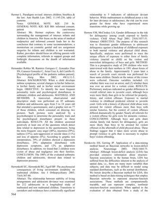 Hermer L. Paradigms revised: intersex children, bioethics &            relationship to 5 indicators of adolescent deviant
    the law. Ann Health Law 2002; 11:195-236, table of                 behavior. While maltreatment in childhood poses a risk
    contents.                                                          for later deviance in adolescence, the risk can be even
    Notes:     GENERAL       NOTE:      KIE:     210     fn.           greater for those who have experienced more
    GENERAL NOTE: KIE: KIE Bib: informed consent;                      transitions while growing up.
    patient                                     care/minors
    Abstract: Ms. Hermer explores the controversy                 Herrera VM, McCloskey LA. Gender differences in the risk
    surrounding the management of intersex infants and                 for delinquency among youth exposed to family
    children in America. Her focus on the areas of medical             violence. Child Abuse Negl 2001; 25(8):1037-51.
    malpractice and informed consent leads her to the                  Abstract: OBJECTIVE: The purpose of this research
    conclusion that contrary to some recommendations, a                was to illuminate gender differences in adolescent
    moratorium on cosmetic genital and sex assignment                  delinquency against a backdrop of childhood exposure
    surgeries for infants and children is not warranted.               to both marital violence and physical child abuse.
    Rather, providers should focus on offering parents with            Specifically, analyses were performed to trace the
    complete information, referrals to support groups and              unique effects of exposure to either form of family
    forthright discussions on the dearth of information                violence (marital or child) on the violent and
    available.                                                         nonviolent delinquency of boys and girls. METHOD:
                                                                       This is a prospective study of 299 children who were
Hernandez Robles M, Ramirez Enriquez C, Gonzalez Diaz                  interviewed with their mothers in 1991 about forms of
    SN, Canseco Gonzalez C, Arias Cruz A, del Castillo O.              abuse in the family. Approximately 5 years later a
    [Psychological profile of the pediatric asthma patient].           search of juvenile court records was performed for
    Rev        Alerg      Mex        2002;      49(1):11-5.            these same children. Details on the nature of the crimes
    Abstract: BACKGROUND: When a child develops                        were collected. Outcome variables included: (1)
    asthma symptoms, several changes in his/her behavior,              whether there was ever an arrest; and (2) whether there
    in his/her family and in his/her social environment                was ever an arrest for a violent crime. RESULTS:
    begin. OBJECTIVE: To identify the most frequent                    Preliminary analyses indicated no gender differences in
    personality traits and psychological disturbances in               overall referral rates to juvenile court, although boys
    asthmatic children and adolescents. MATERIAL AND                   were more likely than girls to be referred for property,
    METHODS: A transversal, observational and                          felony, and violent offenses. Exposure to marital
    descriptive study was performed on 85 asthmatic                    violence in childhood predicted referral to juvenile
    children and adolescents ages from 5 to 18 years old               court. Girls with a history of physical child abuse were
    that attended a questionnaire, and a graphic test on 77            arrested for violent offenses more than boys with
    of those children, which consisted on drawing two                  similar histories, but the context of violent offenses
    pictures. Such pictures were analyzed by a                         differed dramatically by gender: Nearly all referrals for
    psychotherapist to determine the personality traits and            a violent offense for girls were for domestic violence.
    the psychological disturbance present in these                     CONCLUSIONS: Although boys and girls share
    individuals. RESULTS: All the children answered                    similar family risk factors for delinquency, girls are
    positively at least one of the questions which detect              more likely than boys to be arrested for violent
    data related to depression in the questionnaire, being             offenses in the aftermath of child physical abuse. These
    the more frequent: easy anger (40%), insomnia (29%),               findings suggest that it takes more severe abuse to
    sadness (15%), auto-aggression or suicide ideas (11%)              prompt violence in girls than is necessary to explain
    and loss of appetite (6%). According to graphic test               boys' violent offending.
    interpretation, 39% of children showed a depression
    disturbance, 29% adaptation disturbance with                  Herskovits EH, Gerring JP. Application of a data-mining
    depression symptoms, and 12% an adaptation                         method based on Bayesian networks to lesion-deficit
    disturbance. In addition, we found that 2 children were            analysis.     Neuroimage        2003;     19(4):1664-73.
    victim of abuse and negligence into their families.                Abstract: Although lesion-deficit analysis (LDA) has
    CONCLUSION: The 100% of the evaluated asthmatic                    provided extensive information about structure-
    children and adolescents, showed data related to                   function associations in the human brain, LDA has
    depression presence.                                               suffered from the difficulties inherent to the analysis of
                                                                       spatial data, i.e., there are many more variables than
Herrenkohl EC, Herrenkohl RC, Egolf BP. The psychosocial               subjects, and data may be difficult to model using
     consequences of living environment instability on                 standard distributions, such as the normal distribution.
     maltreated children. Am J Orthopsychiatry 2003;                   We herein describe a Bayesian method for LDA; this
     73(4):367-80.                                                     method is based on data-mining techniques that employ
     Abstract: The relationship between stability of living            Bayesian networks to represent structure-function
     arrangements and adolescent deviance was examined                 associations. These methods are computationally
     for 212 adolescents in a longitudinal study of                    tractable, and can represent complex, nonlinear
     maltreated and non maltreated children. Transitions in            structure-function associations. When applied to the
     caretakers and residences have a statistically significant        evaluation of data obtained from a study of the
564
 