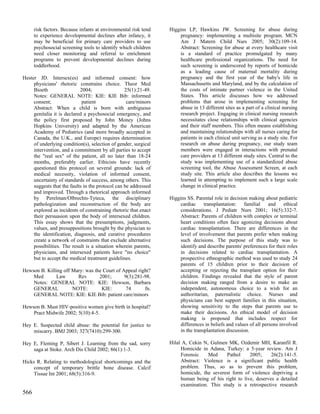 risk factors. Because infants at environmental risk tend   Higgins LP, Hawkins JW. Screening for abuse during
      to experience developmental declines after infancy, it          pregnancy: implementing a multisite program. MCN
      may be beneficial for primary care providers to use             Am J Matern Child Nurs 2005; 30(2):109-14.
      psychosocial screening tools to identify which children         Abstract: Screening for abuse at every healthcare visit
      need closer monitoring and referral to enrichment               is a standard of practice promulgated by many
      programs to prevent developmental declines during               healthcare professional organizations. The need for
      toddlerhood.                                                    such screening is underscored by reports of homicide
                                                                      as a leading cause of maternal mortality during
Hester JD. Intersex(es) and informed consent: how                     pregnancy and the first year of the baby's life in
     physicians' rhetoric constrains choice. Theor Med                Massachusetts and Maryland, and by the calculation of
     Bioeth                 2004;                 25(1):21-49.        the costs of intimate partner violence in the United
     Notes: GENERAL NOTE: KIE: KIE Bib: informed                      States. This article discusses how we addressed
     consent;                patient               care/minors        problems that arose in implementing screening for
     Abstract: When a child is born with ambiguous                    abuse in 13 different sites as a part of a clinical nursing
     genitalia it is declared a psychosocial emergency, and           research project. Engaging in clinical nursing research
     the policy first proposed by John Money (Johns                   necessitates close relationships with clinical agencies
     Hopkins University) and adapted by the American                  and their staff members. This often means establishing
     Academy of Pediatrics (and more broadly accepted in              and maintaining relationships with all nurses caring for
     Canada, the U.K., and Europe) requires determination             patients in each clinical unit serving as a study site. For
     of underlying condition(s), selection of gender, surgical        research on abuse during pregnancy, our study team
     intervention, and a commitment by all parties to accept          members were engaged in interactions with prenatal
     the "real sex" of the patient, all no later than 18-24           care providers at 13 different study sites. Central to the
     months, preferably earlier. Ethicists have recently              study was implementing use of a standardized abuse
     questioned this protocol on several grounds: lack of             screening tool, the Abuse Assessment Screen, at each
     medical necessity, violation of informed consent,                study site. This article also describes the lessons we
     uncertainty of standards of success, among others. This          learned in attempting to implement such a large scale
     suggests that the faults in the protocol can be addressed        change in clinical practice.
     and improved. Through a rhetorical approach informed
     by Perelman/Olbrechts-Tyteca, the disciplinary              Higgins SS. Parental role in decision making about pediatric
     pathologization and reconstruction of the body are               cardiac transplantation: familial           and ethical
     explored as incidents of constraining rhetoric that enact        considerations. J Pediatr Nurs 2001; 16(5):332-7.
     their persuasion upon the body of intersexed children.           Abstract: Parents of children with complex or terminal
     This essay shows that the presumptions, judgments,               heart conditions often face agonizing decisions about
     values, and presuppositions brought by the physician to          cardiac transplantation. There are differences in the
     the identification, diagnosis, and curative procedures           level of involvement that parents prefer when making
     create a network of constraints that exclude alternative         such decisions. The purpose of this study was to
     possibilities. The result is a situation wherein parents,        identify and describe parents' preferences for their roles
     physicians, and intersexed patients have "no choice"             in decisions related to cardiac transplantation. A
     but to accept the medical treatment guidelines.                  prospective ethnographic method was used to study 24
                                                                      parents of 15 children prior to their decision of
Hewson B. Killing off Mary: was the Court of Appeal right?            accepting or rejecting the transplant option for their
    Med        Law      Rev       2001;       9(3):281-98.            children. Findings revealed that the style of parent
    Notes: GENERAL NOTE: KIE: Hewson, Barbara                         decision making ranged from a desire to make an
    GENERAL           NOTE:        KIE:        74      fn.            independent, autonomous choice to a wish for an
    GENERAL NOTE: KIE: KIE Bib: patient care/minors                   authoritarian, paternalistic choice. Nurses and
                                                                      physicians can best support families in this situation,
Hewson B. Must HIV-positive women give birth in hospital?             showing sensitivity to the steps that parents use to
    Pract Midwife 2002; 5(10):4-5.                                    make their decisions. An ethical model of decision
                                                                      making is proposed that includes respect for
Hey E. Suspected child abuse: the potential for justice to            differences in beliefs and values of all persons involved
    miscarry. BMJ 2003; 327(7410):299-300.                            in the transplantation discussion.

Hey E, Fleming P, Sibert J. Learning from the sad, sorry         Hilal A, Cekin N, Gulmen MK, Ozdemir MH, Karanfil R.
    saga at Stoke. Arch Dis Child 2002; 86(1):1-3.                    Homicide in Adana, Turkey: a 5-year review. Am J
                                                                      Forensic    Med     Pathol     2005;     26(2):141-5.
Hicks R. Relating to methodological shortcomings and the              Abstract: Violence is a significant public health
     concept of temporary brittle bone disease. Calcif                problem. Thus, so as to prevent this problem,
     Tissue Int 2001; 68(5):316-9.                                    homicide, the severest form of violence depriving a
                                                                      human being of his right to live, deserves a detailed
                                                                      examination. This study is a retrospective research
566
 