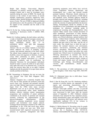 Bright light therapy, Trans-cranial Magnetic                    monitoring equipment, more babies have survived.
      Stimulation. In practice: suicide and MDD have a                Closer cooperation between obstetricians and
      strongest relation and it must be investigate syste-            neonatologists was a great leap forward towards
      matically during the course of MDD. The suicide risk            perinatal medicine. Physicians should endeavour to
      increases in the context of past history of suicide             reduce the incidence and prevalence of birth defects
      attempts, hopelessness, psychosis, impulsivity traits,          and metabolic errors. Perinatal asphyxia should be
      substance abuse, familial dysfunction, life events, open        promptly detected and managed effectively, including
      access of arms. The use of SSRI in depressed children           neuroprotective strategies. There should be markers to
      and adolescents is also the question of the quality and         predict the outcome of asphyxiated babies for decision-
      the support of the consultant and the mode of the               making. Neonatologists should be mindful of safe
      prescription.                                                   introduction of new technologies and rapid diagnostic
                                                                      techniques for infections, including group B
Hjort B. On the line. Listing reported abuse cases on the             streptococcal screening and chemoprophylaxis when
     accounting of disclosures (AoD). J AHIMA 2004;                   required. Other current issues include prevention of
     75(9):73, 75.                                                    major morbidities, preservation of brain function,
                                                                      improved neurodevelopmental outcome of premature
Hladek GA. Cochlear implants, the deaf culture, and ethics:           babies, use of blood substitutes, optimal nutrition, fetal
    a study of disability, informed surrogate consent, and            surgery, evidence-based medicine, better information
    ethnocide. Monash Bioeth Rev 2002; 21(1):29-44.                   systems, avoidance of medication errors, adequate
    Notes:      GENERAL         NOTE:     KIE:     23    fn.          sedation and pain relief of the baby, and the use of
    GENERAL NOTE: KIE: KIE Bib: biomedical                            nitric oxide. One should bear in mind the need to
    technologies;              patient          care/minors           enhance the neonatal intensive care environment,
    Abstract: The use of cochlear implants in born-deaf               improve non-invasive monitoring and minimise
    infants addresses the issues of disability, proxy                 invasive procedures. Physicians should prioritise
    consent, and potential ethnocide of the Deaf culture.             neonatal care for their country and utilise less costly
    The ethical issues explored in this paper are: 1) the             neonatal care. Ethical issues in neonatology that arise
    disability versus trait argument of deafness, 2) parents          following advancement in neonatal care deserve
    versus Deaf community in proxy consent, 3)                        attention. Advances in life sciences, such as the
    justification for surgical intervention in a non-life             completion of the human genome project, cloning of
    threatening condition, and 4) justification for                   tissues and organs, human stem cell research and
    ethnocide. Decisions for non-competent individuals                technology, gene therapy, deoxyribonucleic acid
    should be made to assure the child of an open future,             vaccines     and    nanomedicine,      should     benefit
    with rights that need to be protected now, so that the            neonatology.
    child can exercise them later as an adult. Cochlear
    implants provide the potential of an open future and are     Hobbs C. The prevalence of child maltreatment in the
    morally justified on that basis.                                 United Kingdom. Child Abuse Negl 2005; 29(9):949-
                                                                     51.
Ho NK. Neonatology in Singapore: the way we were, the
    way forward. Ann Acad Med Singapore 2003;                    Hobbs CJ. Abdominal injury due to child abuse. Lancet
    32(3):311-7.                                                     2005; 366(9481):187-8.
    Abstract: Singapore has a maternity hospital since
    1924, but for many decades the newborns could only           Hock E, Hart M, Kang MJ, Lutz WJ. Predicting children's
    receive basic care. Neonatal and perinatal mortality             reactions to terrorist attacks: the importance of self-
    rates were high. Marked improvement in neonatal care             reports and preexisting characteristics. Am J
    began from the 1980s when many neonatal                          Orthopsychiatry             2004;          74(3):253-62.
    departments were set up to provide intensive care.               Abstract: Forty-eight mothers and their 11-year-old
    Improved socioeconomic status, better healthcare                 children, who were participants in a longitudinal study,
    facilities, effective infection control, immunisation            were interviewed in their home after the terrorist
    programmes and availability of potent antibiotics                attacks of September 11, 2001. Children's verbatim
    contributed to the decline of perinatal and neonatal             statements were analyzed for fear, separation anxiety,
    mortality. Following the implementation of the                   denial, rationalization, anger, and empathy. In the final
    glucose-6-phosphate        dehydrogenase       (G6PD)            model, preexisting child anxiety and maternal worry
    deficiency screening programme, severe neonatal                  significantly explained 33% of the variance in
    jaundice and kernicterus were largely reduced.                   children's self-reported fearful feelings.
    Exchange blood transfusions initiated in the 1960s and
    phototherapy in the 1970s had saved many babies.             Hodgins S, Muller-Isberner R. Preventing crime by people
    Kernicterus is almost not seen now. With more                    with schizophrenic disorders: the role of psychiatric
    neonatal-trained staff, organised resuscitation teams,           services. Br J Psychiatry 2004; 185:245-50.
    advances in respiratory management and better                    Abstract: BACKGROUND: Knowledge of when and

571
 