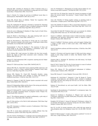 Jankowski MK, Leitenberg H, Henning K, Coffey P. Parental caring as a              Jones JG, Worthington T. Management of sexually abused children by non-
possible buffer against sexual revictimization in young adult survivors of child   forensic sexual abuse examiners. J Ark Med Soc 2005; 101(7):224-6.
sexual abuse. J Trauma Stress 2002; 15(3):235-44.
                                                                                   Jones LM, Cross TP, Walsh WA, Simone M. Criminal investigations of child
Jenny C, Roesler TA. Caring for survivors of childhood sexual abuse in             abuse: the research behind "best practices". Trauma Violence Abuse 2005;
medical practice. Med Health R I 2003; 86(12):376-8.                               6(3):254-68.

Jensen HR. [Sexual abuse of children]. Tidsskr Nor Laegeforen 2003;                Jones LM, Finkelhor D. Putting together evidence on declining trends in
123(24):3627; author reply 3627.                                                   sexual abuse: a complex puzzle. Child Abuse Negl 2003; 27(2):133-5.

Jensen TK, Gulbrandsen W, Mossige S, Reichelt S, Tjersland OA. Reporting           Jones LM, Finkelhor D, Kopiec K. Why is sexual abuse declining? A survey
possible sexual abuse: a qualitative study on children's perspectives and the      of state child protection administrators. Child Abuse Negl 2001; 25(9):1139-
context for disclosure. Child Abuse Negl 2005; 29(12):1395-413.                    58.

Jewkes R, Levin J, Mbananga N, Bradshaw D. Rape of girls in South Africa.          Jonson-Reid M, Barth RP. Probation foster care as an outcome for children
Lancet 2002; 359(9303):319-20.                                                     exiting child welfare foster care. Soc Work 2003; 48(3):348-61.

Jewkes R, Martin L, Penn-Kekana L. The virgin cleansing myth: cases of             Jonzon E, Lindblad F. Adult female victims of child sexual abuse: multitype
child rape are not exotic. Lancet 2002; 359(9307):711.                             maltreatment and disclosure characteristics related to subjective health. J
                                                                                   Interpers Violence 2005; 20(6):651-66.
Jewkes R, Penn-Kekana L, Rose-Junius H. ''If they rape me, I can't blame
them": reflections on gender in the social context of child rape in South Africa   Jonzon E, Lindblad F. Disclosure, reactions, and social support: findings from
and Namibia. Soc Sci Med 2005; 61(8):1809-20.                                      a sample of adult victims of child sexual abuse. Child Maltreat 2004;
                                                                                   9(2):190-200.
Jirapramukpitak T, Prince M, Harpham T. The experience of abuse and
mental health in the young Thai population A preliminary survey. Soc               Julich S. Stockholm syndrome and child sexual abuse. J Child Sex Abus 2005;
Psychiatry Psychiatr Epidemiol 2005; 40(12):955-63.                                14(3):107-29.

Joa D, Edelson MG. Legal outcomes for children who have been sexually              Jumaian A. Prevalence and long-term impact of child sexual abuse among a
abused: the impact of child abuse assessment center evaluations. Child             sample of male college students in Jordan. East Mediterr Health J 2001;
Maltreat 2004; 9(3):263-76.                                                        7(3):435-40.

Johnson CF. Child maltreatment 2002: recognition, reporting and risk. Pediatr      Junqueira Mde F, Deslandes SF. [Resilience and child abuse]. Cad Saude
Int 2002; 44(5):554-60.                                                            Publica 2003; 19(1):227-35.

Johnson CF. Child sexual abuse. Lancet 2004; 364(9432):462-70.                     Kaan B, Toth Z, Fabian TK. [The role of sexual trauma as a cause of orofacial
                                                                                   symptoms. Case report]. Fogorv Sz 2004; 97(1):37-40.
Johnson DM, Pike JL, Chard KM. Factors predicting PTSD, depression, and
dissociative severity in female treatment-seeking childhood sexual abuse           Kairys SW, Johnson CF. The psychological maltreatment of children--
survivors. Child Abuse Negl 2001; 25(1):179-98.                                    technical report. Pediatrics 2002; 109(4):e68.

Johnson DM, Sheahan TC, Chard KM. Personality disorders, coping                    Kaiser RB, Noonan D. A weary Shepherd. Newsweek 2002; 139(14):32.
strategies, and posttraumatic stress disorder in women with histories of
childhood sexual abuse. J Child Sex Abus 2003; 12(2):19-39.                        Kalichman SC, Gore-Felton C, Benotsch E, Cage M, Rompa D. Trauma
                                                                                   symptoms, sexual behaviors, and substance abuse: correlates of childhood
Johnson K, Chapman S, Hall CM. Skeletal injuries associated with sexual            sexual abuse and HIV risks among men who have sex with men. J Child Sex
abuse. Pediatr Radiol 2004; 34(8):620-3.                                           Abus 2004; 13(1):1-15.

Johnson M. Safeguarding children and the future of the nursing and midwifery       Kalmuss D. Nonvolitional sex and sexual health. Arch Sex Behav 2004;
council. Nurse Educ Today 2004; 24(4):245-7.                                       33(3):197-209.

Johnson PJ, Hellerstedt WL. Current or past physical or sexual abuse as a risk     Kamibeppu K. Reconsideration of "motherhood" in contemporary Japan. Am
marker for sexually transmitted disease in pregnant women. Perspect Sex            J Psychoanal 2005; 65(1):13-29.
Reprod Health 2002; 34(2):62-7.
                                                                                   Kamoie B, Teitelbaum J, Rosenbaum S. "Megan's laws" and the US
Jones C. The utilitarian argument for medical confidentiality: a pilot study of    Constitution: implications for public health policy and practice. Public Health
patients' views. J Med Ethics 2003; 29(6):348-52.                                  Rep 2003; 118(4):379-81.

Jones D. False positives in the field of child maltreatment. Child Abuse Negl      Kamphuis JH, De Ruiter C, Janssen B, Spiering M. Preliminary evidence for
2001; 25(10):1395-6.                                                               an automatic link between sex and power among men who molest children. J
                                                                                   Interpers Violence 2005; 20(11):1351-65.
Jones DP. Consistency in children's accounts of maltreatment. Child Abuse
Negl 2002; 26(9):975-6.                                                            Kao YF, Liu SH. [A nursing experience with a child with rape trauma by
                                                                                   using therapeutic play in an emergency room]. Hu Li Za Zhi 2005; 52(1):88-
Jones DP. Is sexual abuse perpetrated by a brother different from that             93.
committed by a parent? Child Abuse Negl 2002; 26(9):955-6.
                                                                                   Kaplan R, Manicavasagar V. Is there a false memory syndrome? A review of
Jones JG, Garrett J, Worthington T. A videotape series for teaching physicians     three cases. Compr Psychiatry 2001; 42(4):342-8.
to evaluate sexually abused children. J Child Sex Abus 2004; 13(1):87-97.
50
 
