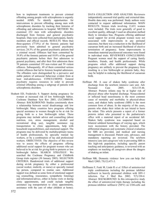 how to implement treatments to prevent criminal                  DATA COLLECTION AND ANALYSIS: Reviewers
      offending among people with schizophrenia is urgently            independently assessed trial quality and extracted data.
      needed. AIMS: To identify opportunities for                      Double data entry was performed. Study authors were
      interventions to prevent offending among men with                contacted to request additional information. MAIN
      schizophrenic disorders by tracking their histories of           RESULTS: Sixteen trials involving 13,651 women
      offending and admissions to hospital. METHOD: We                 were included. The trials were generally of good to
      examined 232 men with schizophrenic disorders                    excellent quality, although 3 used an allocation method
      discharged from forensic and general psychiatric                 likely to introduce bias. Programs offering additional
      hospitals. Data were collected from participants, family         social support for at-risk pregnant women were not
      members and official records. RESULTS: More than                 associated with improvements in any perinatal
      three-quarters (77.8%) of the forensic patients had              outcomes, but there was a reduction in the likelihood of
      previously been admitted to general psychiatric                  caesarean birth and an increased likelihood of elective
      services; 24.3% of the general psychiatric patients had          termination of pregnancy. Some improvements in
      a criminal record. Offences had been committed by                immediate maternal psychosocial outcomes were found
      39.8% of the forensic patients and 10.8% of the general          in individual trials. REVIEWER'S CONCLUSIONS:
      psychiatric patients before their first admission to             Pregnant women need the support of caring family
      general psychiatry, and after their first admission these        members, friends, and health professionals. While
      59 patients committed 195 non-violent and 59 violent             programs which offer additional support during
      offences. Subsequently, 49 of them committed serious             pregnancy are unlikely to prevent the pregnancy from
      violent offences that led to forensic hospital admission.        resulting in a low birthweight or preterm baby, they
      The offenders were distinguished by a pervasive and              may be helpful in reducing the likelihood of caesarean
      stable pattern of antisocial behaviour evident from at           birth.
      least mid-adolescence. CONCLUSIONS: General
      psychiatry requires resources in order to prevent           Hoffman JM. A case of shaken baby syndrome after
      criminal offending among a subgroup of patients with            discharge from the newborn intensive care unit. Adv
      schizophrenic disorders.                                        Neonatal          Care         2005;         5(3):135-46.
                                                                      Abstract: Preterm infants may be at higher risk of
Hodnett ED, Fredericks S. Support during pregnancy for                physical abuse after hospital discharge. Nonaccidental
    women at increased risk of low birthweight babies.                or inflicted head neurotrauma is the most common
    Cochrane Database Syst Rev 2003; (3):CD000198.                    cause of mortality and morbidity in physical-abuse
    Abstract: BACKGROUND: Studies consistently show                   cases, and shaken baby syndrome (SBS) is the most
    a relationship between social disadvantage and low                common form of abuse. In the majority of the cases,
    birthweight. Many countries have programs offering                parents who shake their infant do not intend to harm
    special assistance to women thought to be at risk for             the infant. This article presents a report of a former
    giving birth to a low birthweight infant. These                   preterm infant who presented to the pediatrician's
    programs may include advice and counselling (about                office with a maternal report of an accidental fall.
    nutrition, rest, stress management, alcohol and                   Shaken baby syndrome was suspected based on
    recreational drug use), tangible assistance (eg                   bilateral subdural hemorrhages of varying ages, which
    transportation to clinic appointments, help with                  were inconsistent with the history provided. The
    household responsibilities), and emotional support. The           differential diagnosis and systematic clinical evaluation
    programs may be delivered by multidisciplinary teams              for SBS are provided, and medical and nursing
    of health professionals, by specially trained lay                 management is discussed. Patient care, advocacy, and
    workers, or by a combination of lay and professional              mandatory reporting are reviewed. The newborn
    workers. OBJECTIVES: The objective of this review                 intensive care unit caregivers' role in preventing SBS in
    was to assess the effects of programs offering                    this high-risk population, including specific parent
    additional social support for pregnant women who are              teaching and anticipatory guidance, is reviewed with an
    believed to be at risk for giving birth to preterm or low         emphasis on teaching all caregivers about the dangers
    birthweight babies. SEARCH STRATEGY: We                           of shaking an infant.
    searched the Cochrane Pregnancy and Childbirth
    Group trials register (30 January 2003). SELECTION            Hoffman MK. Domestic violence: how you can help. Del
    CRITERIA: Randomized trials of additional support                 Med J 2003; 75(12):471-3.
    during at-risk pregnancy by either a professional
    (social worker, midwife, or nurse) or specially trained       Hoffmann F, Funk M, Linde R et al. Effect of antiretroviral
    lay person, compared to routine care. Additional                  triple combinations including the protease inhibitor
    support was defined as some form of emotional support             nelfinavir in heavily pretreated children with HIV-1
    (eg counselling, reassurance, sympathetic listening)              infection. Eur J Med Res 2002; 7(7):330-4.
    and information/advice, either in home visits or during           Abstract: BACKGROUND: In this retrospective study
    clinic appointments, and could include tangible                   the effect of antiretroviral triple therapy including the
    assistance (eg transportation to clinic appointments,             protease-inhibitor nelfinavir (NFV) on CD4-cells and
    assistance with the care of other children at home).
572
 