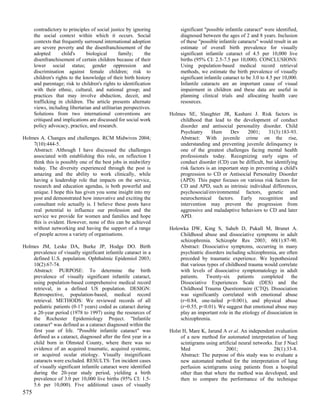 contradictory to principles of social justice by ignoring         significant "possible infantile cataract" were identified,
      the social context within which it occurs. Social                 diagnosed between the ages of 2 and 8 years. Inclusion
      contexts that frequently surround international adoption          of these "possible infantile cataracts" would result in an
      are severe poverty and the disenfranchisement of the              estimate of overall birth prevalence for visually
      adopted       child's     biological      family;      the        significant infantile cataract of 4.5 per 10,000 live
      disenfranchisement of certain children because of their           births (95% CI: 2.5-7.5 per 10,000). CONCLUSIONS:
      lower social status; gender oppression and                        Using population-based medical record retrieval
      discrimination against female children; risk to                   methods, we estimate the birth prevalence of visually
      children's rights to the knowledge of their birth history         significant infantile cataract to be 3.0 to 4.5 per 10,000.
      and parentage; risk to children's rights to identification        Infantile cataracts are an important cause of visual
      with their ethnic, cultural, and national group; and              impairment in children and these data are useful in
      practices that may involve abduction, deceit, and                 planning clinical trials and allocating health care
      trafficking in children. The article presents alternate           resources.
      views, including libertarian and utilitarian perspectives.
      Solutions from two international conventions are             Holmes SE, Slaughter JR, Kashani J. Risk factors in
      critiqued and implications are discussed for social work         childhood that lead to the development of conduct
      policy advocacy, practice, and research.                         disorder and antisocial personality disorder. Child
                                                                       Psychiatry      Hum     Dev      2001;    31(3):183-93.
Holmes A. Changes and challenges. RCM Midwives 2004;                   Abstract: With juvenile crime on the rise,
    7(10):444-5.                                                       understanding and preventing juvenile delinquency is
    Abstract: Although I have discussed the challenges                 one of the greatest challenges facing mental health
    associated with establishing this role, on reflection I            professionals today. Recognizing early signs of
    think this is possibly one of the best jobs in midwifery           conduct disorder (CD) can be difficult, but identifying
    today. The diversity experienced through the post is               risk factors is an important step in preventing a child's
    amazing and the ability to work clinically, while                  progression to CD or Antisocial Personality Disorder
    having a leadership role that impacts on the service,              (APD). This paper focuses on various risk factors for
    research and education agendas, is both powerful and               CD and APD, such as intrinsic individual differences,
    unique. I hope this has given you some insight into my             psychosocial/environmental factors, genetic and
    post and demonstrated how innovative and exciting the              neurochemical factors. Early recognition and
    consultant role actually is. I believe these posts have            intervention may prevent the progression from
    real potential to influence our profession and the                 aggressive and maladaptive behaviors to CD and later
    service we provide for women and families and hope                 APD.
    this is evident. However, none of this can be achieved
    without networking and having the support of a range           Holowka DW, King S, Saheb D, Pukall M, Brunet A.
    of people across a variety of organisations.                       Childhood abuse and dissociative symptoms in adult
                                                                       schizophrenia. Schizophr Res 2003; 60(1):87-90.
Holmes JM, Leske DA, Burke JP, Hodge DO. Birth                         Abstract: Dissociative symptoms, occurring in many
    prevalence of visually significant infantile cataract in a         psychiatric disorders including schizophrenia, are often
    defined U.S. population. Ophthalmic Epidemiol 2003;                preceded by traumatic experience. We hypothesized
    10(2):67-74.                                                       that various types of childhood trauma would correlate
    Abstract: PURPOSE: To determine the birth                          with levels of dissociative symptomatology in adult
    prevalence of visually significant infantile cataract,             patients. Twenty-six patients completed the
    using population-based comprehensive medical record                Dissociative Experiences Scale (DES) and the
    retrieval, in a defined US population. DESIGN:                     Childhood Trauma Questionnaire (CTQ). Dissociation
    Retrospective, population-based, medical record                    was significantly correlated with emotional abuse
    retrieval. METHODS: We reviewed records of all                     (r=0.84, one-tailed p<0.001), and physical abuse
    pediatric patients (0-17 years) coded as cataract during           (r=0.55, p<0.01). We suggest that emotional abuse may
    a 20-year period (1978 to 1997) using the resources of             play an important role in the etiology of dissociation in
    the Rochester Epidemiology Project. "Infantile                     schizophrenia.
    cataract" was defined as a cataract diagnosed within the
    first year of life. "Possible infantile cataract" was          Holst H, Mare K, Jarund A et al. An independent evaluation
    defined as a cataract, diagnosed after the first year in a          of a new method for automated interpretation of lung
    child born in Olmsted County, where there was no                    scintigrams using artificial neural networks. Eur J Nucl
    evidence of an acquired traumatic, acquired systemic,               Med                   2001;                  28(1):33-8.
    or acquired ocular etiology. Visually insignificant                 Abstract: The purpose of this study was to evaluate a
    cataracts were excluded. RESULTS: Ten incident cases                new automated method for the interpretation of lung
    of visually significant infantile cataract were identified          perfusion scintigrams using patients from a hospital
    during the 20-year study period, yielding a birth                   other than that where the method was developed, and
    prevalence of 3.0 per 10,000 live births (95% CI: 1.5-              then to compare the performance of the technique
    5.6 per 10,000). Five additional cases of visually
575
 