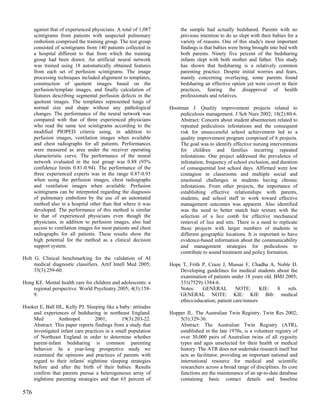 against that of experienced physicians. A total of 1,087        the sample had actually bedshared. Parents with no
      scintigrams from patients with suspected pulmonary              previous intention to do so slept with their babies for a
      embolism comprised the training group. The test group           variety of reasons. One of this study's most important
      consisted of scintigrams from 140 patients collected in         findings is that babies were being brought into bed with
      a hospital different to that from which the training            both parents. Ninety five percent of the bedsharing
      group had been drawn. An artificial neural network              infants slept with both mother and father. This study
      was trained using 18 automatically obtained features            has shown that bedsharing is a relatively common
      from each set of perfusion scintigrams. The image               parenting practice. Despite initial worries and fears,
      processing techniques included alignment to templates,          mainly concerning overlaying, some parents found
      construction of quotient images based on the                    bedsharing an effective option yet were covert in their
      perfusion/template images, and finally calculation of           practices, fearing the disapproval of health
      features describing segmental perfusion defects in the          professionals and relatives.
      quotient images. The templates represented lungs of
      normal size and shape without any pathological             Hootman J. Quality improvement projects related to
      changes. The performance of the neural network was             pediculosis management. J Sch Nurs 2002; 18(2):80-6.
      compared with that of three experienced physicians             Abstract: Concern about student absenteeism related to
      who read the same test scintigrams according to the            repeated pediculosis infestations and the consequent
      modified PIOPED criteria using, in addition to                 risk for unsuccessful school achievement led to a
      perfusion images, ventilation images when available            quality improvement program comprised of 6 projects.
      and chest radiographs for all patients. Performances           The goal was to identify effective nursing interventions
      were measured as area under the receiver operating             for children and families incurring repeated
      characteristic curve. The performance of the neural            infestations. One project addressed the prevalence of
      network evaluated in the test group was 0.88 (95%              infestation, frequency of school exclusion, and duration
      confidence limits 0.81-0.94). The performance of the           of consequential lost school days. Affirmed were low
      three experienced experts was in the range 0.87-0.93           contagion in classrooms and multiple social and
      when using the perfusion images, chest radiographs             emotional challenges in students having chronic
      and ventilation images when available. Perfusion               infestations. From other projects, the importance of
      scintigrams can be interpreted regarding the diagnosis         establishing effective relationships with parents,
      of pulmonary embolism by the use of an automated               students, and school staff to work toward effective
      method also in a hospital other than that where it was         management outcomes was apparent. Also identified
      developed. The performance of this method is similar           was the need to better match hair texture with the
      to that of experienced physicians even though the              selection of a lice comb for effective mechanical
      physicians, in addition to perfusion images, also had          removal of lice and nits. There is a need to replicate
      access to ventilation images for most patients and chest       these projects with larger numbers of students in
      radiographs for all patients. These results show the           different geographic locations. It is important to have
      high potential for the method as a clinical decision           evidence-based information about the communicability
      support system.                                                and management strategies for pediculosis to
                                                                     contribute to sound treatment and policy formation.
Holt G. Clinical benchmarking for the validation of AI
     medical diagnostic classifiers. Artif Intell Med 2005;      Hope T, Frith P, Craze J, Mussai F, Chadha A, Noble D.
     35(3):259-60.                                                   Developing guidelines for medical students about the
                                                                     examination of patients under 18 years old. BMJ 2005;
Hong KE. Mental health care for children and adolescents: a          331(7529):1384-6.
    regional perspective. World Psychiatry 2005; 4(3):158-           Notes:    GENERAL          NOTE:      KIE:   8   refs.
    9.                                                               GENERAL NOTE: KIE: KIE Bib: medical
                                                                     ethics/education; patient care/minors
Hooker E, Ball HL, Kelly PJ. Sleeping like a baby: attitudes
    and experiences of bedsharing in northeast England.          Hopper JL. The Australian Twin Registry. Twin Res 2002;
    Med         Anthropol        2001;        19(3):203-22.          5(5):329-36.
    Abstract: This paper reports findings from a study that          Abstract: The Australian Twin Registry (ATR),
    investigated infant care practices in a small population         established in the late 1970s, is a volunteer registry of
    of Northeast England in order to determine whether               over 30,000 pairs of Australian twins of all zygosity
    parent-infant bedsharing is common parenting                     types and ages unselected for their health or medical
    behavior. In a year-long prospective study we                    history. The ATR does not undertake research itself but
    examined the opinions and practices of parents with              acts as facilitator, providing an important national and
    regard to their infants' nighttime sleeping strategies           international resource for medical and scientific
    before and after the birth of their babies. Results              researchers across a broad range of disciplines. Its core
    confirm that parents pursue a heterogeneous array of             functions are the maintenance of an up-to-date database
    nighttime parenting strategies and that 65 percent of            containing basic contact details and baseline

576
 
