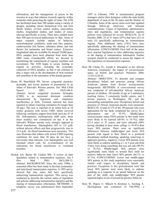 information, and the management of access to the                1997 to February 1998 to immunization program
      resource in ways that enhance research capacity within          managers and/or their designees within the state health
      Australia while protecting the rights of twins. The ATR         department of each of the 50 states and the District of
      has facilitated more than 200 studies using a variety of        Columbia. Some of the survey items were later updated
      designs, including classic biometrical twin and twin            through      follow-up   interviews      and  informal
      family studies, co-twin control studies, intervention           communications. Copies of legislation, administrative
      studies, longitudinal studies, and studies of issues            rules and regulations, and immunization registry
      relevant specifically to twins. These have yielded more         policies were collected for review. RESULTS: As of
      than 300 peer-reviewed publications to date. Areas of           October 2000, 24 of 51 states (47%) had laws (21) or
      major research include studies of behavior,                     rules (3) specifically authorizing an immunization
      musculoskeletal conditions, teeth and face patterns,            registry. Nine additional states (18%) have laws
      cardiovascular risk factors, substance abuse, and risk          specifically addressing the sharing of immunization
      factors for melanoma and breast cancer. Extensive               information. CONCLUSIONS: Over half of the states
      longitudinal data are available for around 10,000 pairs.        have enacted legislation or rules addressing registries
      DNA samples have been obtained from more than                   or the sharing of immunization information. Further
      6000 twins. Considerable efforts are devoted to                 research should be conducted to assess the impact of
      maintaining the commitment of registry members and              this legislation on immunization registries.
      recruitment. The ATR hopes to secure funding to
      expand its activities, including the systematic            Horn IB, Cheng TL, Joseph J. Discipline in the African
      collection of DNA samples, so that it can continue to          American community: the impact of socioeconomic
      play a major role in the development of twin research          status on beliefs and practices. Pediatrics 2004;
      and contribute to the annotation of the human genome.          113(5):1236-41.
                                                                     Abstract: OBJECTIVE: To describe and compare
Horan M, Stutchfield PR. Severe congenital myotonic                  disciplinary beliefs and practices among African
    dystrophy and severe anaemia of prematurity in an                American parents from diverse socioeconomic
    infant of Jehovah's Witness parents. Dev Med Child               backgrounds. METHODS: A cross-sectional survey
    Neurol                  2001;                43(5):346-9.        was conducted of self-identified African American
    Abstract: Severe congenital myotonic dystrophy                   parents of children <48 months of age at 2 ambulatory
    (CMD) is an autosomal dominant condition                         teaching clinics, 2 community health centers, and 3
    characterized      by     hypotonia    and     respiratory       private practices in Washington, DC, and the
    insufficiency at birth. Terminal outcome has been                surrounding metropolitan area. Disciplinary beliefs and
    reported in infants requiring ventilation for longer than        practices of African American parents were measured.
    30 days. The case is reported of an infant born at 34            RESULTS: A total of 175 of the 189 parents who were
    weeks' gestation with severe CMD. Infant survived                approached for the study completed the survey for a
    following ventilatory support from birth until day 67 of         participation    rate    of    92.5%.      Middle/upper
    life. Subcutaneous erythropoietin (600 units, three              socioeconomic status (SES) parents in this study were
    times weekly) was commenced on day 6 as the                      more likely to be married (60.9% vs 14.7%), older
    Jehovah's Witness parents were strongly opposed to               (31.4 years vs 25 years), and more educated (80%
    blood transfusions. Haemoglobin fell to 5.8 g/dL                 having attended at least some college vs 34.4%) than
    without adverse effects and then progressively rose to           lower SES parents. There were no significant
    15.4 g/dL. No blood transfusions were necessary. This            differences between middle/upper and lower SES
    case illustrates that infants with severe CMD requiring          parents with regard to their belief in a preferred
    ventilation for more than 30 days do not have a                  disciplinary method (teaching, spanking, removing) or
    universally fatal outcome. Low haemoglobin was well              approach (positive, negative). Lower SES parents were
    tolerated which calls for re-examination of the                  more likely to endorse spanking a 1- to 3-year-old child
    indications for blood transfusions in ventilated                 if they were doing something that was not safe (90.5%
    neonates.                                                        vs 78.3%). Middle/upper SES parents were
                                                                     significantly more likely to reward their child for
Horlick GA, Beeler SF, Linkins RW. A review of state                 positive behavior than lower SES parents (66.1% vs
     legislation related to immunization registries. Am J            47.1%). CONCLUSIONS: Lower and middle/upper
     Prev          Med          2001;          20(3):208-13.         SES parents in this study population were reasonably
     Abstract: BACKGROUND: Since the early 1990s, a                  similar with respect to disciplinary beliefs and
     concerted effort has been made to develop community-            practices. Exceptions to this generalization were that
     and state-based immunization registries. A 1995 survey          lower SES parents were more likely to endorse
     showed that nine states had laws specifically                   spanking as a response to an unsafe behavior on the
     authorizing immunization registries. This survey was            part of the child, and middle/upper SES parents
     conducted to describe the current status of legislation         reported higher levels of reward for positive behavior.
     and policies addressing immunization registries and the
     sharing of immunization information. METHODS: A             Horn W, Popow C, Miksch S, Kirchner L, Seyfang A.
     telephone survey was administered from September                Development and evaluation of VIE-PNN, a
577
 