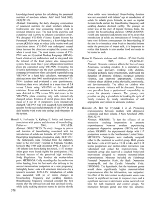 knowledge-based system for calculating the parenteral           when solids were introduced. Breastfeeding duration
      nutrition of newborn infants. Artif Intell Med 2002;            was not associated with infants' age at introduction of
      24(3):217-28.                                                   solids. In infants given formula, as soon as regular
      Abstract: Calculating the daily changing composition            formula feeds started, the breastfeeding frequency and
      of parenteral nutrition for small newborn infants is            suckling duration declined swiftly. The younger an
      troublesome and time consuming routine work in                  infant was at the start of regular formula feeds, the
      neonatal intensive care. The task needs expertise and           shorter the breastfeeding duration. CONCLUSIONS:
      experience and is prone to inherent calculation errors.         Health care personnel and parents need to be aware that
      We designed VIE-PNN (Vienna Expert System for                   introduction of solids and introduction of formula can
      Parenteral Nutrition of Neonates), a knowledge-based            have very different consequences for breastfeeding. If
      system (KBS) in order to reduce daily routine work and          the aim is to introduce other foods to breastfed infants
      calculation errors. VIE-PNN was redesigned several              under the protection of breast milk, it is important to
      times because the clinicians accepted the system only           realize that formula is also another food and needs to
      when it saved time. The most recent version of VIE-             be treated as such.
      PNN uses an Hypertext Markup Language (HTML)-
      based client-server architecture and is integrated into    Hornor G. Domestic violence and children. J Pediatr Health
      the intranet of the local patient data management              Care                 2005;                 19(4):206-12.
      system. Since more than 3 years all parenteral nutrition       Abstract: Domestic violence affects the lives of many
      plans are calculated using VIE-PNN. Evaluating the             Americans, including children. It is imperative that
      system's performance and the users contentedness, we           primary care providers working with children,
      compared 50 nutrition plans calculated in parallel using       including pediatric nurse practitioners, understand the
      VIE-PNN or a hand-held calculator, retrospectively             dynamics of domestic violence, recognize domestic
      analyzed more than 5000 nutrition plans stored in VIE-         violence, and intervene appropriately. Domestic
      PNNs database and evaluated a user questionnaire.              violence places children at risk physically, emotionally,
      Nutrition plans were calculated in a mean time of 2.4          and developmentally. The effect on children who
      versus 7.1min using VIE-PNN or the hand-held                   witness domestic violence will be discussed. Primary
      calculator. Errors and omissions in the nutrition plans        care providers have a professional responsibility to
      were detected in 22% versus 56% and errors in the              screen for domestic violence. The primary care
      VIE-PNN's plans occurring only with interactively              provider can play a pivotal role in breaking the cycle of
      changed values. Reviews of stored plans show that a            family violence by timely identification of and
      mean of 4 out of 16 parameters were interactively              appropriate intervention for domestic violence.
      changed. VIE-PNN was well accepted. Most important
      reasons for the successful operation of VIE-PNN in the     Horowitz JA, Bell M, Trybulski J et al. Promoting
      daily routine work were time savings and robustness of         responsiveness between mothers with depressive
      the system.                                                    symptoms and their infants. J Nurs Scholarsh 2001;
                                                                     33(4):323-9.
Hornell A, Hofvander Y, Kylberg E. Solids and formula:               Abstract: PURPOSE: To test the efficacy of an
    association with pattern and duration of breastfeeding.          interactive coaching intervention to promote
    Pediatrics              2001;               107(3):E38.          responsiveness     between     mothers     experiencing
    Abstract: OBJECTIVES: To study changes in pattern                postpartum depressive symptoms (PPDS) and their
    and duration of breastfeeding associated with the                infants. DESIGN: An experimental design with 117
    introduction of solids and formula. STUDY DESIGN:                postpartum women in the Northeastern United States.
    Descriptive longitudinal, prospective study. SETTING:            METHODS: Participants were randomly assigned
    The participants were recruited from the maternity               either to the treatment or control group. Both groups
    ward in the University Hospital in Uppsala, Sweden,              had home visits at 4-8 weeks, 10-14 weeks, and 14-18
    between May 1989 and December 1992. A total of 15                weeks postpartum and mother-infant interaction was
    189 infants were born during the period, 1 177 mother-           videotaped and coded for responsiveness. The
    infant pairs were found eligible for participation; 57%          treatment group also received a coached behavioral
    declined because of the perceived high workload.                 intervention designed to promote maternal-infant
    Study Population. Five hundred six mother-infant                 responsiveness. Measures included the Edinburgh
    pairs. METHODS: Daily recordings by the mothers on               Postnatal Depression Scale, the Beck Depression
    infant feeding, from the first week after delivery to the        Inventory-II, and the Dyadic Mutuality Code.
    second menstruation postpartum or a new pregnancy;               FINDINGS: The hypothesis, that the treatment group
    fortnightly home visits with structured interviews by a          would show significantly higher maternal-infant
    research assistant. RESULTS: Introduction of solids              responsiveness after the intervention, was supported.
    was associated with no or minor changes in                       No effect of the intervention on depression scores was
    breastfeeding frequency and suckling duration.                   found. A significant increase in responsiveness and a
    Breastfeeding frequency remained constant the first              significant decrease in depression scores occurred over
    month after the introduction and then declined slowly,           time for both treatment and control groups. No
    while daily suckling duration started to decline slowly          interaction between group and time was detected.
578
 