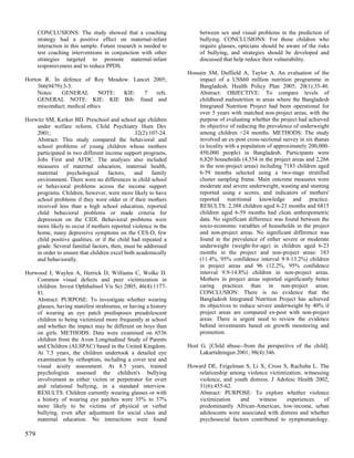 CONCLUSIONS: The study showed that a coaching                   between sex and visual problems in the prediction of
      strategy had a positive effect on maternal-infant               bullying. CONCLUSIONS: For those children who
      interaction in this sample. Future research is needed to        require glasses, opticians should be aware of the risks
      test coaching interventions in conjunction with other           of bullying, and strategies should be developed and
      strategies targeted to promote maternal-infant                  discussed that help reduce their vulnerability.
      responsiveness and to reduce PPDS.
                                                                 Hossain SM, Duffield A, Taylor A. An evaluation of the
Horton R. In defence of Roy Meadow. Lancet 2005;                     impact of a US$60 million nutrition programme in
     366(9479):3-5.                                                  Bangladesh. Health Policy Plan 2005; 20(1):35-40.
     Notes:   GENERAL         NOTE: KIE: 7  refs.                    Abstract: OBJECTIVE: To compare levels of
     GENERAL NOTE: KIE: KIE Bib: fraud and                           childhood malnutrition in areas where the Bangladesh
     misconduct; medical ethics                                      Integrated Nutrition Project had been operational for
                                                                     over 5 years with matched non-project areas, with the
Horwitz SM, Kerker BD. Preschool and school age children             purpose of evaluating whether the project had achieved
    under welfare reform. Child Psychiatry Hum Dev                   its objective of reducing the prevalence of underweight
    2001;                                      32(2):107-24.         among children <24 months. METHODS: The study
    Abstract: This study compared the behavioral and                 involved an ex-post cross-sectional survey in six thanas
    school problems of young children whose mothers                  (a locality with a population of approximately 200,000-
    participated in two different income support programs,           450,000 people) in Bangladesh. Participants were
    Jobs First and AFDC. The analyses also included                  6,820 households (4,554 in the project areas and 2,266
    measures of maternal education, maternal health,                 in the non-project areas) including 7183 children aged
    maternal     psychological      factors,   and    family         6-59 months selected using a two-stage stratified
    environment. There were no differences in child school           cluster sampling frame. Main outcome measures were
    or behavioral problems across the income support                 moderate and severe underweight, wasting and stunting
    programs. Children, however, were more likely to have            reported using z scores, and indicators of mothers'
    school problems if they were older or if their mothers           reported nutritional knowledge and practice.
    received less than a high school education, reported             RESULTS: 2,388 children aged 6-23 months and 6815
    child behavioral problems or made criteria for                   children aged 6-59 months had clean anthropometric
    depression on the CIDI. Behavioral problems were                 data. No significant difference was found between the
    more likely to occur if mothers reported violence in the         socio-economic variables of households in the project
    home, many depressive symptoms on the CES-D, few                 and non-project areas. No significant difference was
    child positive qualities, or if the child had repeated a         found in the prevalence of either severe or moderate
    grade. Several familial factors, then, must be addressed         underweight (weight-for-age) in children aged 6-23
    in order to ensure that children excel both academically         months in the project and non-project areas: 183
    and behaviorally.                                                (11.4%, 95% confidence interval 9.9-13.2%) children
                                                                     in project areas and 96 (12.2%, 95% confidence
Horwood J, Waylen A, Herrick D, Williams C, Wolke D.                 interval 9.9-14.8%) children in non-project areas.
    Common visual defects and peer victimization in                  Mothers in project areas reported significantly better
    children. Invest Ophthalmol Vis Sci 2005; 46(4):1177-            caring practices than in non-project areas.
    81.                                                              CONCLUSION: There is no evidence that the
    Abstract: PURPOSE: To investigate whether wearing                Bangladesh Integrated Nutrition Project has achieved
    glasses, having manifest strabismus, or having a history         its objectives to reduce severe underweight by 40% if
    of wearing an eye patch predisposes preadolescent                project areas are compared ex-post with non-project
    children to being victimized more frequently at school           areas. There is urgent need to review the evidence
    and whether the impact may be different on boys than             behind investments based on growth monitoring and
    on girls. METHODS: Data were examined on 6536                    promotion.
    children from the Avon Longitudinal Study of Parents
    and Children (ALSPAC) based in the United Kingdom.           Host G. [Child abuse--from the perspective of the child].
    At 7.5 years, the children undertook a detailed eye               Lakartidningen 2001; 98(4):346.
    examination by orthoptists, including a cover test and
    visual acuity assessment. At 8.5 years, trained              Howard DE, Feigelman S, Li X, Cross S, Rachuba L. The
    psychologists assessed the children's bullying                  relationship among violence victimization, witnessing
    involvement as either victim or perpetrator for overt           violence, and youth distress. J Adolesc Health 2002;
    and relational bullying, in a standard interview.               31(6):455-62.
    RESULTS: Children currently wearing glasses or with             Abstract: PURPOSE: To explore whether violence
    a history of wearing eye patches were 35% to 37%                victimization   and     witness     experiences    of
    more likely to be victims of physical or verbal                 predominantly African-American, low-income, urban
    bullying, even after adjustment for social class and            adolescents were associated with distress and whether
    maternal education. No interactions were found                  psychosocial factors contributed to symptomatology.

579
 