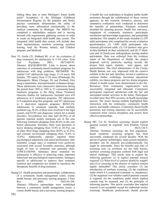 linking these data to meet Michigan's future health            A health fair was undertaken to heighten public health
      goals? Acceptance of the Michigan Childhood                    awareness through the collaboration of these various
      Immunization Registry by the pediatric and family              agencies. In this research, formative, process, and
      practice community demonstrates the utility of                 summative evaluations were conducted to determine
      providing more information electronically to the               the benefits of partnerships. Elements evaluated
      medical community in Michigan. The MDCH has                    included the planning process, health fair relevancy,
      completed a stakeholders analysis and is moving                integration of community resources, participants
      forward with requirements gathering sessions in order          satisfaction and knowledge acquisition, and partnership
      to create an integrated child health data system. The          satisfaction. The samples of this study included (1) 529
      integrated child health data system will include data          adult participants who completed the on-site evaluation
      from immunizations, newborn screening, newborn                 questionnaires; (2) 1,090 child participants who
      hearing, lead, the Women, Infants, and Children                returned gift-reward cards; (3) 114 partners who gave
      program, and Medicaid.                                         written feedback on their satisfaction; and (4) 57 third-
                                                                     year and 16 fourth-year undergraduate nursing student
Hser YI, Grella CE, Hubbard RL et al. An evaluation of               participants. Data was collected from the evidence
     drug treatments for adolescents in 4 US cities. Arch            report of the Department of Health, the project
     Gen          Psychiatry       2001;       58(7):689-95.         proposal, activity protocols, meeting records, the
     Abstract: BACKGROUND: Little is known about                     project final report, students         term papers, and
     outcomes of community-based treatment programs for              questionnaires. The chief administrator of the County
     adolescents with drug problems. METHODS: We                     Health Bureau was very impressed with the creative
     studied 1167 adolescents (age range, 11-18 years; 368           exhibits in the fair and, therefore, invited a coalition to
     females, 799 males) from 4 US cities (Pittsburgh, Pa;           continue further workshops. Seventeen educational
     Minneapolis, Minn; Chicago, Ill; and Portland, Ore)             exhibits, two dance programs and two drama programs
     using a naturalistic, nonexperimental evaluation design.        related to health issues were demonstrated in the fair.
     These adolescents were consecutive admissions during            Resources from community organizations were
     the period from 1993 to 1995 at 23 community-based              successfully integrated and allocated. Community
     treatment programs in the Drug Abuse Treatment                  participants expressed satisfaction with the fair and
     Outcome Studies for Adolescents. Included were 418              anticipated similar activities in the future. Participants
     admissions to 8 residential programs, 292 admissions            revealed more than 80% accuracy in health knowledge
     to 9 outpatient drug-free programs, and 457 admissions          quizzes. The senior nursing students highlighted their
     to 6 short-term inpatient programs. RESULTS:                    interaction with the community, community health
     Adolescents in treatment typically had multiple                 nurses, and health volunteers. Community-based health
     problems (eg, 58.4% of them were involved in the legal          promotion and nursing education can be successfully
     system, and 63.0% met diagnostic criteria for a mental          connected when various disciplines and sectors form
     disorder). Nevertheless, less than half (43.8%) of all          effective partnerships.
     patients reported weekly marijuana use in the year
     following treatment (dropping from 80.4% in the year       Huang MC, Lin SJ. Newborn screening: should explicit
     before admission). Similarly, there were decreases in          parental consent be required? Acta Paediatr Taiwan
     heavy drinking (dropping from 33.8% to 20.3%), use             2003;                                       44(3):126-9.
     of other illicit drugs (dropping from 48.0% to 42.2%),         Abstract: Newborn screening, the first population-
     and criminal involvement (dropping from 75.6% to               based metabolic screening program has been
     52.8%). Additionally, patients reported better                 universally conducted for several decades. With the
     psychological adjustment and school performance after          advent of genetic technologies, many genetic/metabolic
     treatment. Longer stays in treatment were positively           disorders can be detected pre-symptomatically but
     associated with several favorable outcomes, although           might be untreatable. Since the benefits and risks of
     length of time in treatment was generally short.               screening tests on newborns are not fully known,
     CONCLUSIONS: Substance abuse treatment for                     newborn screening programs confront both legal and
     adolescents is effective in achieving many important           ethical challenges. This article aims to explore the
     behavioral and psychological improvements. Strategies          following questions: (1) Is explicit parental consent
     specific to adolescents to improve their treatment             required? (2) What level of consent should be sought?
     retention and completion are needed to maximize the            and (3) Is screening in the absence of explicit consent
     therapeutic benefits of drug treatment.                        legally defensible? This article considers: (1) the
                                                                    introduction of newborn screening, (2) the conditions
Huang CL. Health promotion and partnerships: collaboration          under which it is conducted (voluntary vs. mandatory),
    of a community health management center, county                 (3) the argument over whether explicit parental consent
    health bureau, and university nursing program. J Nurs           is required, (4) the conditions under which implied
    Res                2002;                 10(2):93-104.          consent may be assumed, and (5) the principles of
    Abstract: Effective partnerships were established               informing parents. This article concludes that implied
    between a community health management center, a                 consent is not acceptable except for traditional routine
    county health bureau and a university nursing program.          screening. Healthcare professionals should provide
581
 