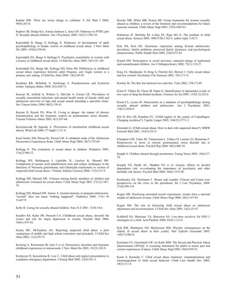 Kaplan RM. There are worse things to celebrate. S Afr Med J 2004;                Kessler MR, White MB, Nelson BS. Group treatments for women sexually
94(4):267-8.                                                                     abused as children: a review of the literature and recommendations for future
                                                                                 outcome research. Child Abuse Negl 2003; 27(9):1045-61.
Kaplow JB, Dodge KA, Amaya-Jackson L, Saxe GN. Pathways to PTSD, part
II: Sexually abused children. Am J Psychiatry 2005; 162(7):1305-10.              Kihlstrom JF, McNally RJ, Loftus EF, Pope HG Jr. The problem of child
                                                                                 sexual abuse. Science 2005; 309(5738):1182-5; author reply 1182-5.
Katerndahl D, Burge S, Kellogg N. Predictors of development of adult
psychopathology in female victims of childhood sexual abuse. J Nerv Ment         Kim HS, Kim HS. Incestuous experience among Korean adolescents:
Dis 2005; 193(4):258-64.                                                         prevalence, family problems, perceived family dynamics, and psychological
                                                                                 characteristics. Public Health Nurs 2005; 22(6):472-82.
Katerndahl DA, Burge S, Kellogg N. Psychiatric comorbidity in women with
a history of childhood sexual abuse. J Child Sex Abus 2005; 14(3):91-105.        Kinard EM. Participation in social activities: maternal ratings of maltreated
                                                                                 and nonmaltreated children. Am J Orthopsychiatry 2002; 72(1):118-27.
Katerndahl DA, Burge SK, Kellogg ND, Parra JM. Differences in childhood
sexual abuse experience between adult Hispanic and Anglo women in a              King JA, Mandansky D, King S, Fletcher KE, Brewer J. Early sexual abuse
primary care setting. J Child Sex Abus 2005; 14(2):85-95.                        and low cortisol. Psychiatry Clin Neurosci 2001; 55(1):71-4.

Kaufman KR, Mohebati A, Sotolongo A. Pseudoseizures and hysterical               Kinsley M. The thin line between love and lust. Time 2002; 159(17):49.
stridor. Epilepsy Behav 2004; 5(2):269-72.
                                                                                 Kintz P, Villain M, Cheze M, Pepin G. Identification of alprazolam in hair in
Kawsar M, Anfield A, Walters E, McCabe S, Forster GE. Prevalence of              two cases of drug-facilitated incidents. Forensic Sci Int 2005; 153(2-3):222-6.
sexually transmitted infections and mental health needs of female child and
adolescent survivors of rape and sexual assault attending a specialist clinic.   Kisiel CL, Lyons JS. Dissociation as a mediator of psychopathology among
Sex Transm Infect 2004; 80(2):138-41.                                            sexually abused children and adolescents. Am J Psychiatry 2001;
                                                                                 158(7):1034-9.
Kaysen D, Resick PA, Wise D. Living in danger: the impact of chronic
traumatization and the traumatic context on posttraumatic stress disorder.       Klit H, Riis LB, Knudsen FU. [Child neglect in the county of Copenhagen.
Trauma Violence Abuse 2003; 4(3):247-64.                                         Changing incidence?]. Ugeskr Laeger 2002; 164(32):3771-3.

Kazimierczak M, Sipinski A. [Prevention of intrafamilial childhood sexual        Klosinski G. [Child sexual abuse. How to deal with suspected abuse?]. MMW
abuse]. Wiad Lek 2004; 57 Suppl 1:131-4.                                         Fortschr Med 2001; 143(5):29-31.

Keck Seeley SM, Perosa SL, Perosa LM. A validation study of the Adolescent       Klumpers UM, Tulen JH, Timmerman L, Fekkes D, Loonen AJ, Boomsma F.
Dissociative Experiences Scale. Child Abuse Negl 2004; 28(7):755-69.             Responsivity to stress in chronic posttraumatic stress disorder due to
                                                                                 childhood sexual abuse. Psychol Rep 2004; 94(2):408-10.
Kellogg N. The evaluation of sexual abuse in children. Pediatrics 2005;
116(2):506-12.                                                                   Knight S. Children abused through prostitution. Emerg Nurse 2002; 10(4):27-
                                                                                 30.
Kellogg ND, Baillargeon J, Lukefahr JL, Lawless K, Menard SW.
Comparison of nucleic acid amplification tests and culture techniques in the     Knopik VS, Heath AC, Madden PA et al. Genetic effects on alcohol
detection of Neisseria gonorrhoeae and Chlamydia trachomatis in victims of       dependence risk: re-evaluating the importance of psychiatric and other
suspected child sexual abuse. J Pediatr Adolesc Gynecol 2004; 17(5):331-9.       heritable risk factors. Psychol Med 2004; 34(8):1519-30.

Kellogg ND, Menard SW. Violence among family members of children and             Kochansky GE, Herrmann F. Shame and scandal: Clinical and Canon Law
adolescents evaluated for sexual abuse. Child Abuse Negl 2003; 27(12):1367-      perspectives on the crisis in the priesthood. Int J Law Psychiatry 2004;
76.                                                                              27(4):299-319.

Kellogg ND, Menard SW, Santos A. Genital anatomy in pregnant adolescents:        Kogan SM. Disclosing unwnated sexual experiences: results from a national
"normal" does not mean "nothing happened". Pediatrics 2004; 113(1 Pt             sample of adolescent women. Child Abuse Negl 2004; 28(2):147-65.
1):e67-9.
                                                                                 Kogan SM. The role of disclosing child sexual abuse on adolescent
Kelly R. Caring for sexually abused children. Nurs N Z 2001; 7(10):14-6.         adjustment and revictimization. J Child Sex Abus 2005; 14(2):25-47.

Kendler KS, Kuhn JW, Prescott CA. Childhood sexual abuse, stressful life         Kohlhoff SA, Marciano TA, Rawstron SA. Low-dose acyclovir for HSV-2
events and risk for major depression in women. Psychol Med 2004;                 meningitis in a child. Acta Paediatr 2004; 93(8):1123-4.
34(8):1475-82.
                                                                                 Kok RM, Matthijsen AH, Marijnissen RM. [Psychic consequences on the
Kenny MC, McEachern AG. Reporting suspected child abuse: a pilot                 elderly of sexual abuse in their youth]. Ned Tijdschr Geneeskd 2005;
comparison of middle and high school counselors and principals. J Child Sex      149(17):905-8.
Abus 2002; 11(2):59-75.
                                                                                 Kooiman CG, Ouwehand AW, ter Kuile MM. The Sexual and Physical Abuse
Kersting A, Reutemann M, Gast U et al. Dissociative disorders and traumatic      Questionnaire (SPAQ). A screening instrument for adults to assess past and
childhood experiences in transsexuals. J Nerv Ment Dis 2003; 191(3):182-9.       current experiences of abuse. Child Abuse Negl 2002; 26(9):939-53.

Keshavarz R, Kawashima R, Low C. Child abuse and neglect presentations to        Kools S, Kennedy C. Child sexual abuse treatment: misinterpretation and
a pediatric emergency department. J Emerg Med 2002; 23(4):341-5.                 mismanagement of child sexual behavior. Child Care Health Dev 2002;
                                                                                 28(3):211-8.



51
 