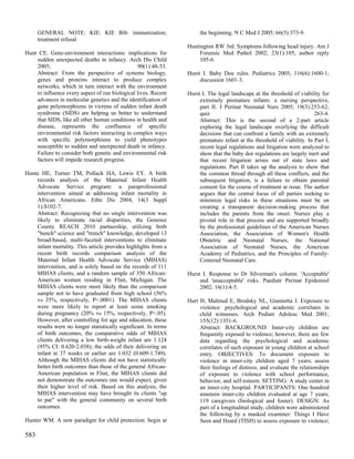 GENERAL NOTE: KIE: KIE Bib: immunization;                       the beginning. N C Med J 2005; 66(5):373-9.
      treatment refusal
                                                                 Huntington RW 3rd. Symptoms following head injury. Am J
Hunt CE. Gene-environment interactions: implications for              Forensic Med Pathol 2002; 23(1):105; author reply
    sudden unexpected deaths in infancy. Arch Dis Child               105-6.
    2005;                                        90(1):48-53.
    Abstract: From the perspective of systems biology,           Hurst I. Baby Doe rules. Pediatrics 2005; 116(6):1600-1;
    genes and proteins interact to produce complex                    discussion 1601-3.
    networks, which in turn interact with the environment
    to influence every aspect of our biological lives. Recent    Hurst I. The legal landscape at the threshold of viability for
    advances in molecular genetics and the identification of          extremely premature infants: a nursing perspective,
    gene polymorphisms in victims of sudden infant death              part II. J Perinat Neonatal Nurs 2005; 19(3):253-62;
    syndrome (SIDS) are helping us better to understand               quiz                                               263-4.
    that SIDS, like all other human conditions in health and          Abstract: This is the second of a 2-part article
    disease, represents the confluence of specific                    exploring the legal landscape overlying the difficult
    environmental risk factors interacting in complex ways            decisions that can confront a family with an extremely
    with specific polymorphisms to yield phenotypes                   premature infant at the threshold of viability. In Part I,
    susceptible to sudden and unexpected death in infancy.            recent legal regulations and litigation were analyzed to
    Failure to consider both genetic and environmental risk           show that the baby doe regulations are largely inert and
    factors will impede research progress.                            that recent litigation arises out of state laws and
                                                                      regulations. Part II takes up the analysis to show that
Hunte HE, Turner TM, Pollack HA, Lewis EY. A birth                    the common thread through all these conflicts, and the
    records analysis of the Maternal Infant Health                    subsequent litigation, is a failure to obtain parental
    Advocate Service program: a paraprofessional                      consent for the course of treatment at issue. The author
    intervention aimed at addressing infant mortality in              argues that the central focus of all parties seeking to
    African Americans. Ethn Dis 2004; 14(3 Suppl                      minimize legal risks in these situations must be on
    1):S102-7.                                                        creating a transparent decision-making process that
    Abstract: Recognizing that no single intervention was             includes the parents from the onset. Nurses play a
    likely to eliminate racial disparities, the Genesee               pivotal role in that process and are supported broadly
    County REACH 2010 partnership, utilizing both                     by the professional guidelines of the American Nurses
    "bench" science and "trench" knowledge, developed 13              Association, the Association of Women's Health
    broad-based, multi-faceted interventions to eliminate             Obstetric and Neonatal Nurses, the National
    infant mortality. This article provides highlights from a         Association of Neonatal Nurses, the American
    recent birth records comparison analysis of the                   Academy of Pediatrics, and the Principles of Family-
    Maternal Infant Health Advocate Service (MIHAS)                   Centered Neonatal Care.
    intervention, and is solely based on the records of 111
    MIHAS clients, and a random sample of 350 African-           Hurst I. Response to Dr Silverman's column. 'Acceptable'
    American women residing in Flint, Michigan. The                   and 'unacceptable' risks. Paediatr Perinat Epidemiol
    MIHAS clients were more likely than the comparison                2002; 16(1):4-5.
    sample not to have graduated from high school (56%
    vs 35%, respectively, P<.0001). The MIHAS clients            Hurt H, Malmud E, Brodsky NL, Giannetta J. Exposure to
    were more likely to report at least some smoking                  violence: psychological and academic correlates in
    during pregnancy (20% vs 15%, respectively, P<.05).               child witnesses. Arch Pediatr Adolesc Med 2001;
    However, after controlling for age and education, these           155(12):1351-6.
    results were no longer statistically significant. In terms        Abstract: BACKGROUND: Inner-city children are
    of birth outcomes, the comparative odds of MIHAS                  frequently exposed to violence; however, there are few
    clients delivering a low birth-weight infant are 1.124            data regarding the psychological and academic
    (95% CI: 0.620-2.038); the odds of their delivering an            correlates of such exposure in young children at school
    infant at 37 weeks or earlier are 1.032 (0.609-1.749).            entry. OBJECTIVES: To document exposure to
    Although the MIHAS clients did not have statistically             violence in inner-city children aged 7 years; assess
    better birth outcomes than those of the general African-          their feelings of distress; and evaluate the relationships
    American population in Flint, the MIHAS clients did               of exposure to violence with school performance,
    not demonstrate the outcomes one would expect, given              behavior, and self-esteem. SETTING: A study center in
    their higher level of risk. Based on this analysis, the           an inner-city hospital. PARTICIPANTS: One hundred
    MIHAS intervention may have brought its clients "up               nineteen inner-city children evaluated at age 7 years;
    to par" with the general community on several birth               119 caregivers (biological and foster). DESIGN: As
    outcomes.                                                         part of a longitudinal study, children were administered
                                                                      the following by a masked examiner: Things I Have
Hunter WM. A new paradigm for child protection: begin at              Seen and Heard (TISH) to assess exposure to violence;

583
 