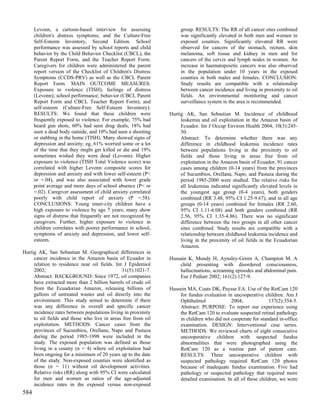 Levonn, a cartoon-based interview for assessing                group. RESULTS: The RR of all cancer sites combined
      children's distress symptoms; and the Culture-Free             was significantly elevated in both men and women in
      Self-Esteem Inventory, Second Edition. School                  exposed counties. Significantly elevated RR were
      performance was assessed by school reports and child           observed for cancers of the stomach, rectum, skin
      behavior by the Child Behavior Checklist (CBCL), the           melanoma, soft tissue and kidney in men and for
      Parent Report Form, and the Teacher Report Form.               cancers of the cervix and lymph nodes in women. An
      Caregivers for children were administered the parent           increase in haematopoietic cancers was also observed
      report version of the Checklist of Children's Distress         in the population under 10 years in the exposed
      Symptoms (CCDS-PRV) as well as the CBCL Parent                 counties in both males and females. CONCLUSION:
      Report Form. MAIN OUTCOME MEASURES:                            Study results are compatible with a relationship
      Exposure to violence (TISH); feelings of distress              between cancer incidence and living in proximity to oil
      (Levonn); school performance; behavior (CBCL Parent            fields. An environmental monitoring and cancer
      Report Form and CBCL Teacher Report Form); and                 surveillance system in the area is recommended.
      self-esteem (Culture-Free Self-Esteem Inventory).
      RESULTS: We found that these children were                Hurtig AK, San Sebastian M. Incidence of childhood
      frequently exposed to violence. For example, 75% had           leukemia and oil exploitation in the Amazon basin of
      heard gun shots, 60% had seen drug deals, 18% had              Ecuador. Int J Occup Environ Health 2004; 10(3):245-
      seen a dead body outside, and 10% had seen a shooting          50.
      or stabbing in the home (TISH). Many showed signs of           Abstract: To determine whether there was any
      depression and anxiety; eg, 61% worried some or a lot          difference in childhood leukemia incidence rates
      of the time that they might get killed or die and 19%          between populations living in the proximity to oil
      sometimes wished they were dead (Levonn). Higher               fields and those living in areas free from oil
      exposure to violence (TISH Total Violence score) was           exploitation in the Amazon basin of Ecuador, 91 cancer
      correlated with higher Levonn composite scores for             cases among children (0-14 years) from the provinces
      depression and anxiety and with lower self-esteem (P<          of Sucumbios, Orellana, Napo, and Pastaza during the
      or =.04), and was also associated with lower grade             period 1985-2000 were studied. The relative risks for
      point average and more days of school absence (P< or           all leukemias indicated significantly elevated levels in
      =.02). Caregiver assessment of child anxiety correlated        the youngest age group (0-4 years), both genders
      poorly with child report of anxiety (P =.58).                  combined (RR 3.48, 95% CI 1.25-9.67), and in all age
      CONCLUSIONS: Young inner-city children have a                  groups (0-14 years) combined for females (RR 2.60,
      high exposure to violence by age 7 years; many show            95% CI 1.11-6.08) and both genders combined (RR
      signs of distress that frequently are not recognized by        2.56, 95% CI 1.35-4.86). There was no significant
      caregivers. Further, higher exposure to violence in            difference between the two groups in all other cancer
      children correlates with poorer performance in school,         sites combined. Study results are compatible with a
      symptoms of anxiety and depression, and lower self-            relationship between childhood leukemia incidence and
      esteem.                                                        living in the proximity of oil fields in the Ecuadorian
                                                                     Amazon.
Hurtig AK, San Sebastian M. Geographical differences in
     cancer incidence in the Amazon basin of Ecuador in         Hussain K, Mundy H, Aynsley-Green A, Champion M. A
     relation to residence near oil fields. Int J Epidemiol         child presenting with disordered consciousness,
     2002;                                     31(5):1021-7.        hallucinations, screaming episodes and abdominal pain.
     Abstract: BACKGROUND: Since 1972, oil companies                Eur J Pediatr 2002; 161(2):127-9.
     have extracted more than 2 billion barrels of crude oil
     from the Ecuadorian Amazon, releasing billions of          Hussein MA, Coats DK, Paysse EA. Use of the RetCam 120
     gallons of untreated wastes and oil directly into the          for fundus evaluation in uncooperative children. Am J
     environment. This study aimed to determine if there            Ophthalmol              2004;             137(2):354-5.
     was any difference in overall and specific cancer              Abstract: PURPOSE: To report our experience using
     incidence rates between populations living in proximity        the RetCam 120 to evaluate suspected retinal pathology
     to oil fields and those who live in areas free from oil        in children who did not cooperate for standard in-office
     exploitation. METHODS: Cancer cases from the                   examination. DESIGN: Interventional case series.
     provinces of Sucumbios, Orellana, Napo and Pastaza             METHODS: We reviewed charts of eight consecutive
     during the period 1985-1998 were included in the               uncooperative children with suspected fundus
     study. The exposed population was defined as those             abnormalities that were photographed using the
     living in a county (n = 4) where oil exploitation had          RetCam 120 as a routine part of patient care.
     been ongoing for a minimum of 20 years up to the date          RESULTS: Three uncooperative children with
     of the study. Non-exposed counties were identified as          suspected pathology required RetCam 120 photos
     those (n = 11) without oil development activities.             because of inadequate fundus examination. Five had
     Relative risks (RR) along with 95% CI were calculated          pathology or suspected pathology that required more
     for men and women as ratios of the age-adjusted                detailed examination. In all of these children, we were
     incidence rates in the exposed versus non-exposed
584
 