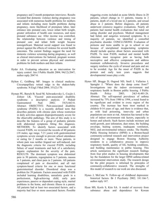 pregnancy and 2-month postpartum interviews. Results              triggering events included an acute febrile illness in 20
      revealed that domestic violence during pregnancy was              patients, school change in 11 patients, trauma in 2
      associated with numerous health problems for mothers              patients, death of a loved one in 2 patients, and sexual
      and infants including more health problems during                 abuse in 2 patients. Before diagnosis, all patients
      pregnancy, more likelihood of premature labor, later              underwent extensive negative evaluations. Nearly all
      entrance into prenatal care, lower infant birth weight,           patients had mental health evaluations that ruled out
      greater utilization of health care resources, and more            eating disorder and psychosis. Medical management
      prenatal substance use. After income was controlled,              had failed, and surgeries worsened symptoms. In a
      the relationship between violence and timing of                   majority of patients, we identified a comorbid
      prenatal care and infant birth weight became                      psychiatric disorder. CONCLUSIONS: Evaluation of
      nonsignificant. Maternal social support was found to              preteens and teens unable to go to school or eat
      protect against the effects of violence for several health        because of unexplained incapacitating symptoms
      outcomes. The current findings suggest the need for               should include queries about factors associated with
      domestic violence screening during pregnancy, as well             PADS. To treat PADS, medical and mental health
      as clinical interventions for battered, pregnant women            clinicians must recognize pain as having both
      in order to prevent serious physical and emotional                nociceptive and affective components and address
      problems for both mothers and their infants.                      treatment collaboratively. Invasive procedures and
                                                                        surgery reinforce the cycle of arousal and pain and are
Hyder AA. Evaluating education as an intervention for                   to be avoided. Age for the onset of PADS in the
    injury control. Am J Public Health 2004; 94(12):2047;               preteen and early teen years suggests that
    author reply 2047-8.                                                developmental issues play a role.

Hylton C, Goldberg MF. Images in clinical medicine.                Hynes HP, Brugge D, Osgood ND, Snell J, Vallarino J,
     Circumpapillary retinal ridge in the shaken-baby                  Spengler J. "Where does the damp come from?"
     syndrome. N Engl J Med 2004; 351(2):170.                          Investigations into the indoor environment and
                                                                       respiratory health in Boston public housing. J Public
Hyman PE, Bursch B, Sood M, Schwankovsky L, Cocjin J,                  Health        Policy        2003;        24(3-4):401-26.
   Zeltzer LK. Visceral pain-associated disability                     Abstract: The self-reported prevalence of asthma
   syndrome: a descriptive analysis. J Pediatr                         increased by 75% from 1980 to 1994, a trend found to
   Gastroenterol         Nutr      2002;       35(5):663-8.            be significant and evident in every region of the
   Abstract: OBJECTIVE: Pain-associated disability                     country. The increase has been most marked in
   syndrome (PADS) is a recently defined term that                     children 0-14 years of age, and there is evidence that,
   describes patients with chronic pain whose restriction              as with lead poisoning, inner-city and urban
   in daily activities appears disproportionately severe for           populations are most at risk. Attention has turned to the
   the observable pathology. The aim of this study is to               role of indoor environment risk factors, especially in
   describe the features of a group of pediatric patients              homes and schools. Such factors include moisture and
   with abdominal symptoms fitting this diagnosis.                     mold growth, pest infestation, dust mites, the building
   METHODS: To identify factors associated with                        envelope, heating systems, inadequate ventilation,
   visceral PADS, we reviewed the records of 40 patients               NO2, and environmental tobacco smoke. The Healthy
   (18 males; age range, 7-21 years) with gastrointestinal             Public Housing Initiative (HPHI) is a Boston-based
   symptoms severe enough to prevent school attendance                 community-centered research and intervention project
   or eating for 2 months or more. These patients, in                  designed to engage Boston Housing Authority
   whom pain was neither feigned nor self-induced, met                 residents in a collaborative process to improve
   the diagnostic criteria for visceral PADS, including                respiratory health, quality of life, building conditions,
   failure of usual treatments and lack of a satisfactory              and building maintenance in public housing. This
   organic explanation for the severity of the pain.                   article summarizes the significant research findings
   RESULTS: The dominant symptom was abdominal                         from four pilot studies in housing developments that
   pain in 30 patients, regurgitation in 5 patients, nausea            lay the foundation for the larger HPHI asthma-related
   in 3 patients, and chest pain in 2 patients. All patients           environmental intervention study. The research design
   complained of pain or discomfort, and all met                       for the pilot projects is informed by principles of
   symptom-based criteria for one or more functional                   community-collaborative research. The strengths of
   gastrointestinal disorder. Disordered sleep was a                   this model of research to our work are also discussed.
   problem for 39 patients. Factors associated with PADS
   included learning disabilities, unrealistic goals in a          Hynes J, McCune N. Follow-up of childhood depression:
   perfectionist, high-achieving child, early pain                     historical factors. Br J Psychiatry 2002; 181:166-7;
   experiences, passive or dependent coping style, marital             author reply 167.
   problems in the home, and chronic illness in a parent.
   All patients had at least two associated factors, and a         Hyun MS, Kools S, Kim SA. A model of recovery from
   majority had four or more associated factors. Possible              substance abuse and dependence for Korean

586
 