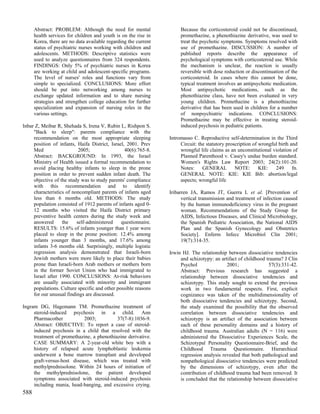 Abstract: PROBLEM: Although the need for mental                 Because the corticosteroid could not be discontinued,
      health services for children and youth is on the rise in        promethazine, a phenothiazine derivative, was used to
      Korea, there are no data available regarding the current        treat the psychotic symptoms. Symptoms resolved with
      status of psychiatric nurses working with children and          use of promethazine. DISCUSSION: A number of
      adolescents. METHODS: Descriptive statistics were               published reports describe the appearance of
      used to analyze questionnaires from 324 respondents.            psychological symptoms with corticosteroid use. While
      FINDINGS: Only 5% of psychiatric nurses in Korea                the mechanism is unclear, the reaction is usually
      are working at child and adolescent-specific programs.          reversible with dose reduction or discontinuation of the
      The level of nurses' roles and functions vary from              corticosteroid. In cases where this cannot be done,
      simple to specialized. CONCLUSIONS: More effort                 typical treatment involves an antipsychotic medication.
      should be put into networking among nurses to                   Most antipsychotic medications, such as the
      exchange updated information and to share nursing               phenothiazine class, have not been evaluated in very
      strategies and strengthen college education for further         young children. Promethazine is a phenothiazine
      specialization and expansion of nursing roles in the            derivative that has been used in children for a number
      various settings.                                               of nonpsychiatric indications. CONCLUSIONS:
                                                                      Promethazine may be effective in treating steroid-
Inbar Z, Meibar R, Shehada S, Irena V, Rubin L, Rishpon S.            induced psychosis in pediatric patients.
     "Back to sleep": parents compliance with the
     recommendation on the most appropriate sleeping             Intromasso C. Reproductive self-determination in the Third
     position of infants, Haifa District, Israel, 2001. Prev          Circuit: the statutory proscription of wrongful birth and
     Med                   2005;                 40(6):765-8.         wrongful life claims as an unconstitutional violation of
     Abstract: BACKGROUND: In 1993, the Israel                        Planned Parenthood v. Casey's undue burden standard.
     Ministry of Health issued a formal recommendation to             Women's Rights Law Report 2003; 24(2):101-20.
     avoid placing healthy infants to sleep in the prone              Notes:     GENERAL         NOTE:       KIE:   249      fn.
     position in order to prevent sudden infant death. The            GENERAL NOTE: KIE: KIE Bib: abortion/legal
     objective of the study was to study parents' compliance          aspects; wrongful life
     with this recommendation and to identify
     characteristics of noncompliant parents of infants aged     Iribarren JA, Ramos JT, Guerra L et al. [Prevention of
     less than 6 months old. METHODS: The study                        vertical transmission and treatment of infection caused
     population consisted of 1912 parents of infants aged 0-           by the human immunodeficiency virus in the pregnant
     12 months who visited the Haifa District primary                  woman. Recommendations of the Study Group for
     preventive health centers during the study week and               AIDS, Infectious Diseases, and Clinical Microbiology,
     answered      the    self-administered    questionnaire.          the Spanish Pediatric Association, the National AIDS
     RESULTS: 15.6% of infants younger than 1 year were                Plan and the Spanish Gynecology and Obstetrics
     placed to sleep in the prone position: 12.4% among                Society]. Enferm Infecc Microbiol Clin 2001;
     infants younger than 3 months, and 17.6% among                    19(7):314-35.
     infants 3-6 months old. Surprisingly, multiple logistic
     regression analysis demonstrated that Israeli-born          Irwin HJ. The relationship between dissociative tendencies
     Jewish mothers were more likely to place their babies            and schizotypy: an artifact of childhood trauma? J Clin
     prone than Israeli-born Arab mothers or mothers born             Psychol               2001;               57(3):331-42.
     in the former Soviet Union who had immigrated to                 Abstract: Previous research has suggested a
     Israel after 1990. CONCLUSIONS: At-risk behaviors                relationship between dissociative tendencies and
     are usually associated with minority and immigrant               schizotypy. This study sought to extend the previous
     populations. Culture specific and other possible reasons         work in two fundamental respects. First, explicit
     for our unusual findings are discussed.                          cognizance was taken of the multidimensionality of
                                                                      both dissociative tendencies and schizotypy. Second,
Ingram DG, Hagemann TM. Promethazine treatment of                     the study examined the possibility that the observed
     steroid-induced psychosis in a child. Ann                        correlation between dissociative tendencies and
     Pharmacother           2003;          37(7-8):1036-9.            schizotypy is an artifact of the association between
     Abstract: OBJECTIVE: To report a case of steroid-                each of these personality domains and a history of
     induced psychosis in a child that resolved with the              childhood trauma. Australian adults (N = 116) were
     treatment of promethazine, a phenothiazine derivative.           administered the Dissociative Experiences Scale, the
     CASE SUMMARY: A 2-year-old white boy with a                      Schizotypal Personality Questionnaire-Brief, and the
     history of relapsed acute lymphoblastic leukemia                 Childhood Trauma Questionnaire. Hierarchical
     underwent a bone marrow transplant and developed                 regression analysis revealed that both pathological and
     graft-versus-host disease, which was treated with                nonpathological dissociative tendencies were predicted
     methylprednisolone. Within 24 hours of initiation of             by the dimensions of schizotypy, even after the
     the methylprednisolone, the patient developed                    contribution of childhood trauma had been removed. It
     symptoms associated with steroid-induced psychosis               is concluded that the relationship between dissociative
     including mania, head-banging, and excessive crying.
588
 