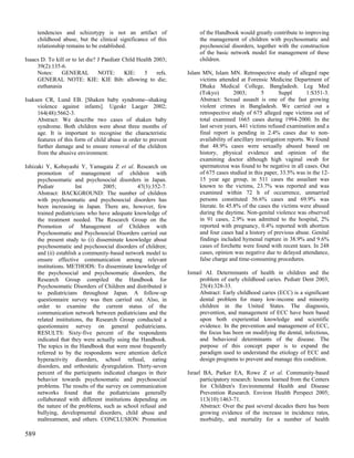 tendencies and schizotypy is not an artifact of                  of the Handbook would greatly contribute to improving
      childhood abuse, but the clinical significance of this           the management of children with psychosomatic and
      relationship remains to be established.                          psychosocial disorders, together with the construction
                                                                       of the basic network model for management of these
Isaacs D. To kill or to let die? J Paediatr Child Health 2003;         children.
     39(2):135-6.
     Notes:     GENERAL          NOTE:       KIE:    5    refs.   Islam MN, Islam MN. Retrospective study of alleged rape
     GENERAL NOTE: KIE: KIE Bib: allowing to die;                      victims attended at Forensic Medicine Department of
     euthanasia                                                        Dhaka Medical College, Bangladesh. Leg Med
                                                                       (Tokyo)         2003;       5       Suppl        1:S351-3.
Isaksen CR, Lund EB. [Shaken baby syndrome--shaking                    Abstract: Sexual assault is one of the fast growing
     violence against infants]. Ugeskr Laeger 2002;                    violent crimes in Bangladesh. We carried out a
     164(48):5662-3.                                                   retrospective study of 675 alleged rape victims out of
     Abstract: We describe two cases of shaken baby                    total examined 1665 cases during 1994-2000. In the
     syndrome. Both children were about three months of                last seven years, 441 victims refused examination and a
     age. It is important to recognise the characteristic              final report is pending in 2.4% cases due to non-
     features of this form of child abuse in order to prevent          availability of ancillary investigation reports. We found
     further damage and to ensure removal of the children              that 48.9% cases were sexually abused based on
     from the abusive environment.                                     history, physical evidence and opinion of the
                                                                       examining doctor although high vaginal swab for
Ishizaki Y, Kobayashi Y, Yamagata Z et al. Research on                 spermatozoa was found to be negative in all cases. Out
     promotion of management of children with                          of 675 cases studied in this paper, 33.5% was in the 12-
     psychosomatic and psychosocial disorders in Japan.                15 year age group, in 511 cases the assailant was
     Pediatr           Int       2005;         47(3):352-7.            known to the victims, 23.7% was reported and was
     Abstract: BACKGROUND: The number of children                      examined within 72 h of occurrence, unmarried
     with psychosomatic and psychosocial disorders has                 persons constituted 56.6% cases and 69.9% was
     been increasing in Japan. There are, however, few                 literate. In 45.8% of the cases the victims were abused
     trained pediatricians who have adequate knowledge of              during the daytime. Non-genital violence was observed
     the treatment needed. The Research Group on the                   in 91 cases, 2.9% was admitted to the hospital, 2%
     Promotion of Management of Children with                          reported with pregnancy, 0.4% reported with abortion
     Psychosomatic and Psychosocial Disorders carried out              and four cases had a history of previous abuse. Genital
     the present study to (i) disseminate knowledge about              findings included hymenal rupture in 38.9% and 9.6%
     psychosomatic and psychosocial disorders of children;             cases of forchette were found with recent tears. In 248
     and (ii) establish a community-based network model to             cases, opinion was negative due to delayed attendance,
     ensure effective communication among relevant                     false charge and time-consuming procedures.
     institutions. METHODS: To disseminate knowledge of
     the psychosocial and psychosomatic disorders, the            Ismail AI. Determinants of health in children and the
     Research Group compiled the Handbook for                          problem of early childhood caries. Pediatr Dent 2003;
     Psychosomatic Disorders of Children and distributed it            25(4):328-33.
     to pediatricians throughout Japan. A follow-up                    Abstract: Early childhood caries (ECC) is a significant
     questionnaire survey was then carried out. Also, in               dental problem for many low-income and minority
     order to examine the current status of the                        children in the United States. The diagnosis,
     communication network between pediatricians and the               prevention, and management of ECC have been based
     related institutions, the Research Group conducted a              upon both experiential knowledge and scientific
     questionnaire survey on general pediatricians.                    evidence. In the prevention and management of ECC,
     RESULTS: Sixty-five percent of the respondents                    the focus has been on modifying the dental, infectious,
     indicated that they were actually using the Handbook.             and behavioral determinants of the disease. The
     The topics in the Handbook that were most frequently              purpose of this concept paper is to expand the
     referred to by the respondents were attention deficit             paradigm used to understand the etiology of ECC and
     hyperactivity disorders, school refusal, eating                   design programs to prevent and manage this condition.
     disorders, and orthostatic dysregulation. Thirty-seven
     percent of the participants indicated changes in their       Israel BA, Parker EA, Rowe Z et al. Community-based
     behavior towards psychosomatic and psychosocial                    participatory research: lessons learned from the Centers
     problems. The results of the survey on communication               for Children's Environmental Health and Disease
     networks found that the pediatricians generally                    Prevention Research. Environ Health Perspect 2005;
     collaborated with different institutions depending on              113(10):1463-71.
     the nature of the problems, such as school refusal and             Abstract: Over the past several decades there has been
     bullying, developmental disorders, child abuse and                 growing evidence of the increase in incidence rates,
     maltreatment, and others. CONCLUSION: Promotion                    morbidity, and mortality for a number of health

589
 