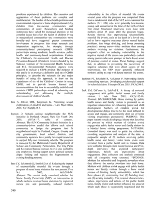 problems experienced by children. The causation and              vulnerability to the effects of stressful life events
      aggravation of these problems are complex and                    several years after the program was completed. Data
      multifactorial. The burden of these health problems and          from a randomized trial of the NFP were examined for
      environmental exposures is borne disproportionately by           mothers (N = 324) who were generally low-income,
      children from low-income communities and                         young, and unmarried at the time of the birth of their
      communities of color. Researchers and funding                    first child. Structured interviews were done with
      institutions have called for increased attention to the          mothers about 15 years after the program began.
      complex issues that affect the health of children living         Results showed that experiencing uncontrollable
      in marginalized communities--and communities more                stressful life events, such as the death of a loved one,
      broadly--and have suggested greater community                    led to fewer negative outcomes (fewer mental health
      involvement in processes that shape research and                 problems, less binge drinking, and better parenting
      intervention approaches, for example, through                    practices) among nurse-visited mothers than among
      community-based participatory research (CBPR)                    mothers receiving no visitation. Furthermore, the
      partnerships among academic, health services, public             program's effect on reducing vulnerability to the
      health, and community-based organizations. Centers               negative impact of life events was particularly evident
      for Children's Environmental Health and Disease                  among parents who were younger or had a lower sense
      Prevention Research (Children's Centers) funded by the           of personal control at intake. These findings suggest
      National Institute of Environmental Health Sciences              that, in addition to preventing the occurrence of
      and U.S. Environmental Protection Agency were                    negative outcomes that were direct targets of the
      required to include a CBPR project. The purpose of               intervention, the NFP more generally enhanced
      this article is to provide a definition and set of CBPR          mothers' ability to cope with future stressful life events.
      principles, to describe the rationale for and major
      benefits of using this approach, to draw on the             Jaatinen PT, Erkolahti R, Asikainen P. Networking family
      experiences of six of the Children's Centers in using             counselling services. Developing psychosocial support
      CBPR, and to provide lessons learned and                          for school children. J Interprof Care 2005; 19(3):294-5.
      recommendations for how to successfully establish and
      maintain CBPR partnerships aimed at enhancing our           Jack SM, DiCenso A, Lohfeld L. A theory of maternal
      understanding       and    addressing     the    multiple        engagement with public health nurses and family
      determinants of children's health.                               visitors. J Adv Nurs 2005; 49(2):182-90.
                                                                       Abstract: BACKGROUND: Home visiting by public
Iton A, Oliver MM, Torgensen K. Preventing sexual                      health nurses and family visitors is promoted as an
     exploitation of children and teens. J Law Med Ethics              important intervention for enhancing parent and child
     2005; 33(4 Suppl):38-9.                                           development. Mothers of children at-risk for
                                                                       developmental delays tend to be the most difficult to
Iverson D. Schools uniting neighborhoods: the SUN                      access and engage, and commonly drop out of home
     initiative in Portland, Oregon. New Dir Youth Dev                 visiting programmes prematurely. PURPOSE: This
     2005;       (107):81-7,     table     of      contents.           paper reports a study developing a theory that describes
     Abstract: The SUN Community Schools Initiative is a               the process by which mothers of children at-risk
     community-driven model that allows each school                    engage with public health nurses and family visitors in
     community to design the programs that fit                         a blended home visiting programme. METHODS:
     neighborhood needs in Portland, Oregon. County and                Grounded theory was used to guide the collection,
     city governments, local school districts, and                     recording, organization and analysis of the data. A
     community agencies have jointly leveraged resources               purposeful sample of 20 mothers receiving public
     to support fifty-one community schools. The program               health nurse and family visitor home visits were
     is managed by the Multnomah County Department of                  recruited from a public health unit in Canada. Data
     School and Community Partnerships. The City Parks                 were collected through client record reviews and 29 in-
     and Recreation Bureau oversees twelve sites staffed by            depth    interviews     that   explored     participants'
     city employees. Strong support across political systems           experiences, beliefs       and    expectations about
     aligns funding and reduces the fragmentation in                   engagement. Data collection and analysis continued
     existing funding patterns.                                        until all categories were saturated. FINDINGS:
                                                                       Mothers felt vulnerable and frequently powerless when
Izzo CV, Eckenrode JJ, Smith EG et al. Reducing the impact             they allowed the service providers into their home.
     of uncontrollable stressful life events through a                 Mothers with children at-risk engage with public health
     program of nurse home visitation for new parents. Prev            nurses and family visitors through a basic social
     Sci                2005;                 6(4):269-74.             process of limiting family vulnerability, which has
     Abstract: The current study examined whether the                  three phases: (1) overcoming fear; (2) building trust;
     Nurse Family Partnership (NFP), an intervention in                and (3) seeking mutuality. The personal characteristics,
     which mothers received home visitation by registered              values, experiences and actions of the public health
     nurses pre- and postnatally, reduced mothers'                     nurse, family visitor and mother influence the speed at
                                                                       which each phase is successfully negotiated and the
590
 