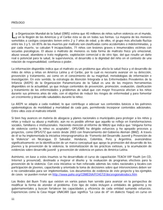 PRÓLOGO



L   a Organización Mundial de la Salud (OMS) estima que 40 millones de niños sufren violencia en el mundo,
    y en la Región de las Américas y el Caribe ésta se da en todas sus formas. La mayoría de los menores
sometidos a castigos corporales tienen entre 2 y 7 años de edad, y de ellos, el grupo más afectado fluctúa
entre los 3 y 5. Un 85% de las muertes por maltrato son clasificadas como accidentales o indeterminadas, y
por cada muerte, se calculan 9 incapacitados, 71 niños con lesiones graves e innumerables víctimas con
secuelas psicológicas. El abuso o maltrato de menores es toda forma de maltrato físico y/o emocional,
abuso sexual, abandono o trato negligente, explotación comercial o de otro tipo, del que resulte un daño
real o potencial para la salud, la supervivencia, el desarrollo o la dignidad del niño en el contexto de una
relación de responsabilidad, confianza o poder.

La información disponible indica que el maltrato es un problema que afecta la salud física y el desarrollo de
miles de niños y niñas en América Latina y el Caribe, por lo cual es necesario avanzar en su detección,
prevención y tratamiento, así como en el conocimiento de su magnitud, metodologías de información e
investigación. En este sentido, la estrategia de Atención Integrada a las Enfermedades Prevalentes de la
Infancia (AIEPI) de la Organización Panamericana de la Salud es una de las mejores herramientas
disponibles en la actualidad, ya que incluye contenidos de prevención, promoción, evaluación, clasificación
y tratamiento de las enfermedades y problemas de salud que con mayor frecuencia afectan a los niños
durante sus primeros años de vida, con el objetivo de reducir los riesgos de enfermedad y para fomentar
un crecimiento y desarrollo saludables durante la niñez.

La AIEPI se adapta a cada realidad, lo que contribuye a adecuar sus contenidos básicos a los patrones
epidemiológicos de morbilidad y mortalidad de cada país, permitiendo incorporar contenidos adicionales.
Entre ellos está el maltrato infantil.

Si bien hay avances en materia de abogacía y planes nacionales o municipales para proteger a los niños y
niñas y reducir su abuso y maltrato, aún no es posible afirmar que aquello se refleje en transformaciones
sociales, familiares e institucionales. Haciendo mención al informe de NNUU que indica que “ninguna forma
de violencia contra la niñez es aceptable”, OPS/OMS ha dirigido esfuerzos y ha apoyado procesos y
proyectos, como OPS/GTZ que existe desde 2003 con financiamiento del Gobierno Alemán (BMZ). A través
de él se ha implementado la iniciativa interprogramática de “Fomento del Desarrollo Juvenil y Prevención de
la Violencia” en Nicaragua, El Salvador, Honduras, Colombia, Perú y Argentina, avanzándose
significativamente en la identificación de un marco conceptual que apoye la promoción del desarrollo de los
jóvenes y la prevención de la violencia, la sistematización de las prácticas exitosas, y la acumulación de
evidencias sobre desarrollo juvenil y prevención de violencia en países de América Latina.

Asimismo, en base a estos insumos se ha desarrollado el curso de capacitación TEACH VIP Youth (en CD,
Internet y presencial), destinado a mejorar el diseño y la evaluación de programas efectivos para la
prevención de la violencia. Con esta iniciativa se han reforzado además las redes nacionales y locales con
participación de jóvenes, capacitando y orientado la toma de decisiones sobre qué intervenciones deben ser
o no consideradas para ser implementadas. Los documentos de evidencia de este proyecto y los ejemplos
de casos se pueden revisar en http://www.paho.org/CDMEDIA/FCHGTZ/docsregionalesdocs.htm

Las Redes del Buen Trato que existen en varios países han servido para avanzar en la perspectiva de
modificar la forma de atender el problema. Este tipo de redes incluyen a entidades de gobierno y no
gubernamentales y buscan fortalecer las capacidades y eficiencia de cada entidad sumando esfuerzos.
Experiencias como la Casa Hogar UNACARI (que significa "La casa de él" en dialecto Yaqui) en curso en

iii
 