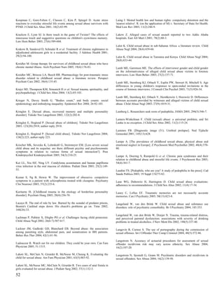 Koopman C, Gore-Felton C, Classen C, Kim P, Spiegel D. Acute stress              Laing J. Mental health law and human rights: compulsory detention and the
reactions to everyday stressful life events among sexual abuse survivors with    'nearest relative'. R. (on the application of M) v. Secretary of State for Health.
PTSD. J Child Sex Abus 2001; 10(2):83-99.                                        Med Law Rev 2003; 11(2):246-9.

Krackow E, Lynn SJ. Is there touch in the game of Twister? The effects of        Lakew Z. Alleged cases of sexual assault reported to two Addis Ababa
innocuous touch and suggestive questions on children's eyewitness memory.        hospitals. East Afr Med J 2001; 78(2):80-3.
Law Hum Behav 2003; 27(6):589-604.
                                                                                 Lalor K. Child sexual abuse in sub-Saharan Africa: a literature review. Child
Krakow B, Sandoval D, Schrader R et al. Treatment of chronic nightmares in       Abuse Negl 2004; 28(4):439-60.
adjudicated adolescent girls in a residential facility. J Adolesc Health 2001;
29(2):94-100.                                                                    Lalor K. Child sexual abuse in Tanzania and Kenya. Child Abuse Negl 2004;
                                                                                 28(8):833-44.
Kreidler M. Group therapy for survivors of childhood sexual abuse who have
chronic mental illness. Arch Psychiatr Nurs 2005; 19(4):176-83.                  Lamb ME, Garretson ME. The effects of interviewer gender and child gender
                                                                                 on the informativeness of alleged child sexual abuse victims in forensic
Kreidler MC, Briscoe LA, Beech RR. Pharmacology for post-traumatic stress        interviews. Law Hum Behav 2003; 27(2):157-71.
disorder related to childhood sexual abuse: a literature review. Perspect
Psychiatr Care 2002; 38(4):135-45.                                               Lamb ME, Sternberg KJ, Orbach Y, Esplin PW, Stewart H, Mitchell S. Age
                                                                                 differences in young children's responses to open-ended invitations in the
Krejci MJ, Thompson KM, Simonich H et al. Sexual trauma, spirituality, and       course of forensic interviews. J Consult Clin Psychol 2003; 71(5):926-34.
psychopathology. J Child Sex Abus 2004; 13(2):85-103.
                                                                                 Lamb ME, Sternberg KJ, Orbach Y, Hershkowitz I, Horowitz D. Differences
Krieger N, Davey Smith G. "Bodies count," and body counts: social                between accounts provided by witnesses and alleged victims of child sexual
epidemiology and embodying inequality. Epidemiol Rev 2004; 26:92-103.            abuse. Child Abuse Negl 2003; 27(9):1019-31.

Kringlen E. [Sexual abuse, recovered memory and multiple personality             Lamberg L. Researchers seek roots of pedophilia. JAMA 2005; 294(5):546-7.
disorder]. Tidsskr Nor Laegeforen 2002; 122(2):202-8.
                                                                                 Lamers-Winkelman F. Child (sexual) abuse: a universal problem, and Sri
Kringlen E, Hoglend P. [Sexual abuse of children]. Tidsskr Nor Laegeforen        Lanka is no exception. J Child Sex Abus 2002; 11(2):115-24.
2003; 123(20):2918; author reply 2918.
                                                                                 Lammes FB. [Diagnostic image (31). Urethral prolapse]. Ned Tijdschr
Kringlen E, Hoglend P. [Sexual child abuse]. Tidsskr Nor Laegeforen 2004;        Geneeskd 2001; 145(13):628.
124(2):223; author reply 223.
                                                                                 Lampe A. [The prevalence of childhood sexual abuse, physical abuse and
Krischer MK, Sevecke K, Lehmkuhl G, Steinmeyer EM. [Less severe sexual           emotional neglect in Europe]. Z Psychosom Med Psychother 2002; 48(4):370-
child abuse and its sequelae: are there different psychic and psychosomatic      80.
symptoms in relation to various forms of sexual interaction?]. Prax
Kinderpsychol Kinderpsychiatr 2005; 54(3):210-25.                                Lampe A, Doering S, Rumpold G et al. Chronic pain syndromes and their
                                                                                 relation to childhood abuse and stressful life events. J Psychosom Res 2003;
Kui LL, Xiu HZ, Ning LY. Condyloma acuminatum and human papilloma                54(4):361-7.
virus infection in the oral mucosa of children. Pediatr Dent 2003; 25(2):149-
53.                                                                              Landini TS. [Pedophile, who are you? A study of pedophilia in the press]. Cad
                                                                                 Saude Publica 2003; 19 Suppl 2:S273-82.
Kumar S, Ng B, Howie W. The improvement of obsessive- compulsive
symptoms in a patient with schizophrenia treated with clozapine. Psychiatry      Lane WG, Dubowitz H, Harrington D. Child sexual abuse evaluations:
Clin Neurosci 2003; 57(2):235-6.                                                 adherence to recommendations. J Child Sex Abus 2002; 11(4):17-34.

Kuritarne IS. [Childhood trauma in the etiology of borderline personality        Laney C, Loftus EF. Traumatic memories are not necessarily accurate
disorder]. Psychiatr Hung 2005; 20(4):256-70.                                    memories. Can J Psychiatry 2005; 50(13):823-8.

Lacayo R. The end of rule by law. Burned by the scandal of predator priests,     Langeland W, van den Brink W. Child sexual abuse and substance use
Boston's Cardinal steps down. His church's problems go on. Time 2002;            disorders: role of psychiatric comorbidity. Br J Psychiatry 2004; 185:353.
160(26):33.
                                                                                 Langeland W, van den Brink W, Draijer N. Trauma, trauma-related distress,
Lachman P, Poblete X, Ebigbo PO et al. Challenges facing child protection.       and perceived parental dysfunction: associations with severity of drinking
Child Abuse Negl 2002; 26(6-7):587-617.                                          problems in treated alcoholics. J Nerv Ment Dis 2002; 190(5):337-40.

Lackner JM, Gudleski GD, Blanchard EB. Beyond abuse: the association             Langevin R, Curnoe S. The use of pornography during the commission of
among parenting style, abdominal pain, and somatization in IBS patients.         sexual offenses. Int J Offender Ther Comp Criminol 2004; 48(5):572-86.
Behav Res Ther 2004; 42(1):41-56.
                                                                                 Langstrom N. Accuracy of actuarial procedures for assessment of sexual
Ladouceur R. Watch out for our children. They could be your own. Can Fam         offender recidivism risk may vary across ethnicity. Sex Abuse 2004;
Physician 2005; 51:1315.                                                         16(2):107-20.

Lahoti SL, McClain N, Girardet R, McNeese M, Cheung K. Evaluating the            Langstrom N, Sjostedt G, Grann M. Psychiatric disorders and recidivism in
child for sexual abuse. Am Fam Physician 2001; 63(5):883-92.                     sexual offenders. Sex Abuse 2004; 16(2):139-50.

Lahoti SL, McNeese MC, McClain N, Girardet R. Two cases of anal fistula in
girls evaluated for sexual abuse. J Pediatr Surg 2002; 37(1):132-3.

52
 