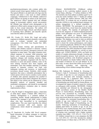 psychiatrists/psychologists who evaluate adults who              Abstract: BACKGROUND: Childhood asthma
      commit sexual crimes against children on the Internet.           continues to be a growing medical concern in the
      The typical offender is an adult male who logs onto the          United States, affecting > 17 million children in 1998.
      Internet and enters a chat room in which children                The mortality rate from asthma in children aged 5 to 14
      congregate. Unbeknownst to the offender, undercover              years has nearly doubled, from 1.7 deaths per million
      police officers are posing as minors in the chat rooms.          to 3.2 deaths per million between 1980 and 1993.
      The undercover officer (pretend kid) and offender                OBJECTIVE: To evaluate the use of artificial neural
      engage in increasingly explicit, sexual conversation;            networks (ANNs) to rate problem-based strategies for
      the offender may transmit erotic photographs to the              asthma management in a defined population of
      undercover officer and/or arrange to meet at a motel in          children. METHODS: The participants in our study
      order to have sexual intercourse. The authors will               were recruited from a local inner-city medical facility
      discuss the relevant legal, clinical, and ethical aspects        in Los Angeles. The majority of participants had
      of examining these offenders, and describe specific              received the diagnosis of mild-to-moderate-persistent
      cases that the author (2) evaluated.                             asthma. Each participant was given 10 asthma-based
                                                                       problems and asked to manage them. Each
Jaffe PG, Crooks CV, Wolfe DA. Legal and policy                        management decision and its order were entered into a
     responses to children exposed to domestic violence: the           database. This database was used to train an artificial
     need to evaluate intended and unintended                          neural network (ANN). The trained ANN was then
     consequences. Clin Child Fam Psychol Rev 2003;                    used to cluster the various performances, and outputs
     6(3):205-13.                                                      were evaluated graphically. RESULTS: Three hundred
     Abstract: Greater training and specialization in                  five performances were analyzed through our trained
     working with children exposed to domestic violence                neural network. Our ANN classified five major clusters
     has resulted in new policies, interagency protocols, and          representing different approaches to solving an acute
     legislation in many states. This paper examines court-            asthma case. CONCLUSIONS: ANNs can build rich
     related responses in criminal, child protection, and              models of complex phenomena through a training and
     family court custody proceedings, which highlight                 pattern-recognition process. Such networks can solve
     legislative changes and resulting systemic change.                classification problems with ill-defined categories in
     Although this legislation originated with the best of             which the patterns are deeply hidden within the data,
     intentions to assist and protect children, some of the            and models of behavior are not well defined. In our
     most striking outcomes have been negative and                     pilot study, we have shown that ANNs can be useful in
     unintended. Laws that mandate reporting of children               automating      evaluation    and    improving      our
     exposed to domestic violence can clash with                       understanding of how children manage their asthma.
     inadequate training and resources, or inadvertently
     revictimize abused women. Similarly, child custody           Jakobsen MS, Sodemann M, Molbak K, Alvarenga IJ,
     legislation that raises a rebuttable presumption that a           Nielsen J, Aaby P. Termination of breastfeeding after
     violent spouse will not receive custody or joint custody          12 months of age due to a new pregnancy and other
     of children after parental separation has resulted in             causes is associated with increased mortality in
     greater skepticism about abuse allegations We propose             Guinea-Bissau. Int J Epidemiol 2003; 32(1):92-6.
     that efforts at law reform can be enhanced by a more              Abstract: BACKGROUND: As part of an assessment
     thoughtful analysis of potential intended and                     of breastfeeding and child health in Guinea-Bissau, we
     unintended consequences, and should be accompanied                investigated the impact of mother's reason for weaning
     by a comprehensive evaluation plan to monitor                     on subsequent child mortality. METHODS: Children
     implementation effects.                                           were identified and followed by the demographic
                                                                       health surveillance system of the Bandim Health
Jain V, Ray M, Singhi S. Strangulation injury, a fatal form            Project in Guinea-Bissau. Breastfeeding status and
     of child abuse. Indian J Pediatr 2001; 68(6):571-2.               survival were ascertained by 3-monthly follow-up
     Abstract: Strangulation is a common method of                     home visits. At termination of breastfeeding mothers
     committing murder, though underreported in Indian                 were interviewed about her reasons for weaning. In all,
     literature. We managed a girl child, victim of child              1423 children who terminated breastfeeding after 12
     abuse who later succumbed to its neurological                     months of age were followed to 3 years of age.
     complications. This case report describes the clinical            RESULTS: Median length of breastfeeding was 22
     features associated with such injuries and                        months. Following termination of breastfeeding, 66
     complications which should be anticipated in such                 children died before 36 months of age. In all, 62%
     cases.                                                            (879/1423) were weaned because they were 'healthy'.
                                                                       Compared with the 'healthy' children, all other causes
Jaing JT, Sepulveda JA, Casillas AM. Novel computer-                   of weaning were associated with a higher mortality
     based assessment of asthma strategies in inner-city               (mortality ratio [MR] = 2.97, 95% CI: 1.54-5.73). For
     children. Ann Allergy Asthma Immunol 2001;                        237 children weaned due to a new pregnancy the MR
     87(3):230-7.                                                      was 3.25 (95% CI: 1.45-7.30). Seventy-five children
                                                                       weaned because of illness had a 2.98 (95% CI: 0.95-
592
 