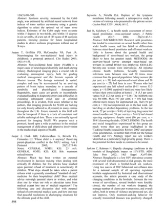 124(5):496-503.                                               Jayasena A, Niriella DA. Rupture of the tympanic
      Abstract: Scoliosis severity, measured by the Cobb                 membrane following assault: a retrospective study of
      angle, was estimated by artificial neural network from             victims of violence who presented to the private sector.
      indices of torso surface asymmetry using a genetic                 Ceylon Med J 2001; 46(4):161-2.
      algorithm to select the optimal set of input torso
      indices. Estimates of the Cobb angle were accurate            Jeal N, Salisbury C. A health needs assessment of street-
      within 5 degrees in two-thirds, and within 10 degrees              based prostitutes: cross-sectional survey. J Public
      in six-sevenths, of a test set of 115 scans of 48 scoliosis        Health          (Oxf)         2004;         26(2):147-51.
      patients, showing promise for future longitudinal                  Abstract: BACKGROUND: Research with prostitutes
      studies to detect scoliosis progression without use of             has tended to concentrate on sexual health rather than
      X-rays.                                                            wider health issues, and has failed to differentiate
                                                                         between street-based prostitutes and off-street workers.
Jaspan T, Griffiths PD, McConachie NS, Punt JA.                          Little is known about the general health and
     Neuroimaging for non-accidental head injury in                      background of street-based sex workers, the group
     childhood: a proposed protocol. Clin Radiol 2003;                   likely to have the greatest needs. METHODS: An
     58(1):44-53.                                                        interview-based survey amongst street-based sex
     Abstract: Non-accidental head injury (NAHI) is a                    workers in central Bristol was employed. RESULTS:
     major cause of neurological disability and death during             Seventy-one women were interviewed. All reported
     infancy. Radiological imaging plays a crucial role in               chronic health problems. Sexually transmitted
     evaluating craniospinal injury, both for guiding                    infections were between nine and 60 times more
     medical management and the forensic aspects of                      common than the general population. Many women (44
     abusive trauma. The damage sustained is varied,                     per cent; n = 31) had experienced sexual abuse and 38
     complex and may be accompanied by an evolving                       per cent (n = 27) had been in care. Women who had
     pattern of brain injury secondary to a cascade of                   experienced care left school earlier (14.1 versus 15.5
     metabolic      and      physiological      derangements.            years; p < 0.0001 unpaired t-test) and were less likely
     Regrettably, many cases are poorly or incompletely                  to have their own children at home [1/18 (5.5 per cent)
     evaluated leading to diagnostic errors and difficulties in          versus 8/25 (32 per cent); p = 0.06) The stillbirth rate
     executing subsequent child care or criminal                         was 50/1000. Most (97 per cent; n = 69) had been
     proceedings. It is evident, from cases referred to the              offered more money for unprotected sex. Half (51 per
     authors, that imaging protocols for NAHI are lacking                cent; n = 36) had unprotected sex in the last week. All
     (or only loosely adhered to, if present) in many centres            had drug or alcohol dependency problems. In the last
     throughout the U.K. Future research in this field will              week, 22 per cent (n = 9/41) of injecting drug users had
     also be hampered if there is a lack of consistent and               shared needles and 59 per cent (n = 24/41) had shared
     reliable radiological data. There is no nationally agreed           injecting equipment, despite most (96 per cent; n =
     protocol for imaging NAHI. We propose such a                        39/41) knowing the risks. CONCLUSIONS: The health
     protocol, based upon a wide experience in the medical               and social inequalities experienced by this group are
     management of child abuse and extensive involvement                 much worse than any group highlighted in the
     in the medicolegal aspects of NAHI.                                 'Tackling Health Inequalities Review 2002' and appear
                                                                         cross generational. In neither that report nor the Sexual
Jasper J, Clark WD, Cabrera-Meza G, Berseth CL,                          Health and HIV Strategy report are sex workers
     Fernandes CJ. Whose child is it anyway? Resolving                   identified as a particularly high priority group. There is
     parent-physician conflict in the NICU setting. Am J                 the potential for their needs to continue to be unmet.
     Perinatol               2003;             20(7):373-80.
     Notes: GENERAL NOTE: KIE: 23 refs.                             Jenkins C, Rahman H. Rapidly changing conditions in the
     GENERAL NOTE: KIE: KIE Bib: treatment                               brothels of Bangladesh: impact on HIV/STD. AIDS
     refusal/minors                                                      Educ     Prev     2002;    14(3    Suppl     A):97-106.
     Abstract: Much has been written on parental                         Abstract: Bangladesh is a low HIV prevalence country
     involvement in decision making when dealing with                    with several well-documented at-risk groups, the most
     critically ill children, but few articles have touched              prominent of which is brothel-based sex workers.
     upon parental refusal of treatment in noncritically ill             Using two waves of HIV behavioral surveillance data
     children. What steps should be taken when a parent                  for a national sample of all operating registered
     refuses what is generally considered "standard of care"             brothels supplemented by historical and observational
     medicine for their hospitalized child? Does medical                 accounts, this article presents a case study of the
     advice outweigh parental views or wishes, and what                  changing conditions in the brothels. Between the two
     does one do when our role as physician turns from                   waves of surveillance, several brothels were forcibly
     medical expert into one of medical negotiator? The                  closed; the number of sex workers dropped; the
     following case and discussion deal with parental                    average number of clients per woman rose; and overall
     refusal of conventional medical care, and how one may               safety, both in terms of violence and protected sex, did
     find peaceful resolutions to challenging situations for             not improve. Only treatment-seeking behavior for
     the ultimate good of the child.                                     sexually transmitted diseases was positively changed.
595
 