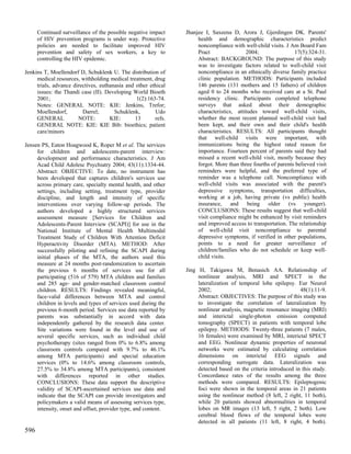 Continued surveillance of the possible negative impact    Jhanjee I, Saxeena D, Arora J, Gjerdingen DK. Parents'
      of HIV prevention programs is under way. Protective            health and demographic characteristics predict
      policies are needed to facilitate improved HIV                 noncompliance with well-child visits. J Am Board Fam
      prevention and safety of sex workers, a key to                 Pract                2004;                17(5):324-31.
      controlling the HIV epidemic.                                  Abstract: BACKGROUND: The purpose of this study
                                                                     was to investigate factors related to well-child visit
Jenkins T, Moellendorf D, Schuklenk U. The distribution of           noncompliance in an ethnically diverse family practice
     medical resources, withholding medical treatment, drug          clinic population. METHODS: Participants included
     trials, advance directives, euthanasia and other ethical        146 parents (131 mothers and 15 fathers) of children
     issues: the Thandi case (II). Developing World Bioeth           aged 0 to 24 months who received care at a St. Paul
     2001;                                      1(2):163-74.         residency clinic. Participants completed telephone
     Notes: GENERAL NOTE: KIE: Jenkins, Trefor;                      surveys that asked about their demographic
     Moellendorf,        Darrel;       Schuklenk,       Udo          characteristics, attitudes toward well-child visits,
     GENERAL           NOTE:         KIE:       13      refs.        whether the most recent planned well-child visit had
     GENERAL NOTE: KIE: KIE Bib: bioethics; patient                  been kept, and their own and their child's health
     care/minors                                                     characteristics. RESULTS: All participants thought
                                                                     that well-child visits were important, with
Jensen PS, Eaton Hoagwood K, Roper M et al. The services             immunizations being the highest rated reason for
     for children and adolescents-parent interview:                  importance. Fourteen percent of parents said they had
     development and performance characteristics. J Am               missed a recent well-child visit, mostly because they
     Acad Child Adolesc Psychiatry 2004; 43(11):1334-44.             forgot. More than three fourths of parents believed visit
     Abstract: OBJECTIVE: To date, no instrument has                 reminders were helpful, and the preferred type of
     been developed that captures children's services use            reminder was a telephone call. Noncompliance with
     across primary care, specialty mental health, and other         well-child visits was associated with the parent's
     settings, including setting, treatment type, provider           depressive symptoms, transportation difficulties,
     discipline, and length and intensity of specific                working at a job, having private (vs public) health
     interventions over varying follow-up periods. The               insurance, and being older (vs younger).
     authors developed a highly structured services                  CONCLUSIONS: These results suggest that well-child
     assessment measure [Services for Children and                   visit compliance might be enhanced by visit reminders
     Adolescents-Parent Interview (SCAPI)] for use in the            and improved access to transportation. The relationship
     National Institute of Mental Health Multimodal                  of well-child visit noncompliance to parental
     Treatment Study of Children With Attention Deficit              depressive symptoms, if verified in other populations,
     Hyperactivity Disorder (MTA). METHOD: After                     points to a need for greater surveillance of
     successfully piloting and refining the SCAPI during             children/families who do not schedule or keep well-
     initial phases of the MTA, the authors used this                child visits.
     measure at 24 months post-randomization to ascertain
     the previous 6 months of services use for all              Jing H, Takigawa M, Benasich AA. Relationship of
     participating (516 of 579) MTA children and families            nonlinear analysis, MRI and SPECT in the
     and 285 age- and gender-matched classroom control               lateralization of temporal lobe epilepsy. Eur Neurol
     children. RESULTS: Findings revealed meaningful,                2002;                                       48(1):11-9.
     face-valid differences between MTA and control                  Abstract: OBJECTIVES: The purpose of this study was
     children in levels and types of services used during the        to investigate the correlation of lateralization by
     previous 6-month period. Services use data reported by          nonlinear analysis, magnetic resonance imaging (MRI)
     parents was substantially in accord with data                   and interictal single-photon emission computed
     independently gathered by the research data center.             tomography (SPECT) in patients with temporal lobe
     Site variations were found in the level and use of              epilepsy. METHODS: Twenty-three patients (7 males,
     several specific services, such as individual child             16 females) were examined by MRI, interictal SPECT
     psychotherapy (sites ranged from 0% to 6.8% among               and EEG. Nonlinear dynamic properties of neuronal
     classroom controls compared with 9.7% to 46.1%                  networks were estimated by calculating correlation
     among MTA participants) and special education                   dimensions on interictal EEG signals and
     services (0% to 14.6% among classroom controls,                 corresponding surrogate data. Lateralization was
     27.5% to 34.8% among MTA participants), consistent              detected based on the criteria introduced in this study.
     with differences reported in other studies.                     Concordance rates of the results among the three
     CONCLUSIONS: These data support the descriptive                 methods were compared. RESULTS: Epileptogenic
     validity of SCAPI-ascertained services use data and             foci were shown in the temporal areas in 21 patients
     indicate that the SCAPI can provide investigators and           using the nonlinear method (8 left, 2 right, 11 both),
     policymakers a valid means of assessing services type,          while 20 patients showed abnormalities in temporal
     intensity, onset and offset, provider type, and content.        lobes on MR images (13 left, 5 right, 2 both). Low
                                                                     cerebral blood flows of the temporal lobes were
                                                                     detected in all patients (11 left, 8 right, 4 both).
596
 