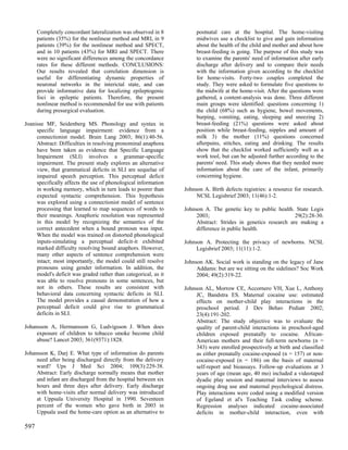 Completely concordant lateralization was observed in 8          postnatal care at the hospital. The home-visiting
      patients (35%) for the nonlinear method and MRI, in 9           midwives use a checklist to give and gain information
      patients (39%) for the nonlinear method and SPECT,              about the health of the child and mother and about how
      and in 10 patients (43%) for MRI and SPECT. There               breast-feeding is going. The purpose of this study was
      were no significant differences among the concordance           to examine the parents' need of information after early
      rates for these different methods. CONCLUSIONS:                 discharge after delivery and to compare their needs
      Our results revealed that correlation dimension is              with the information given according to the checklist
      useful for differentiating dynamic properties of                for home-visits. Forty-two couples completed the
      neuronal networks in the interictal state, and can              study. They were asked to formulate five questions to
      provide informative data for localizing epileptogenic           the midwife at the home-visit. After the questions were
      foci in epileptic patients. Therefore, the present              gathered, a content-analysis was done. Three different
      nonlinear method is recommended for use with patients           main groups were identified: questions concerning 1)
      during presurgical evaluation.                                  the child (68%) such as hygiene, bowel movements,
                                                                      burping, vomiting, eating, sleeping and sneezing 2)
Joanisse MF, Seidenberg MS. Phonology and syntax in                   breast-feeding (21%) questions were asked about
     specific language impairment: evidence from a                    position while breast-feeding, nipples and amount of
     connectionist model. Brain Lang 2003; 86(1):40-56.               milk 3) the mother (11%) questions concerned
     Abstract: Difficulties in resolving pronominal anaphora          afterpains, stitches, eating and drinking. The results
     have been taken as evidence that Specific Language               show that the checklist worked sufficiently well as a
     Impairment (SLI) involves a grammar-specific                     work tool, but can be adjusted further according to the
     impairment. The present study explores an alternative            parents' need. This study shows that they needed more
     view, that grammatical deficits in SLI are sequelae of           information about the care of the infant, primarily
     impaired speech perception. This perceptual deficit              concerning hygiene.
     specifically affects the use of phonological information
     in working memory, which in turn leads to poorer than       Johnson A. Birth defects registries: a resource for research.
     expected syntactic comprehension. This hypothesis                NCSL Legisbrief 2003; 11(46):1-2.
     was explored using a connectionist model of sentence
     processing that learned to map sequences of words to        Johnson A. The genetic key to public health. State Legis
     their meanings. Anaphoric resolution was represented             2003;                                    29(2):28-30.
     in this model by recognizing the semantics of the                Abstract: Strides in genetics research are making a
     correct antecedent when a bound pronoun was input.               difference in public health.
     When the model was trained on distorted phonological
     inputs-simulating a perceptual deficit-it exhibited         Johnson A. Protecting the privacy of newborns. NCSL
     marked difficulty resolving bound anaphors. However,             Legisbrief 2003; 11(11):1-2.
     many other aspects of sentence comprehension were
     intact; most importantly, the model could still resolve     Johnson AK. Social work is standing on the legacy of Jane
     pronouns using gender information. In addition, the              Addams: but are we sitting on the sidelines? Soc Work
     model's deficit was graded rather than categorical, as it        2004; 49(2):319-22.
     was able to resolve pronouns in some sentences, but
     not in others. These results are consistent with            Johnson AL, Morrow CE, Accornero VH, Xue L, Anthony
     behavioral data concerning syntactic deficits in SLI.            JC, Bandstra ES. Maternal cocaine use: estimated
     The model provides a causal demonstration of how a               effects on mother-child play interactions in the
     perceptual deficit could give rise to grammatical                preschool period. J Dev Behav Pediatr 2002;
     deficits in SLI.                                                 23(4):191-202.
                                                                      Abstract: The study objective was to evaluate the
Johansson A, Hermansson G, Ludvigsson J. When does                    quality of parent-child interactions in preschool-aged
     exposure of children to tobacco smoke become child               children exposed prenatally to cocaine. African-
     abuse? Lancet 2003; 361(9371):1828.                              American mothers and their full-term newborns (n =
                                                                      343) were enrolled prospectively at birth and classified
Johansson K, Darj E. What type of information do parents              as either prenatally cocaine-exposed (n = 157) or non-
     need after being discharged directly from the delivery           cocaine-exposed (n = 186) on the basis of maternal
     ward? Ups J Med Sci 2004; 109(3):229-38.                         self-report and bioassays. Follow-up evaluations at 3
     Abstract: Early discharge normally means that mother             years of age (mean age, 40 mo) included a videotaped
     and infant are discharged from the hospital between six          dyadic play session and maternal interviews to assess
     hours and three days after delivery. Early discharge             ongoing drug use and maternal psychological distress.
     with home-visits after normal delivery was introduced            Play interactions were coded using a modified version
     at Uppsala University Hospital in 1990. Seventeen                of Egeland et al's Teaching Task coding scheme.
     percent of the women who gave birth in 2003 in                   Regression analyses indicated cocaine-associated
     Uppsala used the home-care option as an alternative to           deficits in mother-child interaction, even with

597
 