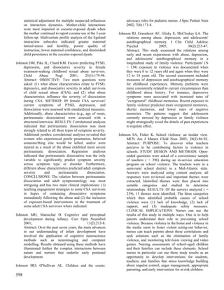 statistical adjustment for multiple suspected influences        advocacy roles for pediatric nurses. J Spec Pediatr Nurs
      on interaction dynamics. Mother-child interactions              2002; 7(4):171-4.
      were most impaired in cocaine-exposed dyads when
      the mother continued to report cocaine use at the 3-year   Johnson RJ, Greenhoot AF, Glisky E, McCloskey LA. The
      follow-up. Multivariate profile analysis of the Egeland         relations among abuse, depression, and adolescents'
      interaction subscales indicated greater maternal                autobiographical memory. J Clin Child Adolesc
      intrusiveness and hostility, poorer quality of                  Psychol               2005;                34(2):235-47.
      instruction, lower maternal confidence, and diminished          Abstract: This study examined the relations among
      child persistence in the cocaine-exposed dyads.                 early and recent experiences with abuse, depression,
                                                                      and adolescents' autobiographical memory in a
Johnson DM, Pike JL, Chard KM. Factors predicting PTSD,               longitudinal study of family violence. Participants' (N
     depression, and dissociative severity in female                  = 134) exposure to violence was documented when
     treatment-seeking childhood sexual abuse survivors.              they were 6 to 12 years old and again when they were
     Child      Abuse       Negl      2001;     25(1):179-98.         12 to 18 years old. The second assessment included
     Abstract: OBJECTIVE: Two main questions were                     measures of depression and autobiographical memory
     asked: (1) what abuse characteristics relate to PTSD,            for childhood experiences. Memory problems were
     depressive, and dissociative severity in adult survivors         more consistently related to current circumstances than
     of child sexual abuse (CSA); and (2) what abuse                  childhood abuse history. For instance, depressive
     characteristics influence the severity of dissociation           symptoms were associated with increased rates of
     during CSA. METHOD: 89 female CSA survivors'                     "overgeneral" childhood memories. Recent exposure to
     current symptoms of PTSD, depression, and                        family violence predicted more overgeneral memories,
     dissociation were assessed with standardized measures.           shorter memories, and lower rates of negative
     Additionally, abuse characteristics (e.g., age of onset,         memories. The patterns suggest that adolescents
     peritraumatic dissociation) were assessed with a                 currently stressed by depression or family violence
     structured interview. RESULTS: Correlational analyses            might strategically avoid the details of past experiences
     indicated that peritraumatic dissociation was most               to regulate affect.
     strongly related to all three types of symptom severity.
     Additional posthoc correlational analyses revealed that     Johnson SA, Fisher K. School violence: an insider view.
     women who experienced penile penetration, believed               MCN Am J Matern Child Nurs 2003; 28(2):86-92.
     someone/thing else would be killed, and/or were                  Abstract: PURPOSE: To discover what teachers
     injured as a result of the abuse exhibited more severe           perceive to be contributing factors to violence in
     peritraumatic dissociation. Regression analyses                  schools. STUDY DESIGN AND METHODS: Open-
     indicated that peritraumatic dissociation was the only           ended questions were asked of a convenience sample
     variable to significantly predict symptom severity               of teachers ( = 396) during an in-service education
     across symptom type or disorder. Furthermore,                    program on school violence. The teachers were in a
     different abuse characteristics predicted adult symptom          semi-rural school district in a Mid-Atlantic state.
     severity       and       peritraumatic      dissociation.        Answers were analyzed using content analysis; all
     CONCLUSIONS: The relation between peritraumatic                  responses were reviewed and important themes were
     dissociation and adult symptomatology was most                   extracted. Identified themes were then placed into
     intriguing and has two main clinical implications: (1)           suitable categories and studied to determine
     teaching engagement strategies to some CSA survivors             relationships. RESULTS: Of the surveys analyzed ( =
     in hopes of containing dissociative symptoms                     239), 13 themes were identified. The three categories
     immediately following the abuse and (2) the inclusion            which then identified probable causes of school
     of exposure-based interventions in the treatment of              violence were (1) lack of knowledge, (2) lack of
     some adult CSA survivors where indicated.                        support, and (3) inadequate safety measures.
                                                                      CLINICAL IMPLICATIONS: Nurses can use the
Johnson MH, Mareschal D. Cognitive and perceptual                     results of this study in multiple ways. One is to help
     development during infancy. Curr Opin Neurobiol                  parents understand their role in preventing school
     2001;                                     11(2):213-8.           violence. Because violence in the home and violence in
     Abstract: Over the past seven years, the main advances           the media seem to foster violent acting-out behavior,
     in our understanding of infant development have                  nurses can teach parents about these correlations and
     involved the application of cognitive neuroscience               seek solutions such as the elimination of family
     methods such as neuroimaging and computer                        violence, and monitoring television viewing and video
     modelling. Results obtained using these methods have             games. Nursing assessments of school-aged children
     illuminated further the complex interactions between             and their families can include these elements. School
     nature and nurture that underlie early postnatal                 nurses in particular can use these study results as an
     development.                                                     opportunity to develop interventions for students,
                                                                      teachers, and families that stress knowledge building
Johnson MO, O'Sullivan AL. Children and the courts:                   about impulse control, anger management, appropriate
                                                                      parenting, and early intervention for at-risk children.
598
 