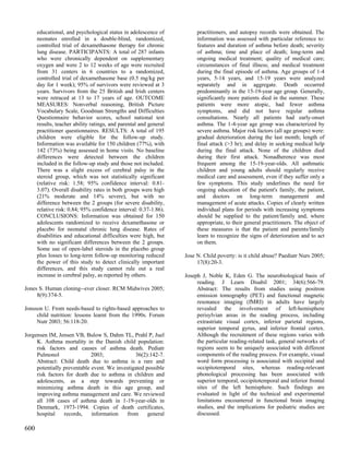 educational, and psychological status in adolescence of           practitioners, and autopsy records were obtained. The
      neonates enrolled in a double-blind, randomized,                  information was assessed with particular reference to:
      controlled trial of dexamethasone therapy for chronic             features and duration of asthma before death; severity
      lung disease. PARTICIPANTS: A total of 287 infants                of asthma; time and place of death; long-term and
      who were chronically dependent on supplementary                   ongoing medical treatment; quality of medical care;
      oxygen and were 2 to 12 weeks of age were recruited               circumstances of final illness; and medical treatment
      from 31 centers in 6 countries to a randomized,                   during the final episode of asthma. Age groups of 1-4
      controlled trial of dexamethasone base (0.5 mg/kg per             years, 5-14 years, and 15-19 years were analyzed
      day for 1 week); 95% of survivors were reviewed at 3              separately and in aggregate. Death occurred
      years. Survivors from the 25 British and Irish centers            predominantly in the 15-19-year age group. Generally,
      were retraced at 13 to 17 years of age. OUTCOME                   significantly more patients died in the summer. These
      MEASURES: Nonverbal reasoning, British Picture                    patients were more atopic, had fewer asthma
      Vocabulary Scale, Goodman Strengths and Difficulties              symptoms, and did not have regular asthma
      Questionnaire behavior scores, school national test               consultations. Nearly all patients had early-onset
      results, teacher ability ratings, and parental and general        asthma. The 1-4-year age group was characterized by
      practitioner questionnaires. RESULTS: A total of 195              severe asthma. Major risk factors (all age groups) were:
      children were eligible for the follow-up study.                   gradual deterioration during the last month; length of
      Information was available for 150 children (77%), with            final attack (>3 hr); and delay in seeking medical help
      142 (73%) being assessed in home visits. No baseline              during the final attack. None of the children died
      differences were detected between the children                    during their first attack. Nonadherence was most
      included in the follow-up study and those not included.           frequent among the 15-19-year-olds. All asthmatic
      There was a slight excess of cerebral palsy in the                children and young adults should regularly receive
      steroid group, which was not statistically significant            medical care and assessment, even if they suffer only a
      (relative risk: 1.58; 95% confidence interval: 0.81-              few symptoms. This study underlines the need for
      3.07). Overall disability rates in both groups were high          ongoing education of the patient's family, the patient,
      (21% moderate and 14% severe), but with no                        and doctors on long-term management and
      difference between the 2 groups (for severe disability,           management of acute attacks. Copies of clearly written
      relative risk: 0.84; 95% confidence interval: 0.37-1.86).         individual plans for periods with increasing symptoms
      CONCLUSIONS: Information was obtained for 150                     should be supplied to the patient/family and, where
      adolescents randomized to receive dexamethasone or                appropriate, to their general practitioners. The object of
      placebo for neonatal chronic lung disease. Rates of               these measures is that the patient and parents/family
      disabilities and educational difficulties were high, but          learn to recognize the signs of deterioration and to act
      with no significant differences between the 2 groups.             on them.
      Some use of open-label steroids in the placebo group
      plus losses to long-term follow-up monitoring reduced        Jose N. Child poverty: is it child abuse? Paediatr Nurs 2005;
      the power of this study to detect clinically important            17(8):20-3.
      differences, and this study cannot rule out a real
      increase in cerebral palsy, as reported by others.           Joseph J, Noble K, Eden G. The neurobiological basis of
                                                                        reading. J Learn Disabil 2001; 34(6):566-79.
Jones S. Human cloning--ever closer. RCM Midwives 2005;                 Abstract: The results from studies using positron
     8(9):374-5.                                                        emission tomography (PET) and functional magnetic
                                                                        resonance imaging (fMRI) in adults have largely
Jonsson U. From needs-based to rights-based approaches to               revealed the involvement of left-hemisphere
     child nutrition: lessons learnt from the 1990s. Forum              perisylvian areas in the reading process, including
     Nutr 2003; 56:118-20.                                              extrastriate visual cortex, inferior parietal regions,
                                                                        superior temporal gyrus, and inferior frontal cortex.
Jorgensen IM, Jensen VB, Bulow S, Dahm TL, Prahl P, Juel                Although the recruitment of these regions varies with
     K. Asthma mortality in the Danish child population:                the particular reading-related task, general networks of
     risk factors and causes of asthma death. Pediatr                   regions seem to be uniquely associated with different
     Pulmonol                2003;             36(2):142-7.             components of the reading process. For example, visual
     Abstract: Child death due to asthma is a rare and                  word form processing is associated with occipital and
     potentially preventable event. We investigated possible            occipitotemporal sites, whereas reading-relevant
     risk factors for death due to asthma in children and               phonological processing has been associated with
     adolescents, as a step towards preventing or                       superior temporal, occipitotemporal and inferior frontal
     minimizing asthma death in this age group, and                     sites of the left hemisphere. Such findings are
     improving asthma management and care. We reviewed                  evaluated in light of the technical and experimental
     all 108 cases of asthma death in 1-19-year-olds in                 limitations encountered in functional brain imaging
     Denmark, 1973-1994. Copies of death certificates,                  studies, and the implications for pediatric studies are
     hospital    records,    information   from      general            discussed.

600
 