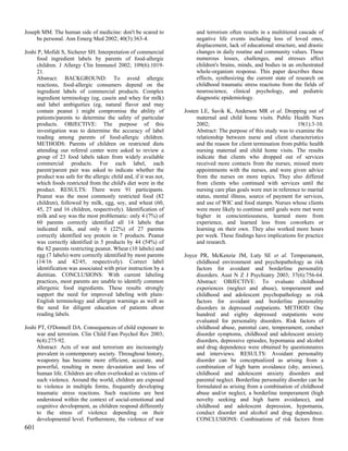 Joseph MM. The human side of medicine: don't be scared to               and terrorism often results in a multitiered cascade of
     be personal. Ann Emerg Med 2002; 40(3):363-4.                      negative life events including loss of loved ones,
                                                                        displacement, lack of educational structure, and drastic
Joshi P, Mofidi S, Sicherer SH. Interpretation of commercial            changes in daily routine and community values. These
     food ingredient labels by parents of food-allergic                 numerous losses, challenges, and stresses affect
     children. J Allergy Clin Immunol 2002; 109(6):1019-                children's brains, minds, and bodies in an orchestrated
     21.                                                                whole-organism response. This paper describes these
     Abstract: BACKGROUND: To avoid allergic                            effects, synthesizing the current state of research on
     reactions, food-allergic consumers depend on the                   childhood traumatic stress reactions from the fields of
     ingredient labels of commercial products. Complex                  neuroscience, clinical psychology, and pediatric
     ingredient terminology (eg, casein and whey for milk)              diagnostic epidemiology.
     and label ambiguities (eg, natural flavor and may
     contain peanut ) might compromise the ability of              Josten LE, Savik K, Anderson MR et al. Dropping out of
     patients/parents to determine the safety of particular             maternal and child home visits. Public Health Nurs
     products. OBJECTIVE: The purpose of this                           2002;                                       19(1):3-10.
     investigation was to determine the accuracy of label               Abstract: The purpose of this study was to examine the
     reading among parents of food-allergic children.                   relationship between nurse and client characteristics
     METHODS: Parents of children on restricted diets                   and the reason for client termination from public health
     attending our referral center were asked to review a               nursing maternal and child home visits. The results
     group of 23 food labels taken from widely available                indicate that clients who dropped out of services
     commercial products. For each label, each                          received more contacts from the nurses, missed more
     parent/parent pair was asked to indicate whether the               appointments with the nurses, and were given advice
     product was safe for the allergic child and, if it was not,        from the nurses on more topics. They also differed
     which foods restricted from the child's diet were in the           from clients who continued with services until the
     product. RESULTS: There were 91 participants.                      nursing care plan goals were met in reference to marital
     Peanut was the most commonly restricted food (82                   status, mental illness, source of payment for services,
     children), followed by milk, egg, soy, and wheat (60,              and use of WIC and food stamps. Nurses whose clients
     45, 27 and 16 children, respectively). Identification of           were more likely to continue until goals were met were
     milk and soy was the most problematic: only 4 (7%) of              higher in conscientiousness, learned more from
     60 parents correctly identified all 14 labels that                 experience, and learned less from coworkers or
     indicated milk, and only 6 (22%) of 27 parents                     learning on their own. They also worked more hours
     correctly identified soy protein in 7 products. Peanut             per week. These findings have implications for practice
     was correctly identified in 5 products by 44 (54%) of              and research.
     the 82 parents restricting peanut. Wheat (10 labels) and
     egg (7 labels) were correctly identified by most parents      Joyce PR, McKenzie JM, Luty SE et al. Temperament,
     (14/16 and 42/45, respectively). Correct label                     childhood environment and psychopathology as risk
     identification was associated with prior instruction by a          factors for avoidant and borderline personality
     dietitian. CONCLUSIONS: With current labeling                      disorders. Aust N Z J Psychiatry 2003; 37(6):756-64.
     practices, most parents are unable to identify common              Abstract: OBJECTIVE: To evaluate childhood
     allergenic food ingredients. These results strongly                experiences (neglect and abuse), temperament and
     support the need for improved labeling with plain-                 childhood and adolescent psychopathology as risk
     English terminology and allergen warnings as well as               factors for avoidant and borderline personality
     the need for diligent education of patients about                  disorders in depressed outpatients. METHOD: One
     reading labels.                                                    hundred and eighty depressed outpatients were
                                                                        evaluated for personality disorders. Risk factors of
Joshi PT, O'Donnell DA. Consequences of child exposure to               childhood abuse, parental care, temperament, conduct
     war and terrorism. Clin Child Fam Psychol Rev 2003;                disorder symptoms, childhood and adolescent anxiety
     6(4):275-92.                                                       disorders, depressive episodes, hypomania and alcohol
     Abstract: Acts of war and terrorism are increasingly               and drug dependence were obtained by questionnaires
     prevalent in contemporary society. Throughout history,             and interviews. RESULTS: Avoidant personality
     weaponry has become more efficient, accurate, and                  disorder can be conceptualized as arising from a
     powerful, resulting in more devastation and loss of                combination of high harm avoidance (shy, anxious),
     human life. Children are often overlooked as victims of            childhood and adolescent anxiety disorders and
     such violence. Around the world, children are exposed              parental neglect. Borderline personality disorder can be
     to violence in multiple forms, frequently developing               formulated as arising from a combination of childhood
     traumatic stress reactions. Such reactions are best                abuse and/or neglect, a borderline temperament (high
     understood within the context of social-emotional and              novelty seeking and high harm avoidance), and
     cognitive development, as children respond differently             childhood and adolescent depression, hypomania,
     to the stress of violence depending on their                       conduct disorder and alcohol and drug dependence.
     developmental level. Furthermore, the violence of war              CONCLUSIONS: Combinations of risk factors from
601
 