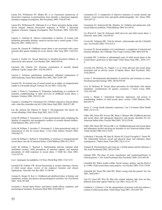 Lanius RA, Williamson PC, Bluhm RL et al. Functional connectivity of               Letourneau EJ. A comparison of objective measures of sexual arousal and
dissociative responses in posttraumatic stress disorder: a functional magnetic     interest: visual reaction time and penile plethysmography. Sex Abuse 2002;
resonance imaging investigation. Biol Psychiatry 2005; 57(8):873-84.               14(3):207-23.

Lanius RA, Williamson PC, Boksman K et al. Brain activation during script-         Letourneau EJ, Schoenwald SK, Sheidow AJ. Children and adolescents with
driven imagery induced dissociative responses in PTSD: a functional                sexual behavior problems. Child Maltreat 2004; 9(1):49-61.
magnetic resonance imaging investigation. Biol Psychiatry 2002; 52(4):305-
11.                                                                                Lev-Wiesel R, Amir M. Holocaust child survivors and child sexual abuse. J
                                                                                   Child Sex Abus 2005; 14(2):69-83.
Laporte L, Guttman H. Abusive relationships in families of women with
borderline personality disorder, anorexia nervosa and a control group. J Nerv      Levant RF, Seligman ME. Trial by Internet: cybercascades and the Lilienfeld
Ment Dis 2001; 189(8):522-31.                                                      case. Am Psychol 2002; 57(3):222-5.

Larsen JK, Geenen R. Childhood sexual abuse is not associated with a poor          Levenson JS. Sexual predator civil commitment: a comparison of selected and
outcome after gastric banding for severe obesity. Obes Surg 2005; 15(4):534-       released offenders. Int J Offender Ther Comp Criminol 2004; 48(6):638-48.
7.
                                                                                   Leventhal JM. A decline in substantiated cases of child sexual abuse in the
Larsson I, Svedin CG. Sexual behaviour in Swedish preschool children, as           United States: good news or false hope? Child Abuse Negl 2001; 25(9):1137-
observed by their parents. Acta Paediatr 2001; 90(4):436-44.                       8.

Lauritsen AK, Charles AV. [Forensic examination of sexually abused                 Leverich GS, McElroy SL, Suppes T et al. Early physical and sexual abuse
children]. Ugeskr Laeger 2001; 163(18):2485-8.                                     associated with an adverse course of bipolar illness. Biol Psychiatry 2002;
                                                                                   51(4):288-97.
Lawson L. Isolation, gratification, justification: offenders' explanations of
child molesting. Issues Ment Health Nurs 2003; 24(6-7):695-705.                    Levine S. Developmental determinants of sensitivity and resistance to stress.
                                                                                   Psychoneuroendocrinology 2005; 30(10):939-46.
Lazarini HJ. An unusual case of sexual assault on an infant: an intraperitoneal
candle in a 20-month-old girl. Forensic Sci Int 2003; 132(2):168.                  Levy H, Packman W. Sexual abuse prevention for individuals with mental
                                                                                   retardation: considerations for genetic counselors. J Genet Couns 2004;
Leahy T, Pretty G, Tenenbaum G. Perpetrator methodology as a predictor of          13(3):189-205.
traumatic symptomatology in adult survivors of childhood sexual abuse. J
Interpers Violence 2004; 19(5):521-40.                                             Lewin L, Bergin C. Attachment behaviors, depression, and anxiety in
                                                                                   nonoffending mothers of child sexual abuse victims. Child Maltreat 2001;
Leander L, Granhag PA, Christianson SA. Children exposed to obscene phone          6(4):365-75.
calls: what they remember and tell. Child Abuse Negl 2005; 29(8):871-88.
                                                                                   Lewis T. Living beside traumatic experience. Can J Commun Ment Health
Lee JK, Jackson HJ, Pattison P, Ward T. Developmental risk factors for             2004; 23(1):5-18.
sexual offending. Child Abuse Negl 2002; 26(1):73-92.
                                                                                   Libby AM, Orton HD, Novins DK, Beals J, Manson SM. Childhood physical
Leifer M, Kilbane T, Grossman G. A three-generational study comparing the          and sexual abuse and subsequent depressive and anxiety disorders for two
families of supportive and unsupportive mothers of sexually abused children.       American Indian tribes. Psychol Med 2005; 35(3):329-40.
Child Maltreat 2001; 6(4):353-64.
                                                                                   Libby AM, Orton HD, Novins DK et al. Childhood physical and sexual abuse
Leifer M, Kilbane T, Jacobsen T, Grossman G. A three-generational study of         and subsequent alcohol and drug use disorders in two American-Indian tribes.
transmission of risk for sexual abuse. J Clin Child Adolesc Psychol 2004;          J Stud Alcohol 2004; 65(1):74-83.
33(4):662-72.
                                                                                   Liebschutz J, Savetsky JB, Saitz R, Horton NJ, Lloyd-Travaglini C, Samet JH.
Leifer M, Kilbane T, Kallick S. Vulnerability or resilience to intergenerational   The relationship between sexual and physical abuse and substance abuse
sexual abuse: the role of maternal factors. Child Maltreat 2004; 9(1):78-91.       consequences. J Subst Abuse Treat 2002; 22(3):121-8.

Leifer M, Kilbane T, Skolnick L. Relationships between maternal adult              Lijtmaer R. Psychoanalysis and visual art: a female painter and her dilemma. J
attachment security, child perceptions of maternal support, and maternal           Am Acad Psychoanal 2002; 30(3):475-88.
perceptions of child responses to sexual abuse. J Child Sex Abus 2002;
11(3):107-24.                                                                      Lijtmaer RM. The place of erotic transference and countertransference in
                                                                                   clinical practice. J Am Acad Psychoanal Dyn Psychiatry 2004; 32(3):483-98.
Leo J. Apologists for pediphilia. US News World Rep 2002; 132(13):53.
                                                                                   Lilienfeld SO. When worlds collide. Social science, politics, and the Rind et
Leonard LM, Follette VM. Sexual functioning in women reporting a history           al. (1998). Child sexual abuse meta-analysis. Am Psychol 2002; 57(3):176-88.
of child sexual abuse: review of the empirical literature and clinical
implications. Annu Rev Sex Res 2002; 13:346-88.                                    Lilienfeld SO, Wood JM, Garb HN. What's wrong with this picture? Sci Am
                                                                                   2001; 284(5):80-7.
Leonard S, Steiger H, Kao A. Childhood and adulthood abuse in bulimic and
nonbulimic women: prevalences and psychological correlates. Int J Eat Disord       Lim LE, Gwee KP, Woo M. Men who commit statutory rape: how are they
2003; 33(4):397-405.                                                               different from other rapists? Med Sci Law 2001; 41(2):147-54.

Leserman J. Sexual abuse history: prevalence, health effects, mediators, and       Lindblom L, Carlsson I. On the interpretation of pictures with and without a
psychological treatment. Psychosom Med 2005; 67(6):906-15.                         content of child sexual abuse. Child Abuse Negl 2001; 25(5):683-702.



53
 