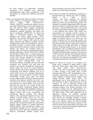 the three domains of temperament, childhood                    behavior problems and are less often referred to mental
      experiences   and   childhood   and    adolescent              health services than domestic adoptees.
      psychopathology make major contributions to the
      development of avoidant and borderline personality        Jung H, Parent AS, Ojeda SR. Hypothalamic hamartoma: a
      disorders.                                                     paradigm/model for studying the onset of puberty.
                                                                     Endocr            Dev            2005;          8:81-93.
Juffer F, van Ijzendoorn MH. Behavior problems and mental            Abstract: This article discusses the potential
     health referrals of international adoptees: a meta-             mechanisms by which hypothalamic hamartomas
     analysis.      JAMA        2005;       293(20):2501-15.         (HHs) are formed and cause precocious puberty. The
     Abstract: CONTEXT: International adoption involves              hypothesis is presented suggesting that HHs accelerate
     more than 40,000 children a year moving among more              sexual development by producing bioactive substances
     than 100 countries. Before adoption, international              that mimic - in an accelerated time-course - the cascade
     adoptees often experience insufficient medical care,            of events underlying the normal initiation of puberty. It
     malnutrition, maternal separation, and neglect and              is also proposed that because HHs contain key
     abuse in orphanages. OBJECTIVE: To estimate the                 transcriptional and signaling networks required to
     effects of international adoption on behavioral                 initiate and sustain a pubertal mode of gonadotropin-
     problems and mental health referrals. DATA                      releasing hormone (GnRH) release, they are able to
     SOURCES: We searched MEDLINE, PsychLit, and                     trigger the pubertal process at an earlier age. The
     ERIC from 1950 to January 2005 using the terms                  cellular components of this activating complex may
     adopt* combined with (behavior) problem, disorder,              include: (a) neurons able to produce GnRH within the
     (mal)adjustment, (behavioral) development, clinical or          HH: (b) controlling neurons synaptically connected to
     psychiatric (referral), or mental health; conducted a           GnRH neurons in the HH itself and/or to neuronal
     manual search of the references of articles, books, book        networks (including GnRH neurons) in the patient's
     chapters, and reports; and consulted experts for                hypothalamus, and (c) signaling-competent astrocytic
     relevant studies. The search was not limited to English-        and ependymoglial cells. It is also possible that the
     language publications. STUDY SELECTION: Studies                 developmental abnormalities leading to the formation
     that provided sufficient data to compute differences            of HHs result from sporadic defects affecting the same
     between adoptees (in all age ranges) and nonadopted             genes and hence the same morphogenic pathways
     controls were selected, resulting in 34 articles on             involved in the embryonic development of the ventral
     mental health referrals and 64 articles on behavior             hypothalamus and the floor of the third ventricle.
     problems.     DATA EXTRACTION:                Data on
     international adoption, preadoption adversity, and other   Junqueira V, Pessoto UC, Kayano J et al. [Equity in the
     moderators were extracted from each study and                   health sector: evaluation of public policy in Belo
     inserted in the program Comprehensive Meta-analysis             Horizonte, Minas Gerais State, Brazil, 1993-1997].
     (CMA). Effect sizes (d) for the overall differences             Cad      Saude      Publica    2002;     18(4):1087-101.
     between adoptees and controls regarding internalizing,          Abstract: This article evaluates government measures
     externalizing, total behavior problems, and use of              to reduce inequity in the health sector in Belo
     mental health services were computed. Homogeneity               Horizonte from 1993 to 1997. Our hypothesis is that a
     across studies was tested with the Q statistic. DATA            municipal administration committed to equity can
     SYNTHESIS: Among 25,281 cases and 80,260                        reduce disparities in health with the support of the
     controls, adoptees (both within and between countries)          Unified National Health System (SUS). The
     presented more behavior problems, but effect sizes              methodology used an urban quality of life index in
     were small (d, 0.16-0.24). Adoptees (5092 cases) were           Belo Horizonte to detect social inequalities in living
     overrepresented in mental health services and this              conditions, as well as differences between the
     effect size was large (d, 0.72). Among 15,790 cases             component indices in the infant mortality rate. Other
     and 30,450 controls, international adoptees showed              municipal measures were assessed according to the
     more behavior problems than nonadopted controls, but            investment resulting from the implementation of a
     effect sizes were small (d, 0.07-0.11). International           participatory local budget and open planning process.
     adoptees showed fewer total, externalizing and                  The urban quality of life index appeared to be an
     internalizing behavior problems than domestic                   appropriate measure for orienting municipal
     adoptees. Also, international adoptees were less often          administration. The infant mortality rate proved to be a
     referred to mental health services (d, 0.37) than               good indicator for measuring inequality in health.
     domestic adoptees (d, 0.81). International adoptees             There was a reduction in IMR and mortality reducing
     with preadoption adversity showed more total                    gaps in the districts studied. We observed greater
     problems and externalizing problems than international          investment of physical and financial resources in the
     adoptees without evidence of extreme deprivation.               districts with the lowest urban quality of life index, and
     CONCLUSIONS: Most international adoptees are                    it can thus be stated that the municipal administration
     well-adjusted although they are referred to mental              reduced the prevailing inequalities.
     health services more often than nonadopted controls.
     However, international adoptees present fewer
602
 